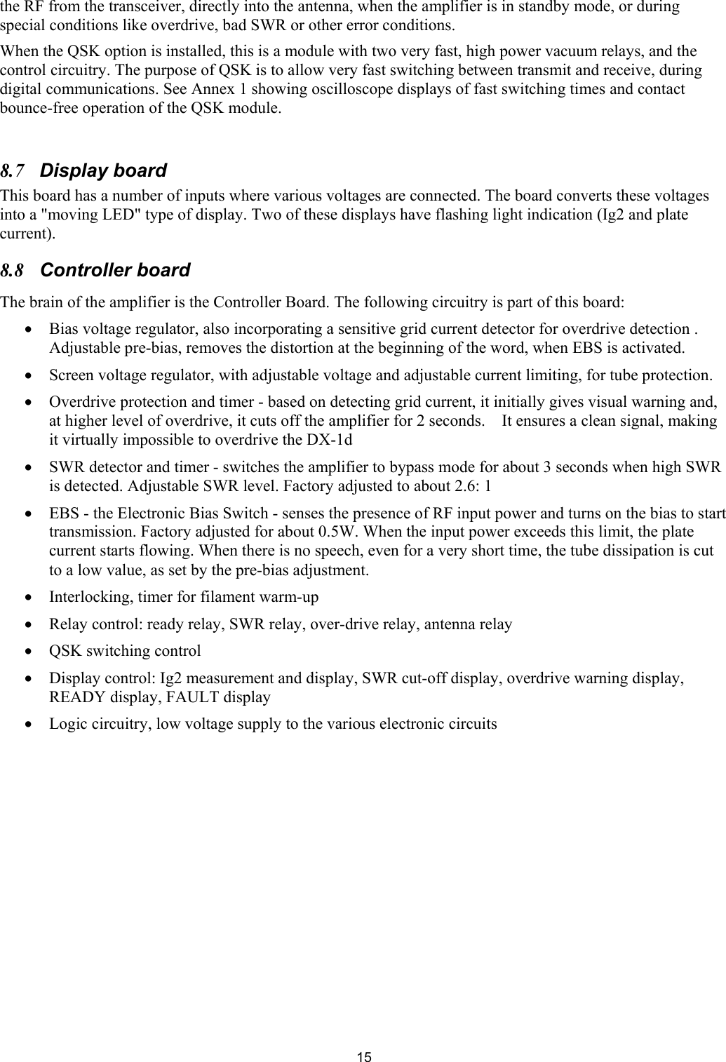  15the RF from the transceiver, directly into the antenna, when the amplifier is in standby mode, or during special conditions like overdrive, bad SWR or other error conditions.  When the QSK option is installed, this is a module with two very fast, high power vacuum relays, and the control circuitry. The purpose of QSK is to allow very fast switching between transmit and receive, during digital communications. See Annex 1 showing oscilloscope displays of fast switching times and contact bounce-free operation of the QSK module.   8.7 Display board This board has a number of inputs where various voltages are connected. The board converts these voltages into a "moving LED" type of display. Two of these displays have flashing light indication (Ig2 and plate current).  8.8 Controller board  The brain of the amplifier is the Controller Board. The following circuitry is part of this board:  &bull; Bias voltage regulator, also incorporating a sensitive grid current detector for overdrive detection . Adjustable pre-bias, removes the distortion at the beginning of the word, when EBS is activated.  &bull; Screen voltage regulator, with adjustable voltage and adjustable current limiting, for tube protection.  &bull; Overdrive protection and timer - based on detecting grid current, it initially gives visual warning and, at higher level of overdrive, it cuts off the amplifier for 2 seconds.    It ensures a clean signal, making it virtually impossible to overdrive the DX-1d &bull; SWR detector and timer - switches the amplifier to bypass mode for about 3 seconds when high SWR is detected. Adjustable SWR level. Factory adjusted to about 2.6: 1  &bull; EBS - the Electronic Bias Switch - senses the presence of RF input power and turns on the bias to start transmission. Factory adjusted for about 0.5W. When the input power exceeds this limit, the plate current starts flowing. When there is no speech, even for a very short time, the tube dissipation is cut to a low value, as set by the pre-bias adjustment. &bull; Interlocking, timer for filament warm-up &bull; Relay control: ready relay, SWR relay, over-drive relay, antenna relay &bull; QSK switching control &bull; Display control: Ig2 measurement and display, SWR cut-off display, overdrive warning display, READY display, FAULT display &bull; Logic circuitry, low voltage supply to the various electronic circuits  