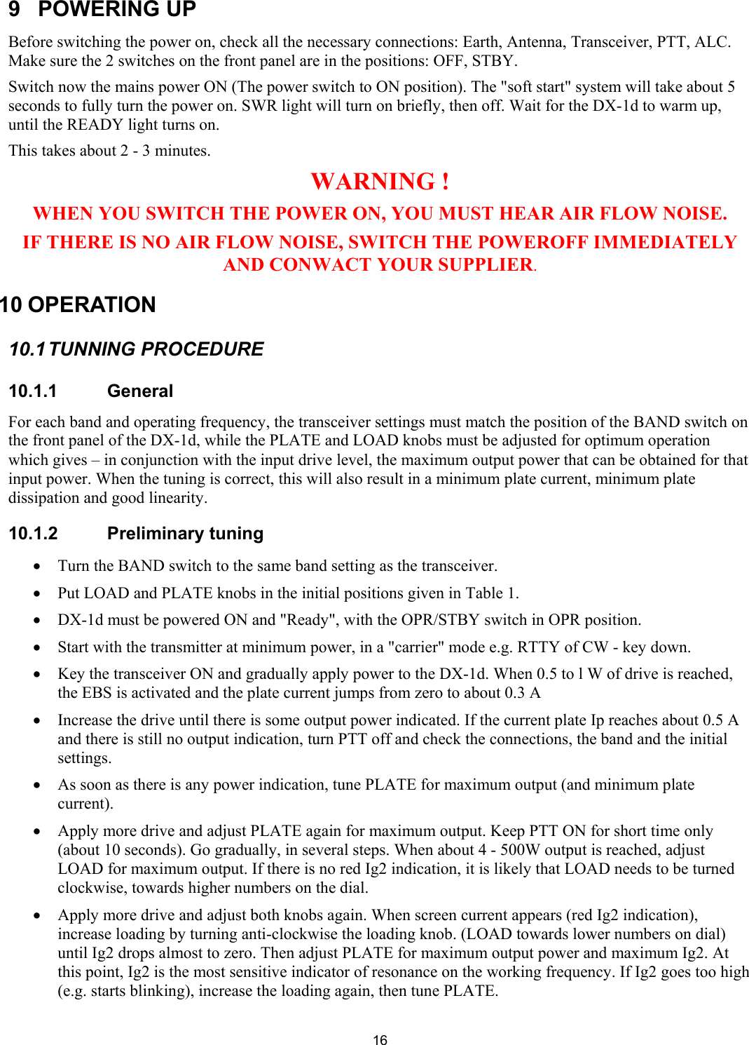  169 POWERING UP Before switching the power on, check all the necessary connections: Earth, Antenna, Transceiver, PTT, ALC. Make sure the 2 switches on the front panel are in the positions: OFF, STBY.  Switch now the mains power ON (The power switch to ON position). The "soft start" system will take about 5 seconds to fully turn the power on. SWR light will turn on briefly, then off. Wait for the DX-1d to warm up, until the READY light turns on.  This takes about 2 - 3 minutes.  WARNING ! WHEN YOU SWITCH THE POWER ON, YOU MUST HEAR AIR FLOW NOISE. IF THERE IS NO AIR FLOW NOISE, SWITCH THE POWEROFF IMMEDIATELY AND CONWACT YOUR SUPPLIER. 10 OPERATION  10.1 TUNNING  PROCEDURE 10.1.1 General For each band and operating frequency, the transceiver settings must match the position of the BAND switch on the front panel of the DX-1d, while the PLATE and LOAD knobs must be adjusted for optimum operation which gives &ndash; in conjunction with the input drive level, the maximum output power that can be obtained for that input power. When the tuning is correct, this will also result in a minimum plate current, minimum plate dissipation and good linearity.  10.1.2 Preliminary tuning  &bull; Turn the BAND switch to the same band setting as the transceiver.  &bull; Put LOAD and PLATE knobs in the initial positions given in Table 1.  &bull; DX-1d must be powered ON and "Ready", with the OPR/STBY switch in OPR position.  &bull; Start with the transmitter at minimum power, in a "carrier" mode e.g. RTTY of CW - key down.  &bull; Key the transceiver ON and gradually apply power to the DX-1d. When 0.5 to l W of drive is reached, the EBS is activated and the plate current jumps from zero to about 0.3 A  &bull; Increase the drive until there is some output power indicated. If the current plate Ip reaches about 0.5 A and there is still no output indication, turn PTT off and check the connections, the band and the initial settings.  &bull; As soon as there is any power indication, tune PLATE for maximum output (and minimum plate current).  &bull; Apply more drive and adjust PLATE again for maximum output. Keep PTT ON for short time only (about 10 seconds). Go gradually, in several steps. When about 4 - 500W output is reached, adjust LOAD for maximum output. If there is no red Ig2 indication, it is likely that LOAD needs to be turned clockwise, towards higher numbers on the dial.  &bull; Apply more drive and adjust both knobs again. When screen current appears (red Ig2 indication), increase loading by turning anti-clockwise the loading knob. (LOAD towards lower numbers on dial) until Ig2 drops almost to zero. Then adjust PLATE for maximum output power and maximum Ig2. At this point, Ig2 is the most sensitive indicator of resonance on the working frequency. If Ig2 goes too high (e.g. starts blinking), increase the loading again, then tune PLATE.  
