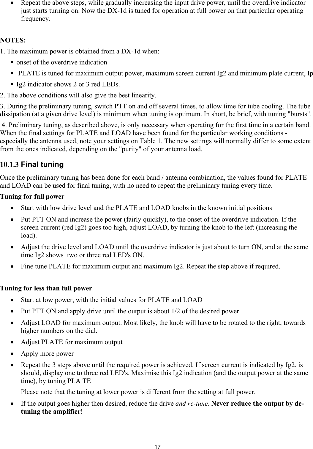  17&bull; Repeat the above steps, while gradually increasing the input drive power, until the overdrive indicator just starts turning on. Now the DX-1d is tuned for operation at full power on that particular operating frequency.   NOTES:  1. The maximum power is obtained from a DX-1d when:  onset of the overdrive indication   PLATE is tuned for maximum output power, maximum screen current Ig2 and minimum plate current, Ip  Ig2 indicator shows 2 or 3 red LEDs.  2. The above conditions will also give the best linearity.  3. During the preliminary tuning, switch PTT on and off several times, to allow time for tube cooling. The tube dissipation (at a given drive level) is minimum when tuning is optimum. In short, be brief, with tuning "bursts".  4. Preliminary tuning, as described above, is only necessary when operating for the first time in a certain band. When the final settings for PLATE and LOAD have been found for the particular working conditions - especially the antenna used, note your settings on Table 1. The new settings will normally differ to some extent from the ones indicated, depending on the "purity" of your antenna load.  10.1.3 Final tuning  Once the preliminary tuning has been done for each band / antenna combination, the values found for PLATE and LOAD can be used for final tuning, with no need to repeat the preliminary tuning every time.  Tuning for full power &bull; Start with low drive level and the PLATE and LOAD knobs in the known initial positions  &bull; Put PTT ON and increase the power (fairly quickly), to the onset of the overdrive indication. If the screen current (red Ig2) goes too high, adjust LOAD, by turning the knob to the left (increasing the load).  &bull; Adjust the drive level and LOAD until the overdrive indicator is just about to turn ON, and at the same time Ig2 shows  two or three red LED's ON.  &bull; Fine tune PLATE for maximum output and maximum Ig2. Repeat the step above if required.  Tuning for less than full power  &bull; Start at low power, with the initial values for PLATE and LOAD &bull; Put PTT ON and apply drive until the output is about 1/2 of the desired power.  &bull; Adjust LOAD for maximum output. Most likely, the knob will have to be rotated to the right, towards higher numbers on the dial.  &bull; Adjust PLATE for maximum output  &bull; Apply more power  &bull; Repeat the 3 steps above until the required power is achieved. If screen current is indicated by Ig2, is should, display one to three red LED's. Maximise this Ig2 indication (and the output power at the same time), by tuning PLA TE Please note that the tuning at lower power is different from the setting at full power. &bull; If the output goes higher then desired, reduce the drive and re-tune. Never reduce the output by de-tuning the amplifier!   