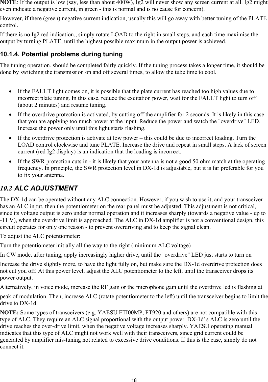  18NOTE: If the output is low (say, less than about 400W), Ig2 will never show any screen current at all. Ig2 might even indicate a negative current, in green - this is normal and is no cause for concern). However, if there (green) negative current indication, usually this will go away with better tuning of the PLATE control. If there is no Ig2 red indication., simply rotate LOAD to the right in small steps, and each time maximise the output by turning PLATE, until the highest possible maximum in the output power is achieved.  10.1.4. Potential problems during tuning  The tuning operation. should be completed fairly quickly. If the tuning process takes a longer time, it should be done by switching the transmission on and off several times, to allow the tube time to cool.  &bull; If the FAULT light comes on, it is possible that the plate current has reached too high values due to incorrect plate tuning. In this case, reduce the excitation power, wait for the FAULT light to turn off (about 2 minutes) and resume tuning.  &bull; If the overdrive protection is activated, by cutting off the amplifier for 2 seconds. It is likely in this case that you are applying too much power at the input. Reduce the power and watch the "overdrive" LED. Increase the power only until this light starts flashing. &bull; If the overdrive protection is activate at low power &ndash; this could be due to incorrect loading. Turn the LOAD control clockwise and tune PLATE. Increase the drive and repeat in small steps. A lack of screen current (red Ig2 display) is an indication that the loading is incorrect. &bull; If the SWR protection cuts in - it is likely that your antenna is not a good 50 ohm match at the operating frequency. In principle, the SWR protection level in DX-1d is adjustable, but it is far preferable for you to fix your antenna. 10.2 ALC ADJUSTMENT  The DX-1d can be operated without any ALC connection. However, if you wish to use it, and your transceiver has an ALC input, then the potentiometer on the rear panel must be adjusted. This adjustment is not critical, since its voltage output is zero under normal operation and it increases sharply (towards a negative value - up to -11 V), when the overdrive limit is approached. The ALC in DX-1d amplifier is not a conventional design, this circuit operates for only one reason - to prevent overdriving and to keep the signal clean. To adjust the ALC potentiometer: Turn the potentiometer initially all the way to the right (minimum ALC voltage) In CW mode, after tuning, apply increasingly higher drive, until the "overdrive" LED just starts to turn on Increase the drive slightly more, to have the light fully on, but make sure the DX-1d overdrive protection does not cut you off. At this power level, adjust the ALC potentiometer to the left, until the transceiver drops its power output.  Alternatively, in voice mode, increase the RF gain or the microphone gain until the overdrive led is flashing at  peak of modulation. Then, increase ALC (rotate potentiometer to the left) until the transceiver begins to limit the drive to DX-1d. NOTE: Some types of transceivers (e.g. YAESU FTI00MP, FT920 and others) are not compatible with this type of ALC. They require an ALC signal proportional with the output power. DX-1d' s ALC is zero until the drive reaches the over-drive limit, when the negative voltage increases sharply. YAESU operating manual indicates that this type of ALC might not work well with their transceivers, since grid current could be generated by amplifier mis-tuning not related to excessive drive conditions. If this is the case, simply do not connect it. 