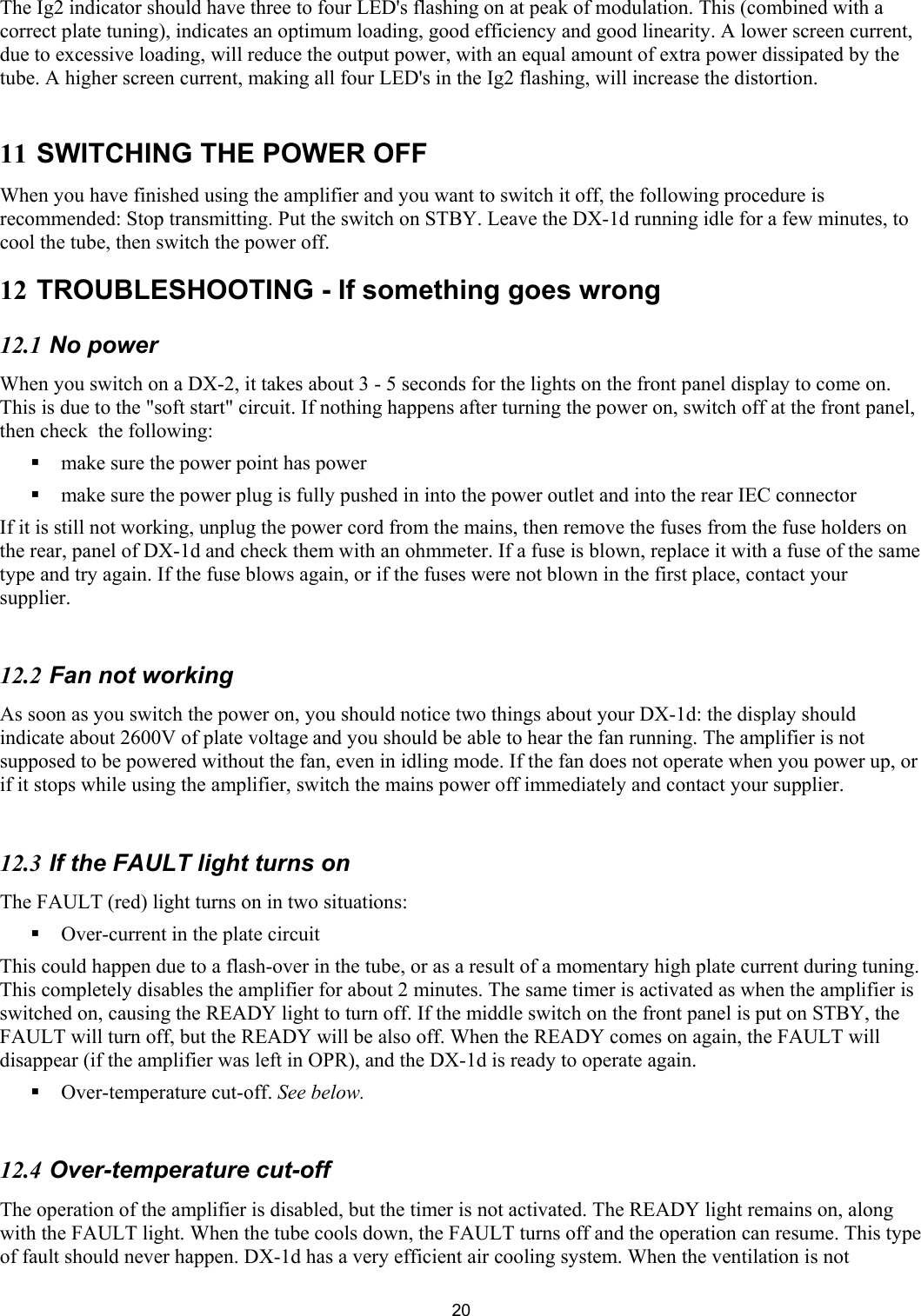  20The Ig2 indicator should have three to four LED's flashing on at peak of modulation. This (combined with a correct plate tuning), indicates an optimum loading, good efficiency and good linearity. A lower screen current, due to excessive loading, will reduce the output power, with an equal amount of extra power dissipated by the tube. A higher screen current, making all four LED's in the Ig2 flashing, will increase the distortion.   11 SWITCHING THE POWER OFF When you have finished using the amplifier and you want to switch it off, the following procedure is recommended: Stop transmitting. Put the switch on STBY. Leave the DX-1d running idle for a few minutes, to cool the tube, then switch the power off.  12 TROUBLESHOOTING - If something goes wrong  12.1 No power  When you switch on a DX-2, it takes about 3 - 5 seconds for the lights on the front panel display to come on. This is due to the "soft start" circuit. If nothing happens after turning the power on, switch off at the front panel, then check  the following:   make sure the power point has power   make sure the power plug is fully pushed in into the power outlet and into the rear IEC connector If it is still not working, unplug the power cord from the mains, then remove the fuses from the fuse holders on the rear, panel of DX-1d and check them with an ohmmeter. If a fuse is blown, replace it with a fuse of the same type and try again. If the fuse blows again, or if the fuses were not blown in the first place, contact your supplier.  12.2 Fan not working  As soon as you switch the power on, you should notice two things about your DX-1d: the display should indicate about 2600V of plate voltage and you should be able to hear the fan running. The amplifier is not supposed to be powered without the fan, even in idling mode. If the fan does not operate when you power up, or if it stops while using the amplifier, switch the mains power off immediately and contact your supplier.   12.3 If the FAULT light turns on The FAULT (red) light turns on in two situations:  Over-current in the plate circuit  This could happen due to a flash-over in the tube, or as a result of a momentary high plate current during tuning. This completely disables the amplifier for about 2 minutes. The same timer is activated as when the amplifier is switched on, causing the READY light to turn off. If the middle switch on the front panel is put on STBY, the FAULT will turn off, but the READY will be also off. When the READY comes on again, the FAULT will disappear (if the amplifier was left in OPR), and the DX-1d is ready to operate again.  Over-temperature cut-off. See below.   12.4 Over-temperature cut-off  The operation of the amplifier is disabled, but the timer is not activated. The READY light remains on, along with the FAULT light. When the tube cools down, the FAULT turns off and the operation can resume. This type of fault should never happen. DX-1d has a very efficient air cooling system. When the ventilation is not 