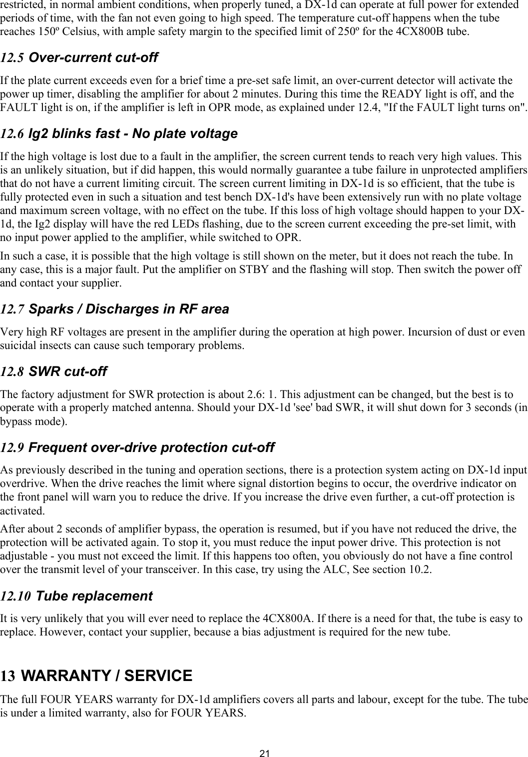  21restricted, in normal ambient conditions, when properly tuned, a DX-1d can operate at full power for extended periods of time, with the fan not even going to high speed. The temperature cut-off happens when the tube reaches 150&ordm; Celsius, with ample safety margin to the specified limit of 250&ordm; for the 4CX800B tube.  12.5 Over-current cut-off  If the plate current exceeds even for a brief time a pre-set safe limit, an over-current detector will activate the power up timer, disabling the amplifier for about 2 minutes. During this time the READY light is off, and the FAULT light is on, if the amplifier is left in OPR mode, as explained under 12.4, "If the FAULT light turns on".  12.6 Ig2 blinks fast - No plate voltage  If the high voltage is lost due to a fault in the amplifier, the screen current tends to reach very high values. This is an unlikely situation, but if did happen, this would normally guarantee a tube failure in unprotected amplifiers that do not have a current limiting circuit. The screen current limiting in DX-1d is so efficient, that the tube is fully protected even in such a situation and test bench DX-1d's have been extensively run with no plate voltage and maximum screen voltage, with no effect on the tube. If this loss of high voltage should happen to your DX-1d, the Ig2 display will have the red LEDs flashing, due to the screen current exceeding the pre-set limit, with no input power applied to the amplifier, while switched to OPR.  In such a case, it is possible that the high voltage is still shown on the meter, but it does not reach the tube. In any case, this is a major fault. Put the amplifier on STBY and the flashing will stop. Then switch the power off and contact your supplier.  12.7 Sparks / Discharges in RF area  Very high RF voltages are present in the amplifier during the operation at high power. Incursion of dust or even suicidal insects can cause such temporary problems.  12.8 SWR cut-off  The factory adjustment for SWR protection is about 2.6: 1. This adjustment can be changed, but the best is to operate with a properly matched antenna. Should your DX-1d 'see' bad SWR, it will shut down for 3 seconds (in bypass mode).  12.9 Frequent over-drive protection cut-off  As previously described in the tuning and operation sections, there is a protection system acting on DX-1d input overdrive. When the drive reaches the limit where signal distortion begins to occur, the overdrive indicator on the front panel will warn you to reduce the drive. If you increase the drive even further, a cut-off protection is activated.  After about 2 seconds of amplifier bypass, the operation is resumed, but if you have not reduced the drive, the protection will be activated again. To stop it, you must reduce the input power drive. This protection is not adjustable - you must not exceed the limit. If this happens too often, you obviously do not have a fine control over the transmit level of your transceiver. In this case, try using the ALC, See section 10.2. 12.10 Tube replacement  It is very unlikely that you will ever need to replace the 4CX800A. If there is a need for that, the tube is easy to replace. However, contact your supplier, because a bias adjustment is required for the new tube.   13 WARRANTY / SERVICE The full FOUR YEARS warranty for DX-1d amplifiers covers all parts and labour, except for the tube. The tube is under a limited warranty, also for FOUR YEARS. 