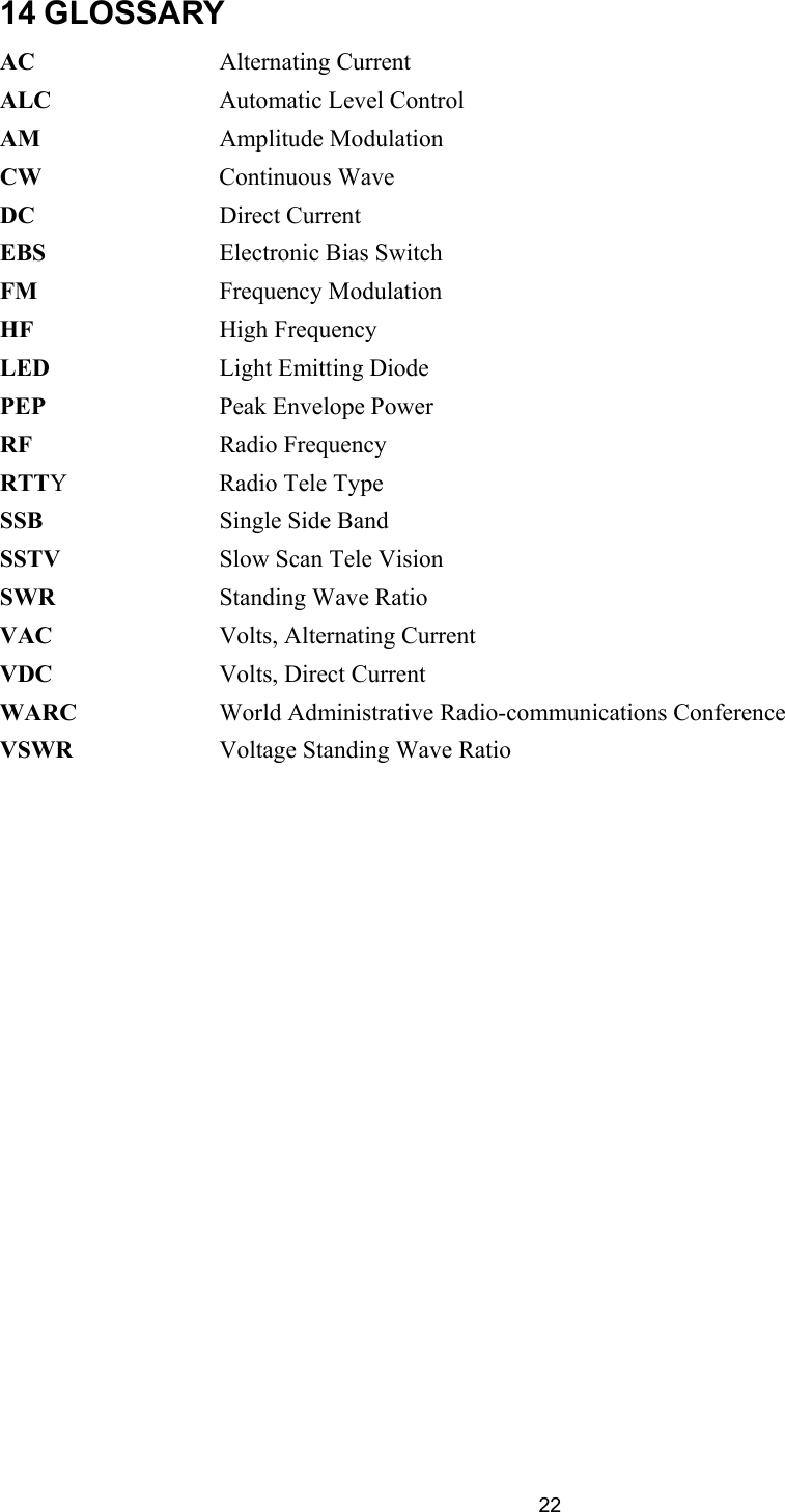  22 14 GLOSSARY AC       Alternating Current ALC      Automatic Level Control  AM       Amplitude Modulation CW       Continuous Wave  DC       Direct Current EBS       Electronic Bias Switch FM       Frequency Modulation  HF       High Frequency  LED       Light Emitting Diode PEP       Peak Envelope Power RF       Radio Frequency  RTTY     Radio Tele Type SSB       Single Side Band SSTV      Slow Scan Tele Vision SWR       Standing Wave Ratio VAC       Volts, Alternating Current VDC       Volts, Direct Current  WARC     World Administrative Radio-communications Conference VSWR     Voltage Standing Wave Ratio         