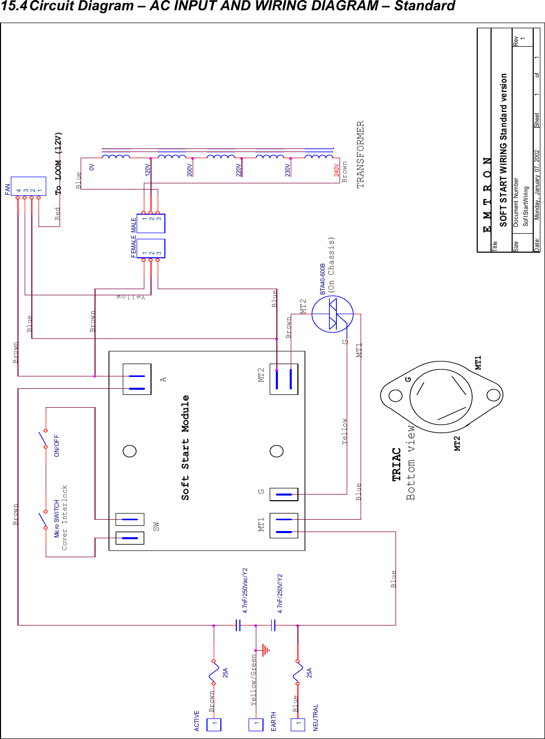 26  15.4 Circuit Diagram &ndash; AC INPUT AND WIRING DIAGRAM &ndash; Standard                                     BlueABrownBottom viewBlue0V 4.7nF/250Vac/Y 2EARTH1BlueFAN1234Soft Start ModuleGE M T R O NBlue240VMT2MT2Sof tStartWiring 1SOFT START WIRING Standard version11Monday , January  07, 2002TitleSize Document Number RevDate: Sheet of25AYellow/GreenNEUTRAL1BrownBlue4.7nF/250V/Y 2Cover InterlockMT1BrownBlueMT2MT1Mic ro SW I TC HYellow(On Chassis)200V TRANSFORMERBrown220V GTo LOOM (12V)TRIACON/OFFFEMALE 123120V Brown25ABrownGMALE 123RedYellowACTIVE1MT1BTA40-600BSW230V 