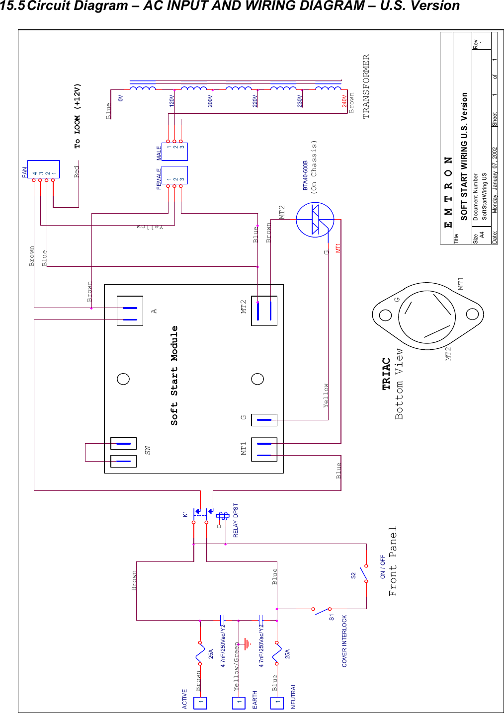  27  15.5 Circuit Diagram &ndash; AC INPUT AND WIRING DIAGRAM &ndash; U.S. Version                                      MT2EARTH1MT2YellowBlueSWBrownMT1240VFEMALE 123BTA40-600BS2ON / OFF25AG4.7nF/250Vac/Y225AFront Panel120V BrownS1COVER INTERLOCKBrownMT2BlueMT1200V YellowYellow/Green4.7nF/250Vac/Y2NEUTRAL1To LOOM (+12V)BlueSof tStartWiring US 1SOFT START WIRING U.S. VersionA411Monday , January  07, 2002Tit leSize Document Number RevDate: Sheet of220V ACTIVE1TRANSFORMER(On Chassis)Soft Start ModuleMALE 123230V GBlueBrownBlue0V MT1AGE M T R O NBrownBrownBlueK1RELAY DPSTFAN1234RedTRIACBottom View