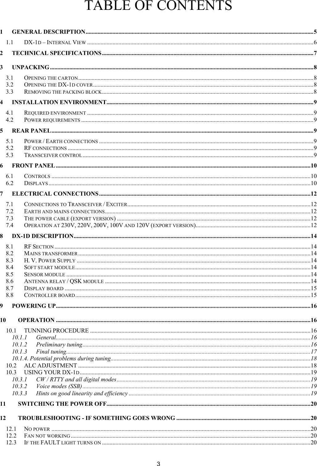  3TABLE OF CONTENTS  1 GENERAL DESCRIPTION.........................................................................................................................................................5 1.1 DX-1D &ndash; INTERNAL VIEW ........................................................................................................................................................6 2 TECHNICAL SPECIFICATIONS..............................................................................................................................................7 3 UNPACKING .................................................................................................................................................................................8 3.1 OPENING THE CARTON..............................................................................................................................................................8 3.2 OPENING THE DX-1D COVER....................................................................................................................................................8 3.3 REMOVING THE PACKING BLOCK..............................................................................................................................................8 4 INSTALLATION ENVIRONMENT...........................................................................................................................................9 4.1 REQUIRED ENVIRONMENT ........................................................................................................................................................9 4.2 POWER REQUIREMENTS ............................................................................................................................................................9 5 REAR PANEL................................................................................................................................................................................9 5.1 POWER / EARTH CONNECTIONS ................................................................................................................................................9 5.2 RF CONNECTIONS .....................................................................................................................................................................9 5.3 TRANSCEIVER CONTROL ...........................................................................................................................................................9 6 FRONT PANEL ...........................................................................................................................................................................10 6.1 CONTROLS ..............................................................................................................................................................................10 6.2 DISPLAYS................................................................................................................................................................................10 7 ELECTRICAL CONNECTIONS ..............................................................................................................................................12 7.1 CONNECTIONS TO TRANSCEIVER / EXCITER...........................................................................................................................12 7.2 EARTH AND MAINS CONNECTIONS..........................................................................................................................................12 7.3 THE POWER CABLE (EXPORT VERSION) ..................................................................................................................................12 7.4 OPERATION AT 230V, 220V, 200V, 100V AND 120V (EXPORT VERSION).............................................................................12 8 DX-1D DESCRIPTION...............................................................................................................................................................14 8.1 RF SECTION ............................................................................................................................................................................14 8.2 MAINS TRANSFORMER............................................................................................................................................................14 8.3 H. V. POWER SUPPLY .............................................................................................................................................................14 8.4 SOFT START MODULE..............................................................................................................................................................14 8.5 SENSOR MODULE ....................................................................................................................................................................14 8.6 ANTENNA RELAY / QSK MODULE ..........................................................................................................................................14 8.7 DISPLAY BOARD .....................................................................................................................................................................15 8.8 CONTROLLER BOARD..............................................................................................................................................................15 9 POWERING UP...........................................................................................................................................................................16 10 OPERATION ...........................................................................................................................................................................16 10.1 TUNNING PROCEDURE ....................................................................................................................................................16 10.1.1 General...........................................................................................................................................................................16 10.1.2 Preliminary tuning.........................................................................................................................................................16 10.1.3 Final tuning....................................................................................................................................................................17 10.1.4. Potential problems during tuning......................................................................................................................................18 10.2 ALC ADJUSTMENT ............................................................................................................................................................18 10.3 USING YOUR DX-1D...........................................................................................................................................................19 10.3.1 CW / RTTY and all digital modes..................................................................................................................................19 10.3.2 Voice modes (SSB).........................................................................................................................................................19 10.3.3 Hints on good linearity and efficiency ..........................................................................................................................19 11 SWITCHING THE POWER OFF.........................................................................................................................................20 12 TROUBLESHOOTING - IF SOMETHING GOES WRONG ..........................................................................................20 12.1 NO POWER ..............................................................................................................................................................................20 12.2 FAN NOT WORKING .................................................................................................................................................................20 12.3 IF THE FAULT LIGHT TURNS ON ............................................................................................................................................20 