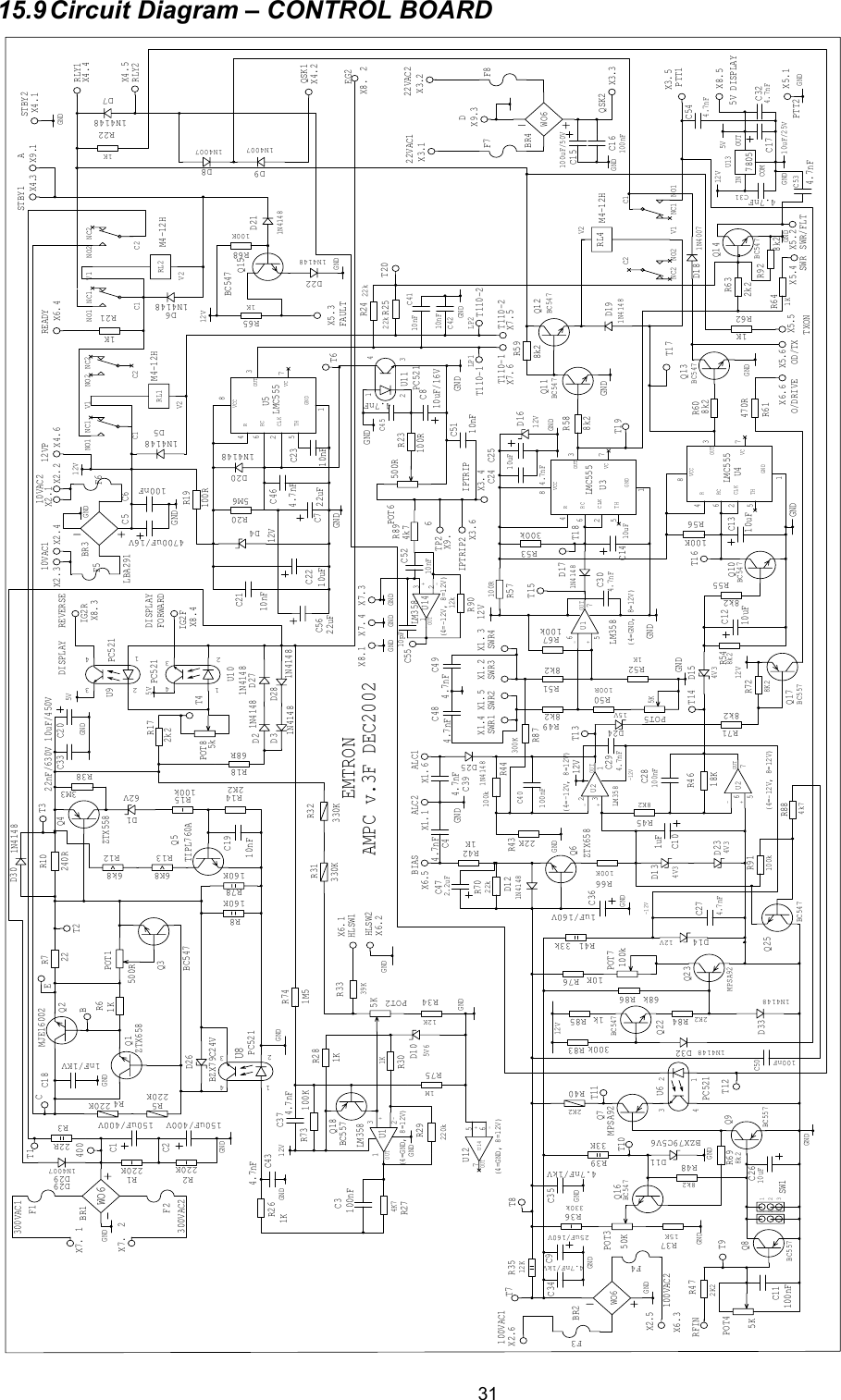  3115.9 Circuit  Diagram &ndash; CONTROL BOARD BR3LBA291C2210uFC2110nFX2.U10PC5211N4148D271N4148D28X8.BC557Q868RR182k2R17MPSA92Q23X7.22R71KR6BC547Q3MJE16002Q2220KR5 220KR42K2R14 100kR15D162VZTX558Q410nFC19240RR10X5.C1150uF/400VC2150uF/400VC1NC1NO1 NO2 NC2C2V2V1RL2M4-12H160KR78220KR2 220KR1BR1WO6X7.X7.R136K8R126k84.7nFC4U8PC521BZX79C24VD261KR26-+OUTLM358(4=GND, 8=12V)U1D105V639KR331KR301KR284K7R27100nFC3 BC557Q18 330KR31330KR32220kR29X8. X7.X1.12KR34TIPL760AQ5X1. X1.330kR36U6PC521C2010uF/450VBC557Q9100nFC115KPOT42K2R47R67100kX1.10uF/25VC17IN OUTCOMU137805X1.MPSA92Q72K2R408k2R4833KR391MR75X3.POT1500R15KR37BZX79C5V6D11R3512K25uF/160VC9BR2WO6X2.X2.1N4148D1233kR41D1412VX4.1uFC10X4.X4.D134V3-+OUTLM358(4=-12V, 8=12V)U2-+OUTU2(4=-12V, 8=12V)8K2R4522KR43100kR44X4.X4.X6.18KR46POT5 R498k2R518k2R52POT25K-+OUTU1LM358(4=GND, 8=12V)1N4148D17D1612VC1410uFX1.R53300kVC GNDCLKOUTRTHRCVCCU3LMC555R57100RR598k2BC547Q111N4148D19R588k2C1NC1 NO1NO2NC2C2V2V1RL4 M4-12HBC547Q1210uFC13D154V38k2R54100KR56BC547Q10X6.8k2R5510uFC12BC547Q13POT6 500R8k2R60470RR611N4007D18X6.X6.1KR62-+OUTLM358(4=-12V, 8=12V)U14X7. X7.VC GNDCLKOUTRTHRCVCCU5LMC555X6.1KR65X5. X5.1KR421KR642k2R63BC547Q14C54700uF/16VC7 22uFC1NC1NO1 NO2 NC2C2V2V1RL1M4-12H1N4007D8X5.1N4148D5X5.1KR21ZTX658Q1X5.X3.X4.1KR22X3.1N4148D6X3.VC GNDCLKOUTRTHRCVCCU4LMC5551N4148D7R698k21N4007D9X3.X3.X2.R19100RR205M6C6100nFD412VU11PC521POT350K4.7nFC45R23100R C810uF/16V22kR2422kR25R66100KX6.LP2C15100uF/50VC16100nFBR4WO6X2.1nF/1KVC18R505K1K100R123SW1X2.U9 PC521D221N4148D201N4148R68100KD211N4148Q15BC547C244.7nFC2510uFBC547Q16C2610uFR7022kC274.7nFD234V3100nFC284.7nFC29D2415VQ17BC557R718k2R728K2C304.7nF100nFC404.7nFC31C324.7nFX8.ZTX658Q6X8.X8.22nF/630VC334.7nF/1kVC344.7nF/1kVC351uF/160VC361N4148D21N4148D310nF C4110nFC421N4148D254.7nFC39100KR734.7nFC371M5R742.2uFC4710nFC5112310K R76100kPOT74.7nF C494.7nFC483M3R3822RR3160KR84.7nFC43F6F5X9.F8F7F4F3F2F1LP1X9.X9.BC547Q222K2R84300k R831N4148D321k R8568k R861N4148D334.7nFC46BC547Q25100nFC504k7R88300KR8710nFC23100kR914.7nFC544.7nFC538k2R92D291N4007D295kPOT812kR904k7R89-+OUTU12(4=GND, 8=12V)U1422uFC5610nFC5210pFC551N4148D305V5V5V-12V-12V12V12V12V12V12V12V12V12VGNDGNDGNDGNDGND GND GNDGNDGNDGNDGNDGNDGNDGNDGNDGNDGNDGNDGNDGNDGNDGNDGNDGNDGNDGNDGNDGNDGNDGNDGNDGNDGNDGNDGNDGNDGNDGNDGNDAMPC v.3F DEC20027653213PTT26IPTRIP2TP2DA452231565111343562456646214334234132546151235621T110-2T110-2T110-1T110-188776655443322114321876543214321432176532176543213214321EMTRON300VAC2300VAC112VP READYRLY2RLY1SWR/FLTOD/TXEG2 IG2FFORWARDIG2RBIASRFIN100VAC1100VAC2IPTRIPSWR4SWR3SWR2SWR1ALC1ALC2O/DRIVE TXON SWRFAULT5V DISPLAYPTT122VAC222VAC1QSK2QSK1STBY2STBY110VAC210VAC1HLSW2HLSW1DISPLAYREVERSEDISPLAYT4T2T3BECT1400T9T8T7T10T11T12T13T15T18T14 T16T6T17T19T20 