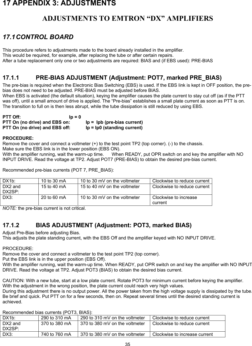  35 17 APPENDIX 3: ADJUSTMENTS  ADJUSTMENTS TO EMTRON &ldquo;DX&rdquo; AMPLIFIERS  17.1 CONTROL  BOARD  This procedure refers to adjustments made to the board already installed in the amplifier. This would be required, for example, after replacing the tube or after certain repairs. After a tube replacement only one or two adjustments are required: BIAS and (if EBS used): PRE-BIAS  17.1.1 PRE-BIAS ADJUSTMENT (Adjustment: POT7, marked PRE_BIAS) The pre-bias is required when the Electronic Bias Switching (EBS) is used. If the EBS link is kept in OFF position, the pre-bias does not need to be adjusted. PRE-BIAS must be adjusted before BIAS. When EBS is activated (the default situation), keying the amplifier causes the plate current to stay cut off (as if the PTT was off), until a small amount of drive is applied. The &ldquo;Pre-bias&rdquo; establishes a small plate current as soon as PTT is on. The transition to full on is then less abrupt, while the tube dissipation is still reduced by using EBS.  PTT Off:       Ip = 0 PTT On (no drive) and EBS on:  Ip =  Ipb (pre-bias current) PTT On (no drive) and EBS off:  Ip = Ip0 (standing current)  PROCEDURE: Remove the cover and connect a voltmeter (+) to the test point TP2 (top corner). (-) to the chassis. Make sure the EBS link is in the lower position (EBS ON). With the amplifier running, wait the warm-up time.      When READY, put OPR switch on and key the amplifier with NO INPUT DRIVE. Read the voltage at TP2. Adjust POT7 (PRE-BIAS) to obtain the desired pre-bias current.   Recommended pre-bias currents (POT 7, PRE_BIAS):  DX1b:  10 to 30 mA     10 to 30 mV on the voltmeter  Clockwise to reduce current DX2 and DX2SP: 15 to 40 mA  15 to 40 mV on the voltmeter  Clockwise to reduce current DX3:  20 to 60 mA   10 to 30 mV on the voltmeter  Clockwise to increase current NOTE: the pre-bias current is not critical.  17.1.2  BIAS ADJUSTMENT (Adjustment: POT3, marked BIAS) Adjust Pre-Bias before adjusting Bias. This adjusts the plate standing current, with the EBS Off and the amplifier keyed with NO INPUT DRIVE.  PROCEDURE: Remove the cover and connect a voltmeter to the test point TP2 (top corner). Put the EBS link is in the upper position (EBS Off). With the amplifier running, wait the warm-up time. When READY, put OPR switch on and key the amplifier with NO INPUT DRIVE. Read the voltage at TP2. Adjust POT3 (BIAS) to obtain the desired bias current.   CAUTION: With a new tube, start at a low plate current. Rotate POT3 for minimum current before keying the amplifier. With the adjustment in the wrong position, the plate current could reach very high values. During this adjustment there is no output power. All the power taken from the high voltage supply is dissipated by the tube. Be brief and quick. Put PTT on for a few seconds, then on. Repeat several times until the desired standing current is achieved.  Recommended bias currents (POT3, BIAS): DX1b:  290 to 310 mA     290 to 310 mV on the voltmeter  Clockwise to reduce current DX2 and DX2SP: 370 to 380 mA  370 to 380 mV on the voltmeter  Clockwise to reduce current DX3:  740 to 760 mA   370 to 380 mV on the voltmeter  Clockwise to increase current 