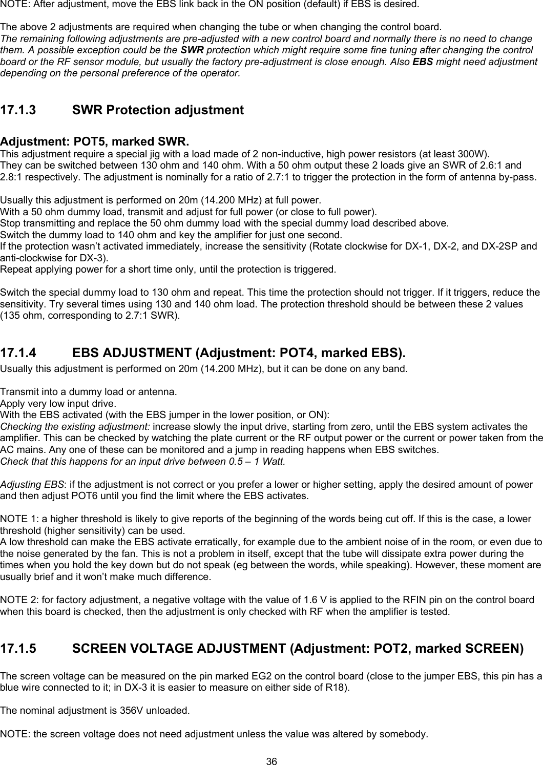  36 NOTE: After adjustment, move the EBS link back in the ON position (default) if EBS is desired.  The above 2 adjustments are required when changing the tube or when changing the control board. The remaining following adjustments are pre-adjusted with a new control board and normally there is no need to change them. A possible exception could be the SWR protection which might require some fine tuning after changing the control board or the RF sensor module, but usually the factory pre-adjustment is close enough. Also EBS might need adjustment depending on the personal preference of the operator.  17.1.3 SWR Protection adjustment  Adjustment: POT5, marked SWR. This adjustment require a special jig with a load made of 2 non-inductive, high power resistors (at least 300W). They can be switched between 130 ohm and 140 ohm. With a 50 ohm output these 2 loads give an SWR of 2.6:1 and 2.8:1 respectively. The adjustment is nominally for a ratio of 2.7:1 to trigger the protection in the form of antenna by-pass.  Usually this adjustment is performed on 20m (14.200 MHz) at full power. With a 50 ohm dummy load, transmit and adjust for full power (or close to full power). Stop transmitting and replace the 50 ohm dummy load with the special dummy load described above. Switch the dummy load to 140 ohm and key the amplifier for just one second. If the protection wasn&rsquo;t activated immediately, increase the sensitivity (Rotate clockwise for DX-1, DX-2, and DX-2SP and anti-clockwise for DX-3). Repeat applying power for a short time only, until the protection is triggered.  Switch the special dummy load to 130 ohm and repeat. This time the protection should not trigger. If it triggers, reduce the sensitivity. Try several times using 130 and 140 ohm load. The protection threshold should be between these 2 values (135 ohm, corresponding to 2.7:1 SWR).  17.1.4  EBS ADJUSTMENT (Adjustment: POT4, marked EBS). Usually this adjustment is performed on 20m (14.200 MHz), but it can be done on any band.  Transmit into a dummy load or antenna. Apply very low input drive. With the EBS activated (with the EBS jumper in the lower position, or ON): Checking the existing adjustment: increase slowly the input drive, starting from zero, until the EBS system activates the amplifier. This can be checked by watching the plate current or the RF output power or the current or power taken from the AC mains. Any one of these can be monitored and a jump in reading happens when EBS switches. Check that this happens for an input drive between 0.5 &ndash; 1 Watt.  Adjusting EBS: if the adjustment is not correct or you prefer a lower or higher setting, apply the desired amount of power and then adjust POT6 until you find the limit where the EBS activates.  NOTE 1: a higher threshold is likely to give reports of the beginning of the words being cut off. If this is the case, a lower threshold (higher sensitivity) can be used. A low threshold can make the EBS activate erratically, for example due to the ambient noise of in the room, or even due to the noise generated by the fan. This is not a problem in itself, except that the tube will dissipate extra power during the times when you hold the key down but do not speak (eg between the words, while speaking). However, these moment are usually brief and it won&rsquo;t make much difference.  NOTE 2: for factory adjustment, a negative voltage with the value of 1.6 V is applied to the RFIN pin on the control board when this board is checked, then the adjustment is only checked with RF when the amplifier is tested.  17.1.5 SCREEN VOLTAGE ADJUSTMENT (Adjustment: POT2, marked SCREEN)  The screen voltage can be measured on the pin marked EG2 on the control board (close to the jumper EBS, this pin has a blue wire connected to it; in DX-3 it is easier to measure on either side of R18).  The nominal adjustment is 356V unloaded.  NOTE: the screen voltage does not need adjustment unless the value was altered by somebody. 