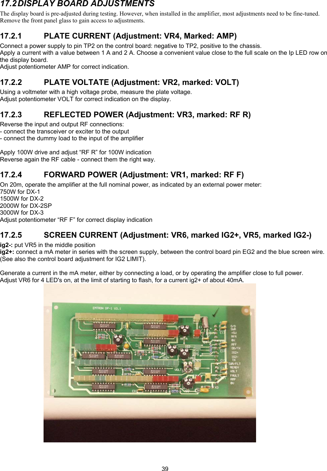  3917.2 DISPLAY  BOARD  ADJUSTMENTS The display board is pre-adjusted during testing. However, when installed in the amplifier, most adjustments need to be fine-tuned. Remove the front panel glass to gain access to adjustments. 17.2.1  PLATE CURRENT (Adjustment: VR4, Marked: AMP) Connect a power supply to pin TP2 on the control board: negative to TP2, positive to the chassis. Apply a current with a value between 1 A and 2 A. Choose a convenient value close to the full scale on the Ip LED row on the display board. Adjust potentiometer AMP for correct indication. 17.2.2  PLATE VOLTATE (Adjustment: VR2, marked: VOLT) Using a voltmeter with a high voltage probe, measure the plate voltage. Adjust potentiometer VOLT for correct indication on the display. 17.2.3  REFLECTED POWER (Adjustment: VR3, marked: RF R) Reverse the input and output RF connections: - connect the transceiver or exciter to the output - connect the dummy load to the input of the amplifier  Apply 100W drive and adjust &ldquo;RF R&rdquo; for 100W indication Reverse again the RF cable - connect them the right way. 17.2.4  FORWARD POWER (Adjustment: VR1, marked: RF F) On 20m, operate the amplifier at the full nominal power, as indicated by an external power meter:  750W for DX-1 1500W for DX-2 2000W for DX-2SP 3000W for DX-3 Adjust potentiometer &ldquo;RF F&rdquo; for correct display indication 17.2.5 SCREEN CURRENT (Adjustment: VR6, marked IG2+, VR5, marked IG2-) ig2-: put VR5 in the middle position ig2+: connect a mA meter in series with the screen supply, between the control board pin EG2 and the blue screen wire. (See also the control board adjustment for IG2 LIMIT).  Generate a current in the mA meter, either by connecting a load, or by operating the amplifier close to full power. Adjust VR6 for 4 LED's on, at the limit of starting to flash, for a current ig2+ of about 40mA.   
