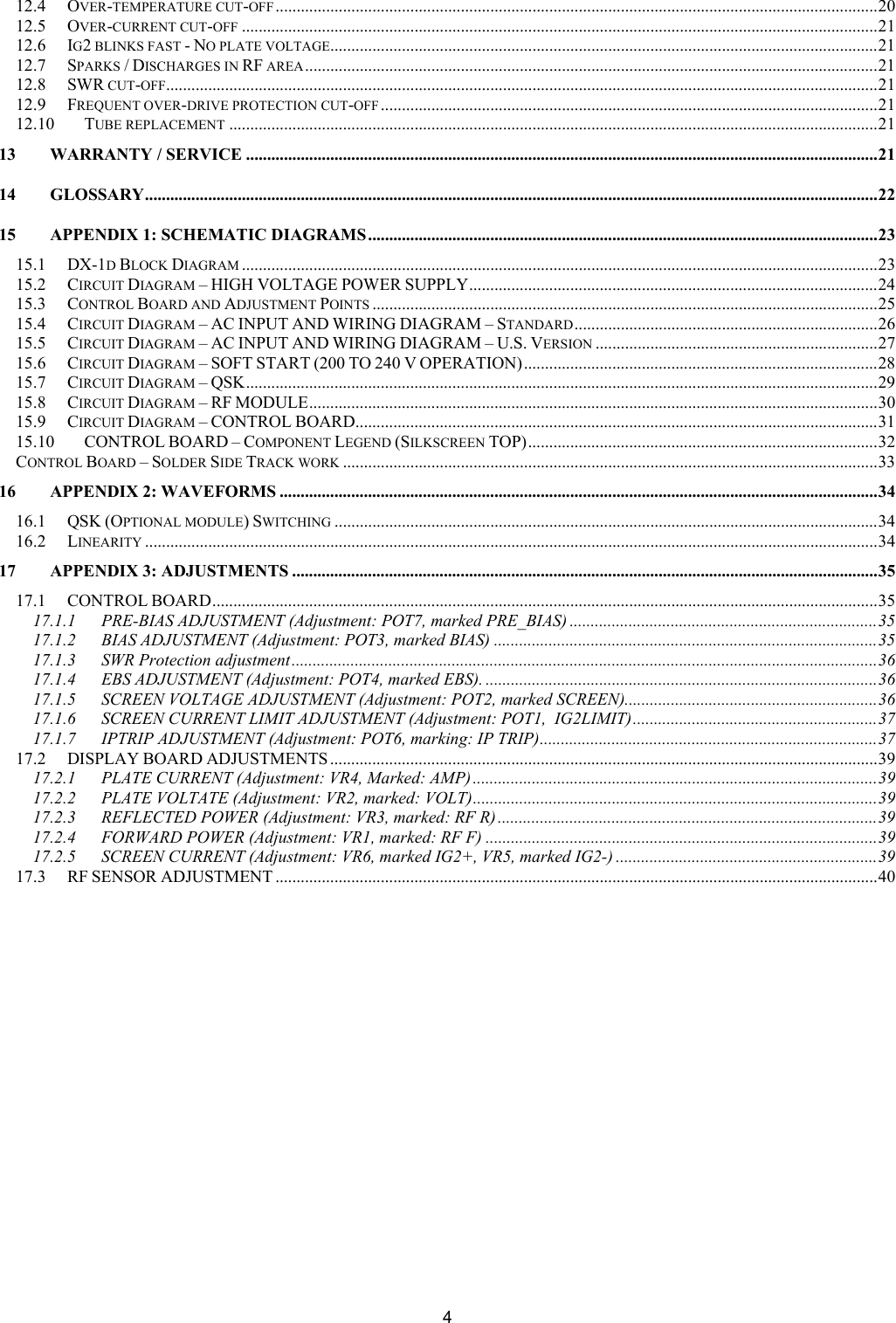  412.4 OVER-TEMPERATURE CUT-OFF ...............................................................................................................................................20 12.5 OVER-CURRENT CUT-OFF .......................................................................................................................................................21 12.6 IG2 BLINKS FAST - NO PLATE VOLTAGE..................................................................................................................................21 12.7 SPARKS / DISCHARGES IN RF AREA........................................................................................................................................21 12.8 SWR CUT-OFF.........................................................................................................................................................................21 12.9 FREQUENT OVER-DRIVE PROTECTION CUT-OFF ......................................................................................................................21 12.10 TUBE REPLACEMENT ..........................................................................................................................................................21 13 WARRANTY / SERVICE ......................................................................................................................................................21 14 GLOSSARY..............................................................................................................................................................................22 15 APPENDIX 1: SCHEMATIC DIAGRAMS .........................................................................................................................23 15.1 DX-1D BLOCK DIAGRAM .......................................................................................................................................................23 15.2 CIRCUIT DIAGRAM &ndash; HIGH VOLTAGE POWER SUPPLY.................................................................................................24 15.3 CONTROL BOARD AND ADJUSTMENT POINTS ........................................................................................................................25 15.4 CIRCUIT DIAGRAM &ndash; AC INPUT AND WIRING DIAGRAM &ndash; STANDARD........................................................................26 15.5 CIRCUIT DIAGRAM &ndash; AC INPUT AND WIRING DIAGRAM &ndash; U.S. VERSION ...................................................................27 15.6 CIRCUIT DIAGRAM &ndash; SOFT START (200 TO 240 V OPERATION)....................................................................................28 15.7 CIRCUIT DIAGRAM &ndash; QSK......................................................................................................................................................29 15.8 CIRCUIT DIAGRAM &ndash; RF MODULE.......................................................................................................................................30 15.9 CIRCUIT DIAGRAM &ndash; CONTROL BOARD............................................................................................................................31 15.10 CONTROL BOARD &ndash; COMPONENT LEGEND (SILKSCREEN TOP)...................................................................................32 CONTROL BOARD &ndash; SOLDER SIDE TRACK WORK ...............................................................................................................................33 16 APPENDIX 2: WAVEFORMS ..............................................................................................................................................34 16.1 QSK (OPTIONAL MODULE) SWITCHING .................................................................................................................................34 16.2 LINEARITY ..............................................................................................................................................................................34 17 APPENDIX 3: ADJUSTMENTS ...........................................................................................................................................35 17.1 CONTROL BOARD..............................................................................................................................................................35 17.1.1 PRE-BIAS ADJUSTMENT (Adjustment: POT7, marked PRE_BIAS) .........................................................................35 17.1.2 BIAS ADJUSTMENT (Adjustment: POT3, marked BIAS) ...........................................................................................35 17.1.3 SWR Protection adjustment...........................................................................................................................................36 17.1.4 EBS ADJUSTMENT (Adjustment: POT4, marked EBS). .............................................................................................36 17.1.5 SCREEN VOLTAGE ADJUSTMENT (Adjustment: POT2, marked SCREEN)............................................................36 17.1.6 SCREEN CURRENT LIMIT ADJUSTMENT (Adjustment: POT1,  IG2LIMIT)..........................................................37 17.1.7 IPTRIP ADJUSTMENT (Adjustment: POT6, marking: IP TRIP)................................................................................37 17.2 DISPLAY BOARD ADJUSTMENTS ..................................................................................................................................39 17.2.1 PLATE CURRENT (Adjustment: VR4, Marked: AMP) ................................................................................................39 17.2.2 PLATE VOLTATE (Adjustment: VR2, marked: VOLT)................................................................................................39 17.2.3 REFLECTED POWER (Adjustment: VR3, marked: RF R) ..........................................................................................39 17.2.4 FORWARD POWER (Adjustment: VR1, marked: RF F) .............................................................................................39 17.2.5 SCREEN CURRENT (Adjustment: VR6, marked IG2+, VR5, marked IG2-) ..............................................................39 17.3 RF SENSOR ADJUSTMENT ...............................................................................................................................................40 