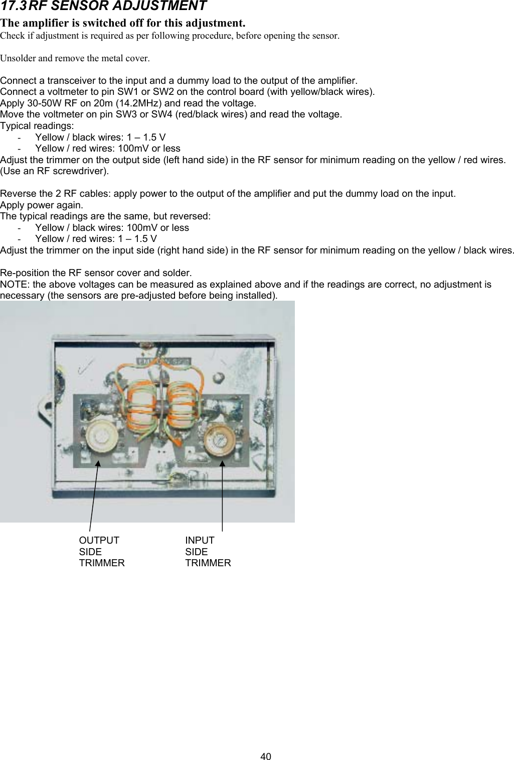  4017.3 RF SENSOR ADJUSTMENT The amplifier is switched off for this adjustment. Check if adjustment is required as per following procedure, before opening the sensor.  Unsolder and remove the metal cover.  Connect a transceiver to the input and a dummy load to the output of the amplifier. Connect a voltmeter to pin SW1 or SW2 on the control board (with yellow/black wires). Apply 30-50W RF on 20m (14.2MHz) and read the voltage. Move the voltmeter on pin SW3 or SW4 (red/black wires) and read the voltage. Typical readings: -  Yellow / black wires: 1 &ndash; 1.5 V -  Yellow / red wires: 100mV or less Adjust the trimmer on the output side (left hand side) in the RF sensor for minimum reading on the yellow / red wires. (Use an RF screwdriver).  Reverse the 2 RF cables: apply power to the output of the amplifier and put the dummy load on the input. Apply power again. The typical readings are the same, but reversed: -  Yellow / black wires: 100mV or less -  Yellow / red wires: 1 &ndash; 1.5 V Adjust the trimmer on the input side (right hand side) in the RF sensor for minimum reading on the yellow / black wires.  Re-position the RF sensor cover and solder. NOTE: the above voltages can be measured as explained above and if the readings are correct, no adjustment is necessary (the sensors are pre-adjusted before being installed).     INPUT  SIDE TRIMMEROUTPUT  SIDE TRIMMER 