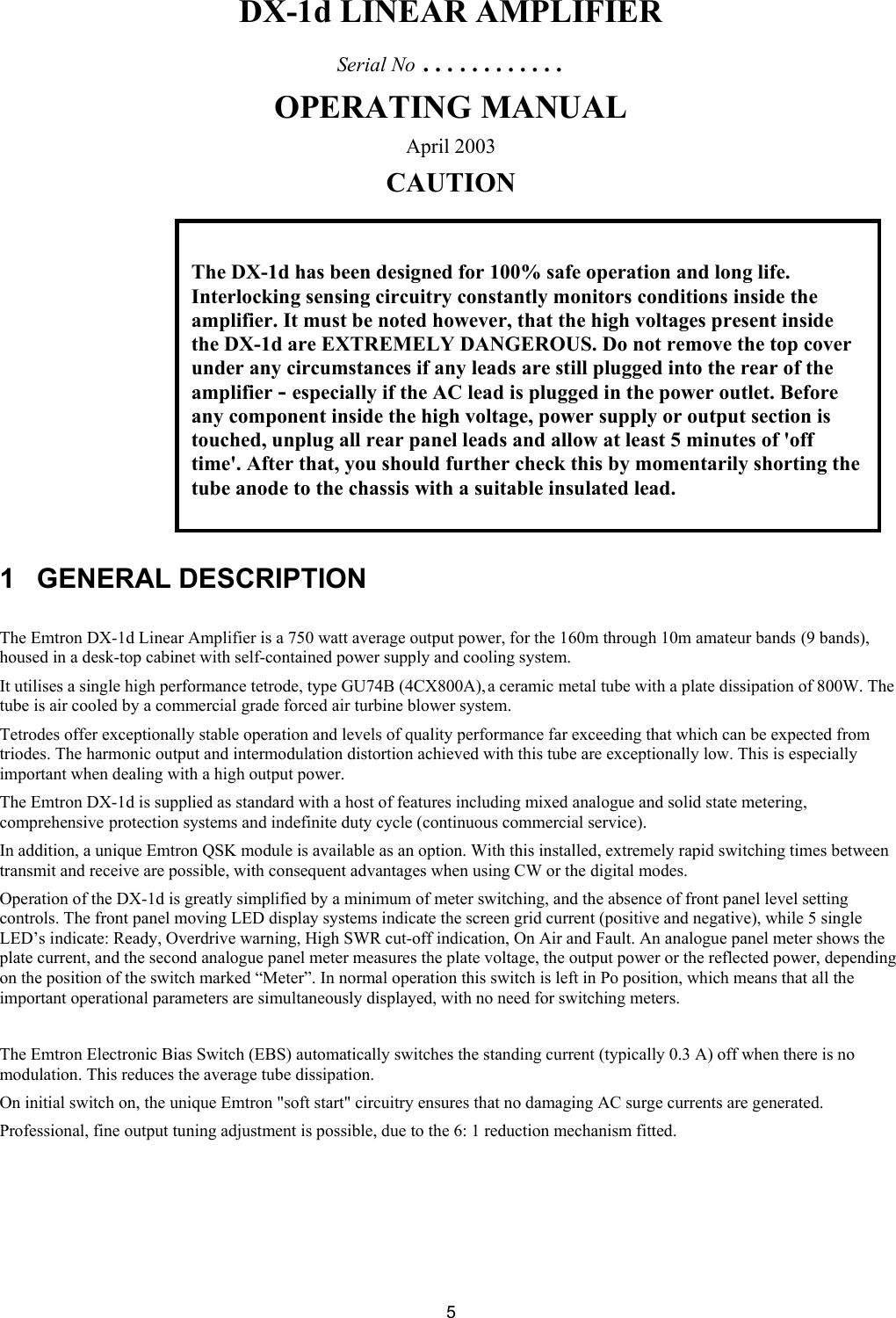  5DX-1d LINEAR AMPLIFIER Serial No &hellip;&hellip;&hellip;&hellip; OPERATING MANUAL April 2003 CAUTION           1 GENERAL DESCRIPTION  The Emtron DX-1d Linear Amplifier is a 750 watt average output power, for the 160m through 10m amateur bands (9 bands), housed in a desk-top cabinet with self-contained power supply and cooling system. It utilises a single high performance tetrode, type GU74B (4CX800A), a ceramic metal tube with a plate dissipation of 800W. The tube is air cooled by a commercial grade forced air turbine blower system.  Tetrodes offer exceptionally stable operation and levels of quality performance far exceeding that which can be expected from triodes. The harmonic output and intermodulation distortion achieved with this tube are exceptionally low. This is especially important when dealing with a high output power.  The Emtron DX-1d is supplied as standard with a host of features including mixed analogue and solid state metering, comprehensive protection systems and indefinite duty cycle (continuous commercial service). In addition, a unique Emtron QSK module is available as an option. With this installed, extremely rapid switching times between transmit and receive are possible, with consequent advantages when using CW or the digital modes. Operation of the DX-1d is greatly simplified by a minimum of meter switching, and the absence of front panel level setting controls. The front panel moving LED display systems indicate the screen grid current (positive and negative), while 5 single LED&rsquo;s indicate: Ready, Overdrive warning, High SWR cut-off indication, On Air and Fault. An analogue panel meter shows the plate current, and the second analogue panel meter measures the plate voltage, the output power or the reflected power, depending on the position of the switch marked &ldquo;Meter&rdquo;. In normal operation this switch is left in Po position, which means that all the important operational parameters are simultaneously displayed, with no need for switching meters.  The Emtron Electronic Bias Switch (EBS) automatically switches the standing current (typically 0.3 A) off when there is no modulation. This reduces the average tube dissipation.  On initial switch on, the unique Emtron "soft start" circuitry ensures that no damaging AC surge currents are generated.  Professional, fine output tuning adjustment is possible, due to the 6: 1 reduction mechanism fitted.     The DX-1d has been designed for 100% safe operation and long life. Interlocking sensing circuitry constantly monitors conditions inside the amplifier. It must be noted however, that the high voltages present inside the DX-1d are EXTREMELY DANGEROUS. Do not remove the top cover under any circumstances if any leads are still plugged into the rear of the amplifier - especially if the AC lead is plugged in the power outlet. Before any component inside the high voltage, power supply or output section is touched, unplug all rear panel leads and allow at least 5 minutes of 'off time'. After that, you should further check this by momentarily shorting the tube anode to the chassis with a suitable insulated lead.   
