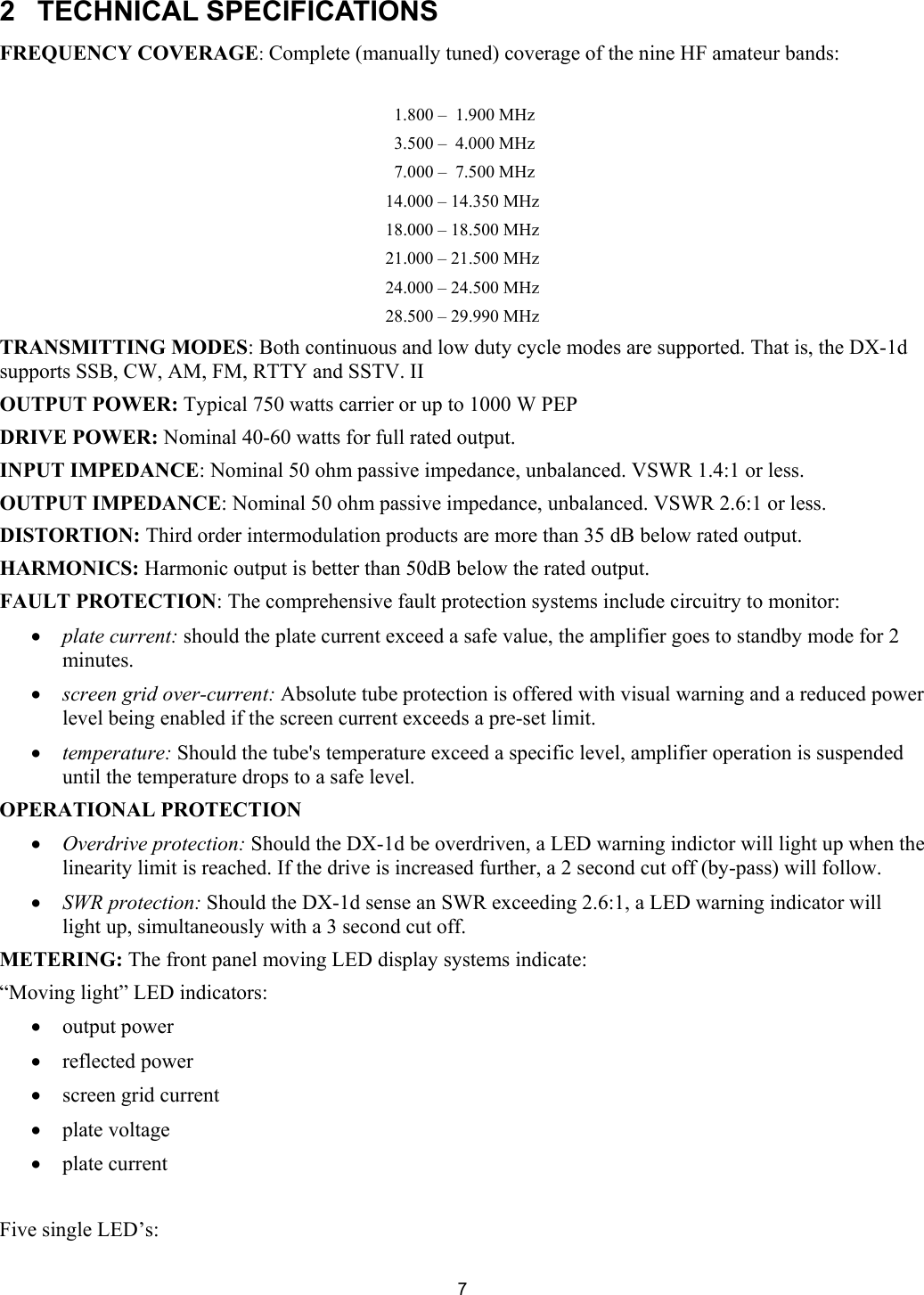  7  2  TECHNICAL SPECIFICATIONS  FREQUENCY COVERAGE: Complete (manually tuned) coverage of the nine HF amateur bands:    1.800 &ndash;  1.900 MHz  3.500 &ndash;  4.000 MHz  7.000 &ndash;  7.500 MHz 14.000 &ndash; 14.350 MHz 18.000 &ndash; 18.500 MHz 21.000 &ndash; 21.500 MHz 24.000 &ndash; 24.500 MHz 28.500 &ndash; 29.990 MHz TRANSMITTING MODES: Both continuous and low duty cycle modes are supported. That is, the DX-1d supports SSB, CW, AM, FM, RTTY and SSTV. II  OUTPUT POWER: Typical 750 watts carrier or up to 1000 W PEP DRIVE POWER: Nominal 40-60 watts for full rated output.  INPUT IMPEDANCE: Nominal 50 ohm passive impedance, unbalanced. VSWR 1.4:1 or less.  OUTPUT IMPEDANCE: Nominal 50 ohm passive impedance, unbalanced. VSWR 2.6:1 or less.  DISTORTION: Third order intermodulation products are more than 35 dB below rated output.  HARMONICS: Harmonic output is better than 50dB below the rated output.  FAULT PROTECTION: The comprehensive fault protection systems include circuitry to monitor:  &bull; plate current: should the plate current exceed a safe value, the amplifier goes to standby mode for 2 minutes.  &bull; screen grid over-current: Absolute tube protection is offered with visual warning and a reduced power level being enabled if the screen current exceeds a pre-set limit.  &bull; temperature: Should the tube's temperature exceed a specific level, amplifier operation is suspended until the temperature drops to a safe level. OPERATIONAL PROTECTION  &bull; Overdrive protection: Should the DX-1d be overdriven, a LED warning indictor will light up when the linearity limit is reached. If the drive is increased further, a 2 second cut off (by-pass) will follow.  &bull; SWR protection: Should the DX-1d sense an SWR exceeding 2.6:1, a LED warning indicator will light up, simultaneously with a 3 second cut off. METERING: The front panel moving LED display systems indicate:  &ldquo;Moving light&rdquo; LED indicators: &bull; output power  &bull; reflected power  &bull; screen grid current  &bull; plate voltage &bull; plate current  Five single LED&rsquo;s: 