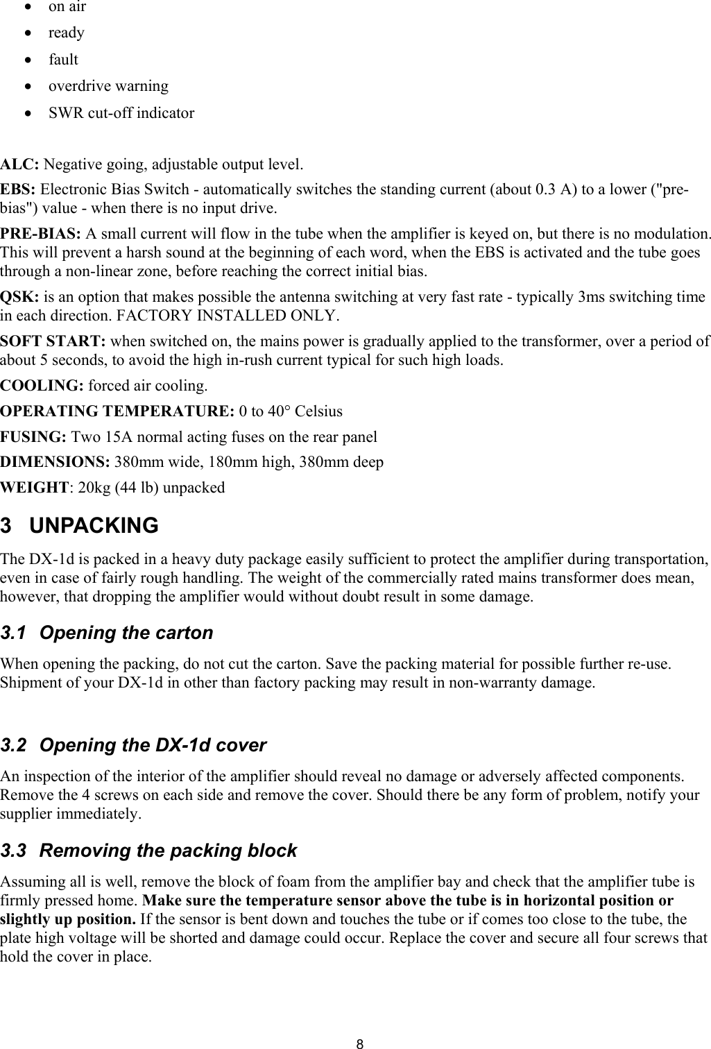  8&bull; on air &bull; ready &bull; fault &bull; overdrive warning  &bull; SWR cut-off indicator    ALC: Negative going, adjustable output level. EBS: Electronic Bias Switch - automatically switches the standing current (about 0.3 A) to a lower ("pre-bias") value - when there is no input drive. PRE-BIAS: A small current will flow in the tube when the amplifier is keyed on, but there is no modulation. This will prevent a harsh sound at the beginning of each word, when the EBS is activated and the tube goes through a non-linear zone, before reaching the correct initial bias.  QSK: is an option that makes possible the antenna switching at very fast rate - typically 3ms switching time in each direction. FACTORY INSTALLED ONLY.  SOFT START: when switched on, the mains power is gradually applied to the transformer, over a period of about 5 seconds, to avoid the high in-rush current typical for such high loads.  COOLING: forced air cooling.  OPERATING TEMPERATURE: 0 to 40&deg; Celsius  FUSING: Two 15A normal acting fuses on the rear panel  DIMENSIONS: 380mm wide, 180mm high, 380mm deep  WEIGHT: 20kg (44 lb) unpacked  3 UNPACKING  The DX-1d is packed in a heavy duty package easily sufficient to protect the amplifier during transportation, even in case of fairly rough handling. The weight of the commercially rated mains transformer does mean, however, that dropping the amplifier would without doubt result in some damage.  3.1  Opening the carton  When opening the packing, do not cut the carton. Save the packing material for possible further re-use. Shipment of your DX-1d in other than factory packing may result in non-warranty damage.   3.2  Opening the DX-1d cover  An inspection of the interior of the amplifier should reveal no damage or adversely affected components. Remove the 4 screws on each side and remove the cover. Should there be any form of problem, notify your supplier immediately.  3.3 Removing the packing block Assuming all is well, remove the block of foam from the amplifier bay and check that the amplifier tube is firmly pressed home. Make sure the temperature sensor above the tube is in horizontal position or slightly up position. If the sensor is bent down and touches the tube or if comes too close to the tube, the plate high voltage will be shorted and damage could occur. Replace the cover and secure all four screws that hold the cover in place.  