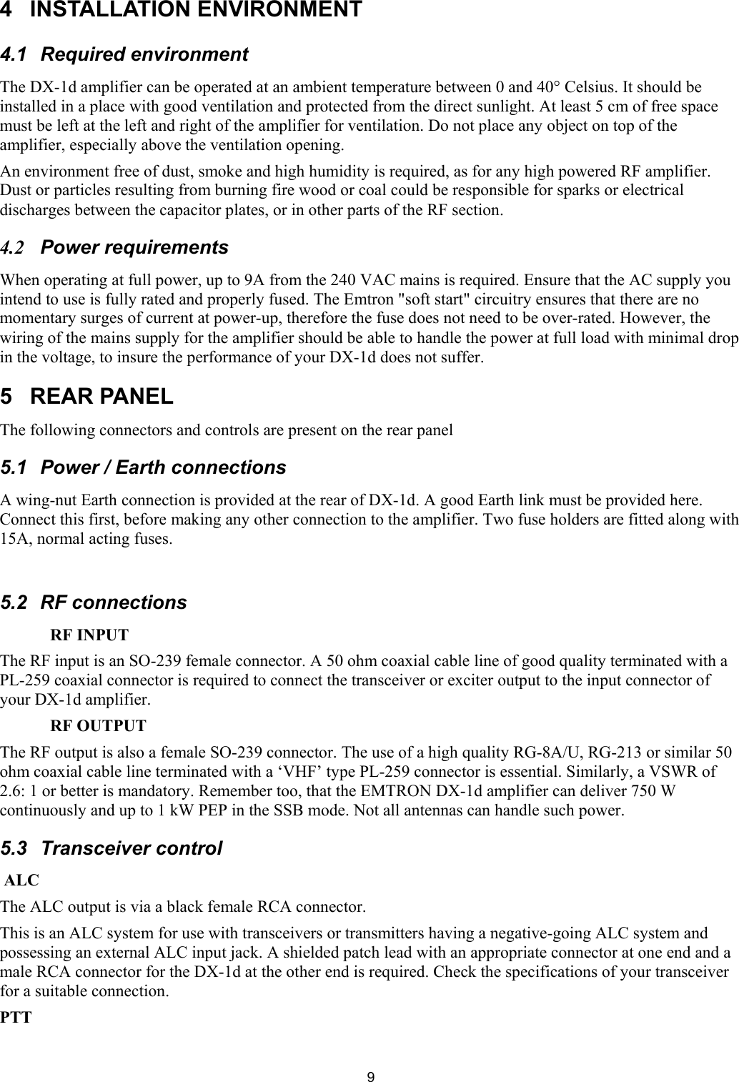  94  INSTALLATION ENVIRONMENT  4.1  Required environment  The DX-1d amplifier can be operated at an ambient temperature between 0 and 40&deg; Celsius. It should be installed in a place with good ventilation and protected from the direct sunlight. At least 5 cm of free space must be left at the left and right of the amplifier for ventilation. Do not place any object on top of the amplifier, especially above the ventilation opening.  An environment free of dust, smoke and high humidity is required, as for any high powered RF amplifier. Dust or particles resulting from burning fire wood or coal could be responsible for sparks or electrical discharges between the capacitor plates, or in other parts of the RF section.  4.2 Power requirements  When operating at full power, up to 9A from the 240 VAC mains is required. Ensure that the AC supply you intend to use is fully rated and properly fused. The Emtron "soft start" circuitry ensures that there are no momentary surges of current at power-up, therefore the fuse does not need to be over-rated. However, the wiring of the mains supply for the amplifier should be able to handle the power at full load with minimal drop in the voltage, to insure the performance of your DX-1d does not suffer. 5 REAR PANEL The following connectors and controls are present on the rear panel 5.1 Power / Earth connections A wing-nut Earth connection is provided at the rear of DX-1d. A good Earth link must be provided here. Connect this first, before making any other connection to the amplifier. Two fuse holders are fitted along with 15A, normal acting fuses.  5.2 RF connections RF INPUT The RF input is an SO-239 female connector. A 50 ohm coaxial cable line of good quality terminated with a PL-259 coaxial connector is required to connect the transceiver or exciter output to the input connector of your DX-1d amplifier.  RF OUTPUT  The RF output is also a female SO-239 connector. The use of a high quality RG-8A/U, RG-213 or similar 50 ohm coaxial cable line terminated with a &lsquo;VHF&rsquo; type PL-259 connector is essential. Similarly, a VSWR of 2.6: 1 or better is mandatory. Remember too, that the EMTRON DX-1d amplifier can deliver 750 W continuously and up to 1 kW PEP in the SSB mode. Not all antennas can handle such power.  5.3 Transceiver control  ALC  The ALC output is via a black female RCA connector.  This is an ALC system for use with transceivers or transmitters having a negative-going ALC system and possessing an external ALC input jack. A shielded patch lead with an appropriate connector at one end and a male RCA connector for the DX-1d at the other end is required. Check the specifications of your transceiver for a suitable connection.  PTT  