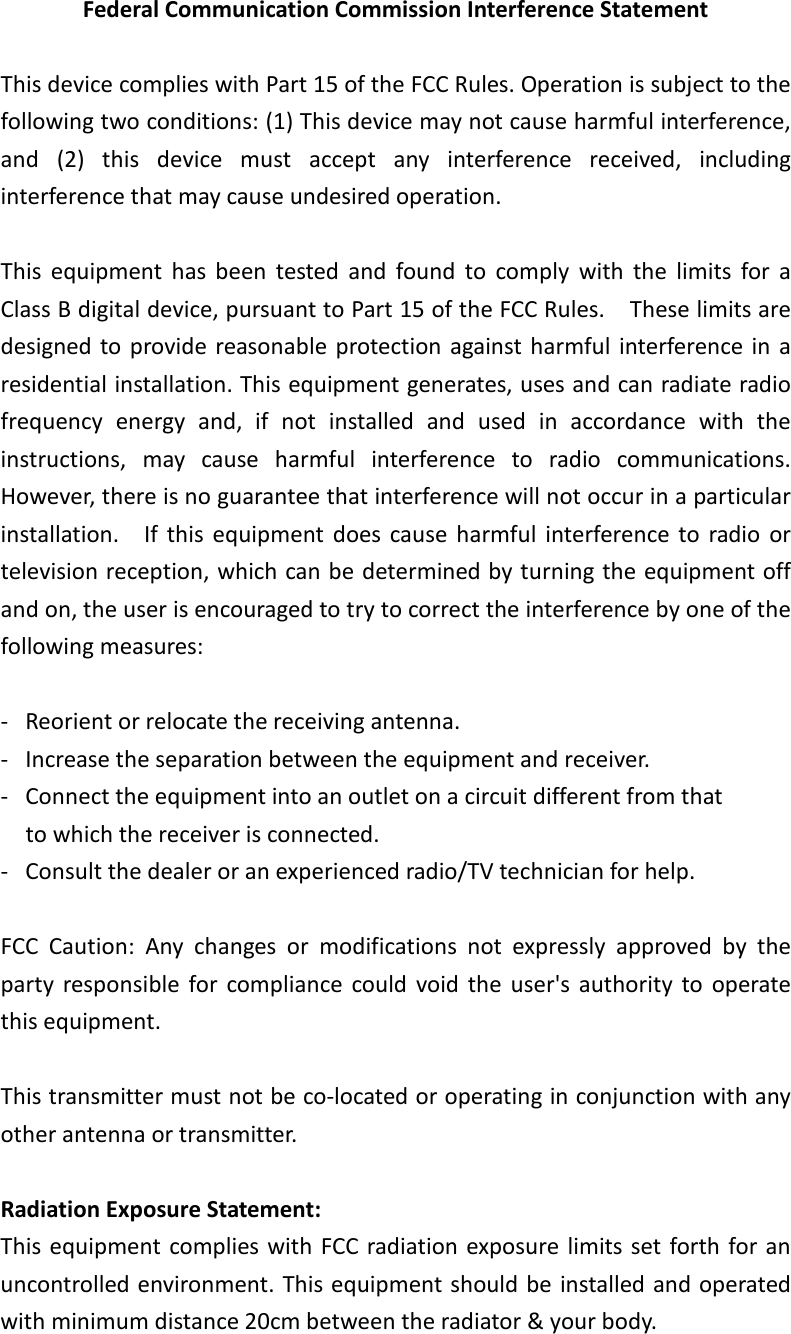 Federal Communication Commission Interference Statement  This device complies with Part 15 of the FCC Rules. Operation is subject to the following two conditions: (1) This device may not cause harmful interference, and  (2)  this  device  must  accept  any  interference  received,  including interference that may cause undesired operation.  This  equipment  has  been  tested  and  found  to  comply  with  the  limits  for  a Class B digital device, pursuant to Part 15 of the FCC Rules.    These limits are designed to provide reasonable  protection against harmful  interference in  a residential installation. This equipment generates, uses and can radiate radio frequency  energy  and,  if  not  installed  and  used  in  accordance  with  the instructions,  may  cause  harmful  interference  to  radio  communications.   However, there is no guarantee that interference will not occur in a particular installation.    If  this  equipment  does  cause  harmful  interference  to  radio  or television reception, which can be determined by turning the equipment off and on, the user is encouraged to try to correct the interference by one of the following measures:  -  Reorient or relocate the receiving antenna. -  Increase the separation between the equipment and receiver. -  Connect the equipment into an outlet on a circuit different from that to which the receiver is connected. -  Consult the dealer or an experienced radio/TV technician for help.  FCC  Caution:  Any  changes  or  modifications  not  expressly  approved  by  the party  responsible  for  compliance  could  void  the  user&apos;s  authority  to  operate this equipment.  This transmitter must not be co-located or operating in conjunction with any other antenna or transmitter.  Radiation Exposure Statement: This  equipment complies with  FCC radiation exposure limits set forth for an uncontrolled environment. This equipment should be installed and operated with minimum distance 20cm between the radiator &amp; your body.  