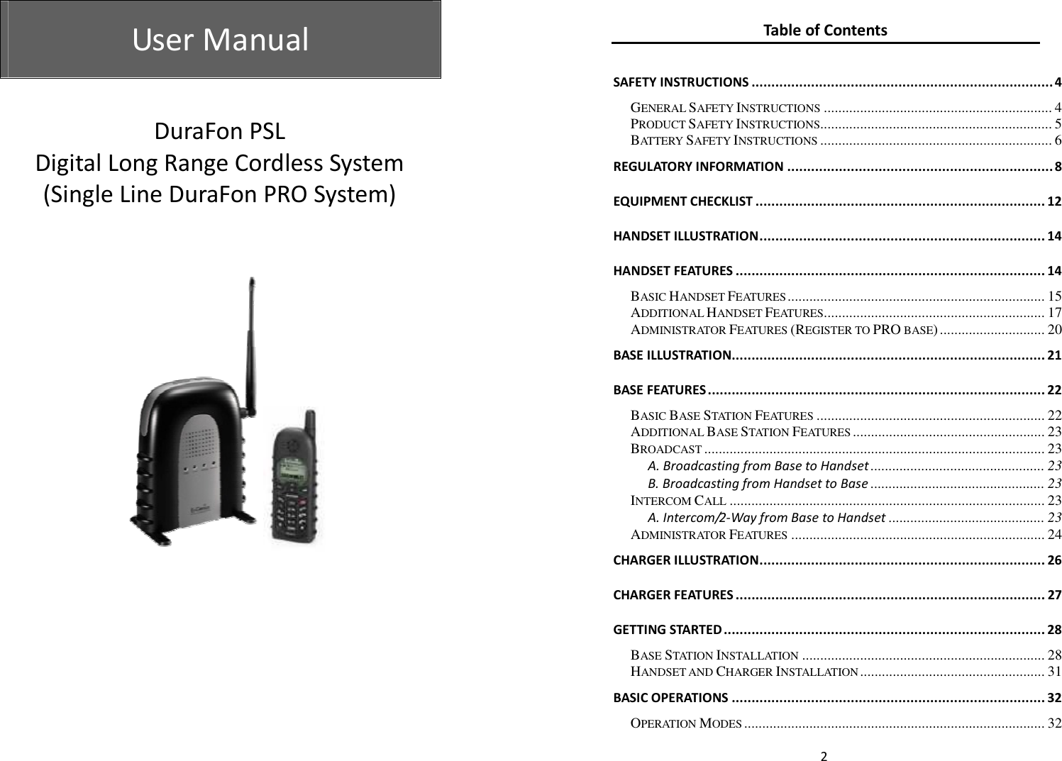  User Manual   User Manual                   DuraFon PSL Digital Long Range Cordless System (Single Line DuraFon PRO System)    2 Table of Contents  SAFETY INSTRUCTIONS ............................................................................ 4 GENERAL SAFETY INSTRUCTIONS ............................................................... 4 PRODUCT SAFETY INSTRUCTIONS................................................................ 5 BATTERY SAFETY INSTRUCTIONS ................................................................ 6 REGULATORY INFORMATION ................................................................... 8 EQUIPMENT CHECKLIST ......................................................................... 12 HANDSET ILLUSTRATION ........................................................................ 14 HANDSET FEATURES .............................................................................. 14 BASIC HANDSET FEATURES ....................................................................... 15 ADDITIONAL HANDSET FEATURES ............................................................. 17 ADMINISTRATOR FEATURES (REGISTER TO PRO BASE) ............................. 20 BASE ILLUSTRATION............................................................................... 21 BASE FEATURES ..................................................................................... 22 BASIC BASE STATION FEATURES ............................................................... 22 ADDITIONAL BASE STATION FEATURES ..................................................... 23 BROADCAST .............................................................................................. 23 A. Broadcasting from Base to Handset ................................................ 23 B. Broadcasting from Handset to Base ................................................ 23 INTERCOM CALL ....................................................................................... 23 A. Intercom/2-Way from Base to Handset ........................................... 23 ADMINISTRATOR FEATURES ...................................................................... 24 CHARGER ILLUSTRATION ........................................................................ 26 CHARGER FEATURES .............................................................................. 27 GETTING STARTED ................................................................................. 28 BASE STATION INSTALLATION ................................................................... 28 HANDSET AND CHARGER INSTALLATION ................................................... 31 BASIC OPERATIONS ............................................................................... 32 OPERATION MODES ................................................................................... 32 