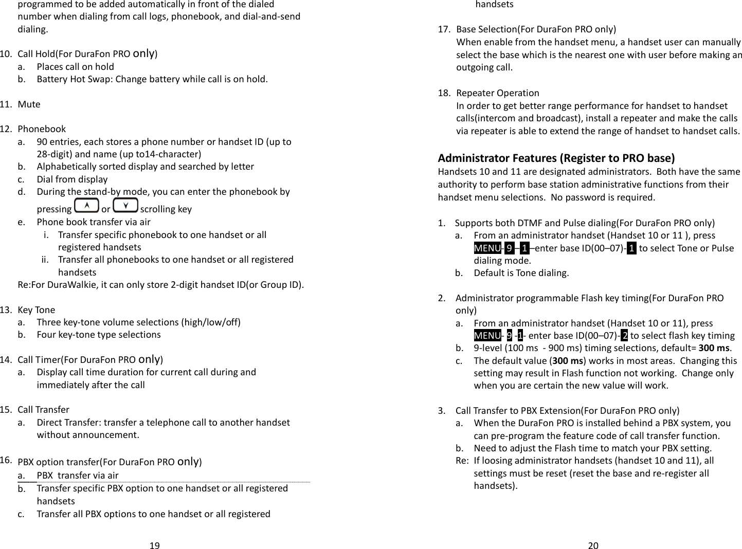   19programmed to be added automatically in front of the dialed number when dialing from call logs, phonebook, and dial-and-send dialing.    10. Call Hold(For DuraFon PRO only)  a. Places call on hold  b. Battery Hot Swap: Change battery while call is on hold.    11. Mute    12. Phonebook   a.  90 entries, each stores a phone number or handset ID (up to 28-digit) and name (up to14-character)  b. Alphabetically sorted display and searched by letter  c. Dial from display   d. During the stand-by mode, you can enter the phonebook by pressing   or   scrolling key  e. Phone book transfer via air      i. Transfer specific phonebook to one handset or all registered handsets     ii. Transfer all phonebooks to one handset or all registered handsets  Re:For DuraWalkie, it can only store 2-digit handset ID(or Group ID).    13. Key Tone  a. Three key-tone volume selections (high/low/off)  b. Four key-tone type selections    14. Call Timer(For DuraFon PRO only)   a.  Display call time duration for current call during and immediately after the call    15. Call Transfer   a.  Direct Transfer: transfer a telephone call to another handset without announcement.    16. PBX option transfer(For DuraFon PRO only)  a. PBX  transfer via air   b. Transfer specific PBX option to one handset or all registered handsets  c. Transfer all PBX options to one handset or all registered   20handsets    17. Base Selection(For DuraFon PRO only)  When enable from the handset menu, a handset user can manually select the base which is the nearest one with user before making an outgoing call.   18. Repeater Operation  In order to get better range performance for handset to handset calls(intercom and broadcast), install a repeater and make the calls via repeater is able to extend the range of handset to handset calls.   Administrator Features (Register to PRO base) Handsets 10 and 11 are designated administrators.  Both have the same authority to perform base station administrative functions from their handset menu selections.  No password is required.  1. Supports both DTMF and Pulse dialing(For DuraFon PRO only)   a.  From an administrator handset (Handset 10 or 11 ), press MENU- 9 – 1 –enter base ID(00–07)- 1  to select Tone or Pulse dialing mode.  b. Default is Tone dialing.    2.  Administrator programmable Flash key timing(For DuraFon PRO only)   a.  From an administrator handset (Handset 10 or 11), press MENU- 9 -1- enter base ID(00–07)- 2 to select flash key timing  b. 9-level (100 ms  - 900 ms) timing selections, default= 300 ms.   c.  The default value (300 ms) works in most areas.  Changing this setting may result in Flash function not working.  Change only when you are certain the new value will work.   3. Call Transfer to PBX Extension(For DuraFon PRO only)   a.  When the DuraFon PRO is installed behind a PBX system, you can pre-program the feature code of call transfer function.  b. Need to adjust the Flash time to match your PBX setting.   Re: If loosing administrator handsets (handset 10 and 11), all settings must be reset (reset the base and re-register all handsets). 