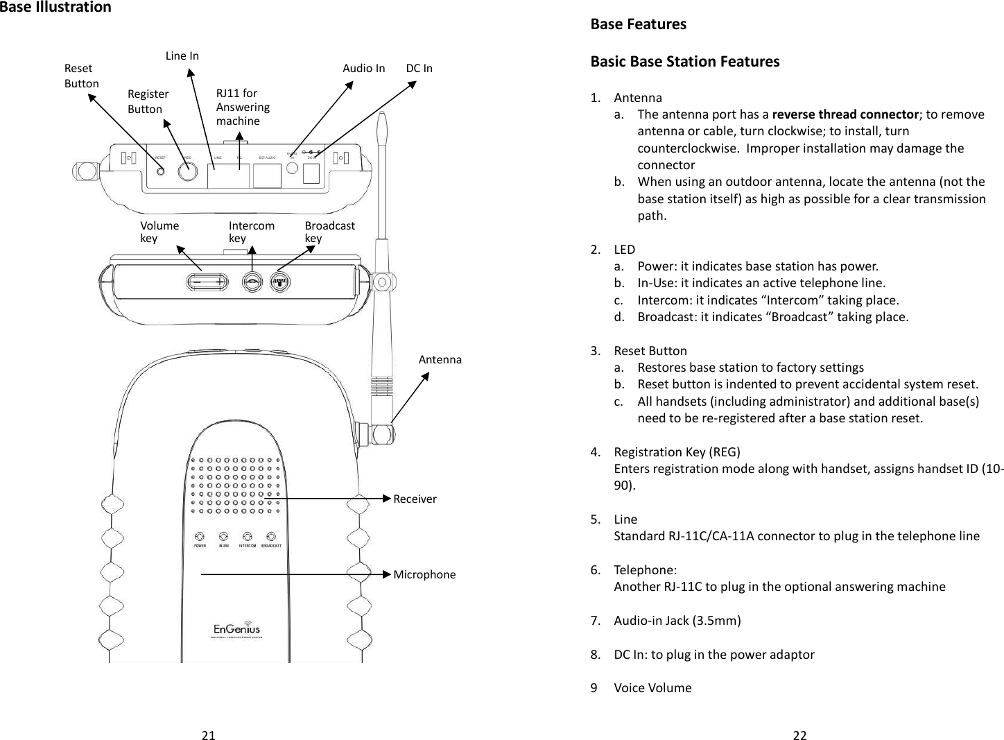   21Base Illustration   DC In  Audio In RJ11 for Answering machine Line In Register Button Reset Button Antenna Receiver Microphone Broadcast key Intercom key Volume key   22 Base Features  Basic Base Station Features  1. Antenna   a.  The antenna port has a reverse thread connector; to remove antenna or cable, turn clockwise; to install, turn counterclockwise.  Improper installation may damage the connector    b.  When using an outdoor antenna, locate the antenna (not the base station itself) as high as possible for a clear transmission path.    2. LED  a. Power: it indicates base station has power.  b. In-Use: it indicates an active telephone line.  c. Intercom: it indicates “Intercom” taking place.  d. Broadcast: it indicates “Broadcast” taking place.    3. Reset Button  a. Restores base station to factory settings  b. Reset button is indented to prevent accidental system reset.   c.  All handsets (including administrator) and additional base(s) need to be re-registered after a base station reset.    4. Registration Key (REG)   Enters registration mode along with handset, assigns handset ID (10-90).    5. Line  Standard RJ-11C/CA-11A connector to plug in the telephone line    6. Telephone:   Another RJ-11C to plug in the optional answering machine    7. Audio-in Jack (3.5mm)    8. DC In: to plug in the power adaptor    9 Voice Volume  