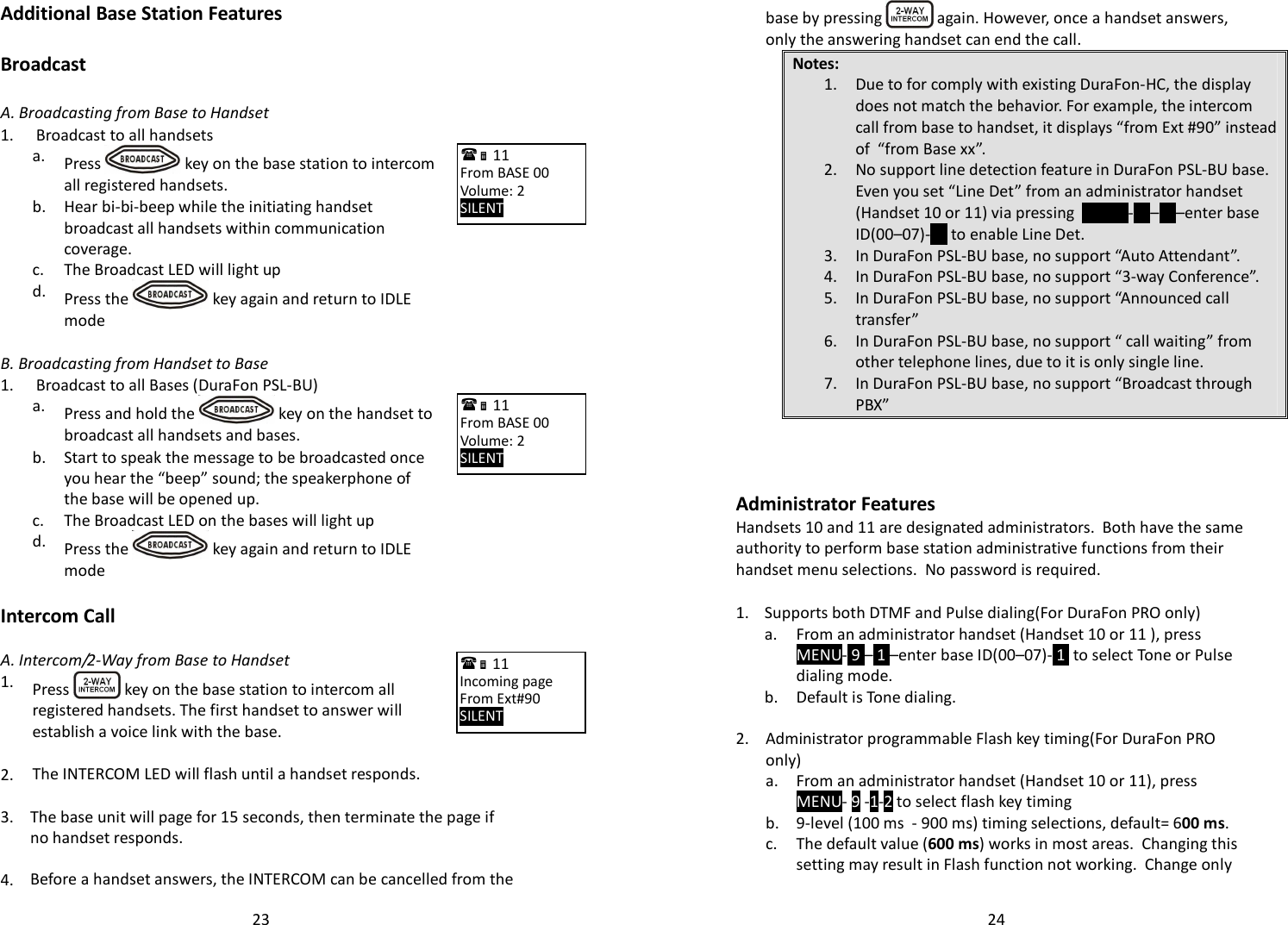   23Additional Base Station Features  Broadcast   A. Broadcasting from Base to Handset 1.  Broadcast to all handsets   a.  Press   key on the base station to intercom all registered handsets.   b.  Hear bi-bi-beep while the initiating handset broadcast all handsets within communication coverage.  c. The Broadcast LED will light up   d.  Press the   key again and return to IDLE mode    B. Broadcasting from Handset to Base 1.  Broadcast to all Bases (DuraFon PSL-BU)   a.  Press and hold the   key on the handset to broadcast all handsets and bases.   b.  Start to speak the message to be broadcasted once you hear the “beep” sound; the speakerphone of the base will be opened up.  c. The Broadcast LED on the bases will light up   d.  Press the   key again and return to IDLE mode    Intercom Call    A. Intercom/2-Way from Base to Handset 1.  Press   key on the base station to intercom all registered handsets. The first handset to answer will establish a voice link with the base.    2. The INTERCOM LED will flash until a handset responds.   3.  The base unit will page for 15 seconds, then terminate the page if no handset responds.    4. Before a handset answers, the INTERCOM can be cancelled from the  11             From BASE 00 Volume: 2 SILENT      11             From BASE 00 Volume: 2 SILENT      11             Incoming page  From Ext#90 SILENT       24base by pressing   again. However, once a handset answers, only the answering handset can end the call. Notes: 1. Due to for comply with existing DuraFon-HC, the display does not match the behavior. For example, the intercom call from base to handset, it displays “from Ext #90” instead of  “from Base xx”. 2. No support line detection feature in DuraFon PSL-BU base. Even you set “Line Det” from an administrator handset (Handset 10 or 11) via pressing  MENU- 9 – 1 –enter base ID(00–07)- 3  to enable Line Det. 3. In DuraFon PSL-BU base, no support “Auto Attendant”. 4. In DuraFon PSL-BU base, no support “3-way Conference”. 5. In DuraFon PSL-BU base, no support “Announced call transfer” 6. In DuraFon PSL-BU base, no support “ call waiting” from other telephone lines, due to it is only single line. 7. In DuraFon PSL-BU base, no support “Broadcast through PBX”    Administrator Features Handsets 10 and 11 are designated administrators.  Both have the same authority to perform base station administrative functions from their handset menu selections.  No password is required.  1. Supports both DTMF and Pulse dialing(For DuraFon PRO only)   a.  From an administrator handset (Handset 10 or 11 ), press MENU- 9 – 1 –enter base ID(00–07)- 1  to select Tone or Pulse dialing mode.  b. Default is Tone dialing.    2.  Administrator programmable Flash key timing(For DuraFon PRO only)   a.  From an administrator handset (Handset 10 or 11), press MENU- 9 -1-2 to select flash key timing  b. 9-level (100 ms  - 900 ms) timing selections, default= 600 ms.   c.  The default value (600 ms) works in most areas.  Changing this setting may result in Flash function not working.  Change only 