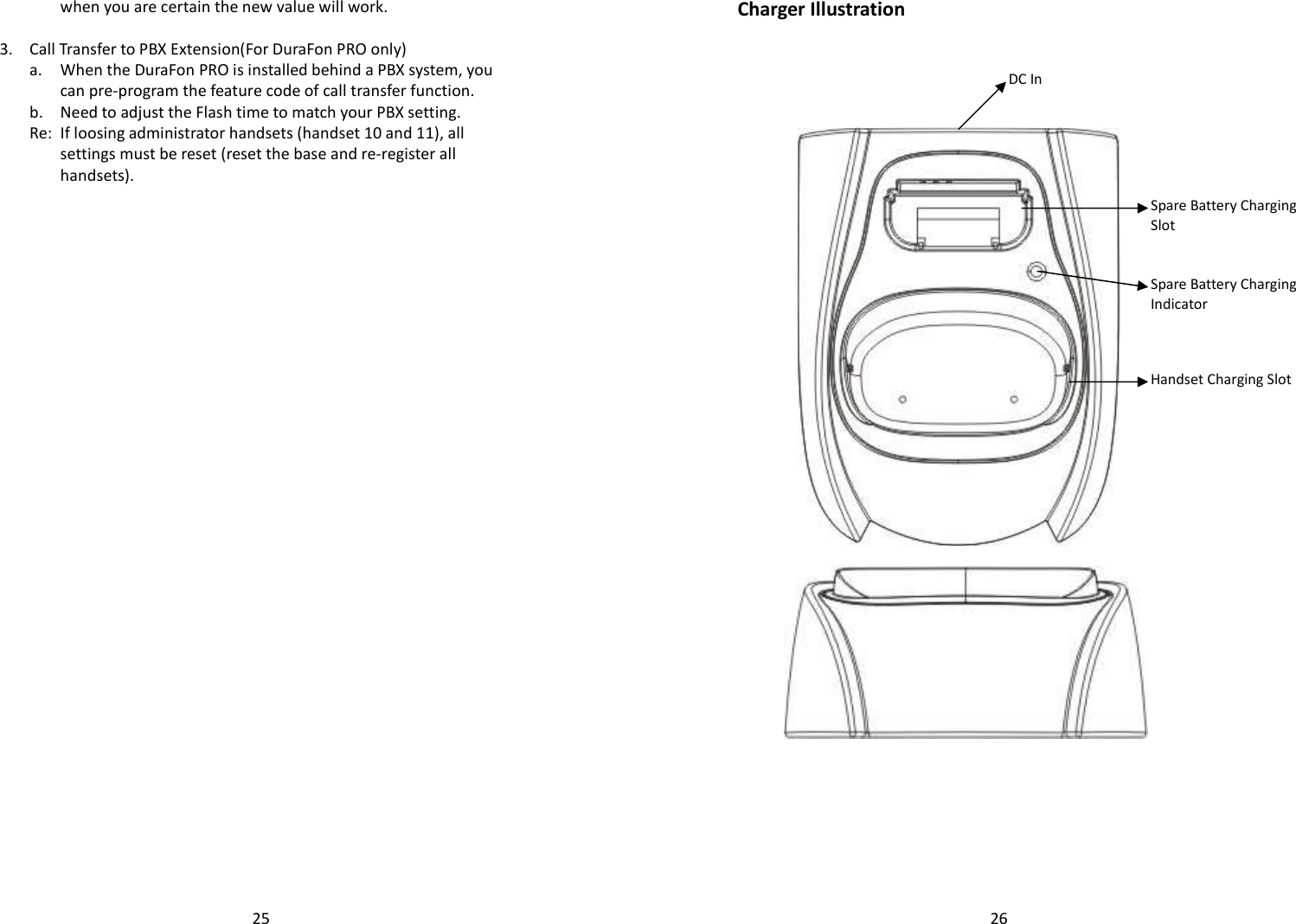   25when you are certain the new value will work.   3. Call Transfer to PBX Extension(For DuraFon PRO only)   a.  When the DuraFon PRO is installed behind a PBX system, you can pre-program the feature code of call transfer function.  b. Need to adjust the Flash time to match your PBX setting.   Re: If loosing administrator handsets (handset 10 and 11), all settings must be reset (reset the base and re-register all handsets).    26Charger Illustration     DC In Spare Battery Charging Slot Spare Battery Charging Indicator Handset Charging Slot  