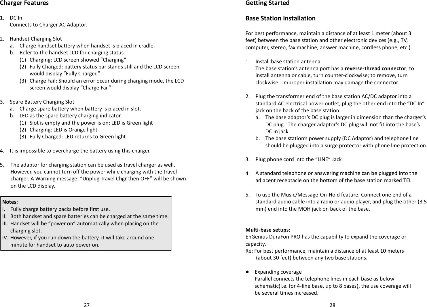   27 Charger Features  1. DC In  Connects to Charger AC Adaptor.    2. Handset Charging Slot  a. Charge handset battery when handset is placed in cradle.   b. Refer to the handset LCD for charging status   (1) Charging: LCD screen showed “Charging”     (2) Fully Charged: battery status bar stands still and the LCD screen would display “Fully Charged”     (3) Charge Fail: Should an error occur during charging mode, the LCD screen would display “Charge Fail”    3. Spare Battery Charging Slot  a. Charge spare battery when battery is placed in slot.    b. LED as the spare battery charging indicator   (1) Slot is empty and the power is on: LED is Green light   (2) Charging: LED is Orange light   (3) Fully Charged: LED returns to Green light    4. It is impossible to overcharge the battery using this charger.    5.  The adaptor for charging station can be used as travel charger as well. However, you cannot turn off the power while charging with the travel charger. A Warning message: “Unplug Travel Chgr then OFF” will be shown on the LCD display.   Notes:  I. Fully charge battery packs before first use. II. Both handset and spare batteries can be charged at the same time. III. Handset will be “power on” automatically when placing on the charging slot.   IV. However, if you run down the battery, it will take around one minute for handset to auto power on.       28Getting Started  Base Station Installation  For best performance, maintain a distance of at least 1 meter (about 3 feet) between the base station and other electronic devices (e.g., TV, computer, stereo, fax machine, answer machine, cordless phone, etc.)  1. Install base station antenna.   The base station’s antenna port has a reverse-thread connector; to install antenna or cable, turn counter-clockwise; to remove, turn clockwise.  Improper installation may damage the connector.    2.  Plug the transformer end of the base station AC/DC adaptor into a standard AC electrical power outlet, plug the other end into the “DC In” jack on the back of the base station.   a.  The base adaptor’s DC plug is larger in dimension than the charger’s DC plug.  The charger adaptor’s DC plug will not fit into the base’s DC In jack.   b.  The base station’s power supply (DC Adaptor) and telephone line should be plugged into a surge protector with phone line protection.    3. Plug phone cord into the “LINE” Jack    4. A standard telephone or answering machine can be plugged into the adjacent receptacle on the bottom of the base station marked TEL    5.  To use the Music/Message-On-Hold feature: Connect one end of a standard audio cable into a radio or audio player, and plug the other (3.5 mm) end into the MOH jack on back of the base.    Multi-base setups: EnGenius DuraFon PRO has the capability to expand the coverage or capacity. Re: For best performance, maintain a distance of at least 10 meters (about 30 feet) between any two base stations.    Expanding coverage    Parallel connects the telephone lines in each base as below schematic(i.e. for 4-line base, up to 8 bases), the use coverage will be several times increased.  