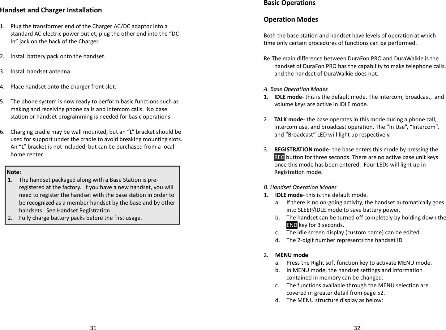   31 Handset and Charger Installation  1.  Plug the transformer end of the Charger AC/DC adaptor into a standard AC electric power outlet, plug the other end into the “DC In” jack on the back of the Charger.    2. Install battery pack onto the handset.    3. Install handset antenna.    4. Place handset onto the charger front slot.      5.  The phone system is now ready to perform basic functions such as making and receiving phone calls and intercom calls.  No base station or handset programming is needed for basic operations.    6.  Charging cradle may be wall mounted, but an “L” bracket should be used for support under the cradle to avoid breaking mounting slots.  An “L” bracket is not included, but can be purchased from a local home center.  Note:  1. The handset packaged along with a Base Station is pre-registered at the factory.  If you have a new handset, you will need to register the handset with the base station in order to be recognized as a member handset by the base and by other handsets.  See Handset Registration. 2. Fully charge battery packs before the first usage.       32Basic Operations  Operation Modes  Both the base station and handset have levels of operation at which time only certain procedures of functions can be performed.   Re:The main difference between DuraFon PRO and DuraWalkie is the handset of DuraFon PRO has the capability to make telephone calls, and the handset of DuraWalkie does not.    A. Base Operation Modes 1.  IDLE mode- this is the default mode. The intercom, broadcast,  and volume keys are active in IDLE mode.     2.  TALK mode- the base operates in this mode during a phone call, intercom use, and broadcast operation. The “In Use”, “Intercom”, and “Broadcast” LED will light up respectively.     3.  REGISTRATION mode- the base enters this mode by pressing the REG button for three seconds. There are no active base unit keys once this mode has been entered.  Four LEDs will light up in Registration mode.     B. Handset Operation Modes 1. IDLE mode- this is the default mode.     a.  If there is no on-going activity, the handset automatically goes into SLEEP/IDLE mode to save battery power.   b.  The handset can be turned off completely by holding down the END key for 3 seconds.   c. The idle screen display (custom name) can be edited.   d. The 2-digit number represents the handset ID.    2. MENU mode  a. Press the Right soft function key to activate MENU mode.   b.  In MENU mode, the handset settings and information contained in memory can be changed.    c.  The functions available through the MENU selection are covered in greater detail from page 52.  d. The MENU structure display as below:  