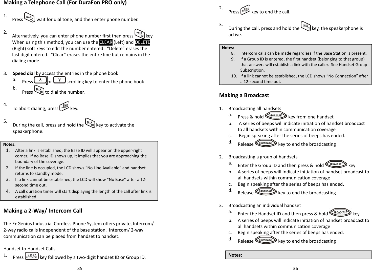   35Making a Telephone Call (For DuraFon PRO only)  1.  Press  , wait for dial tone, and then enter phone number.    2.  Alternatively, you can enter phone number first then press   key.   When using this method, you can use the CLEAR (Left) and DELETE (Right) soft keys to edit the number entered.  “Delete” erases the last digit entered.  “Clear” erases the entire line but remains in the dialing mode.  3. Speed dial by access the entries in the phone book    a.  Press   or   scrolling key to enter the phone book   b.  Press   to dial the number.    4.  To abort dialing, press   key.   5.  During the call, press and hold the   key to activate the speakerphone.  Notes: 1. After a link is established, the Base ID will appear on the upper-right corner.  If no Base ID shows up, it implies that you are approaching the boundary of the coverage.  2. If the line is occupied, the LCD shows “No Line Available” and handset returns to standby mode. 3. If a link cannot be established, the LCD will show “No Base” after a 12-second time out. 4. A call duration timer will start displaying the length of the call after link is established.  Making a 2-Way/ Intercom Call  The EnGenius Industrial Cordless Phone System offers private, Intercom/ 2-way radio calls independent of the base station.  Intercom/ 2-way communication can be placed from handset to handset.  Handset to Handset Calls 1.  Press   key followed by a two-digit handset ID or Group ID.   36   2.  Press   key to end the call.   3.  During the call, press and hold the   key, the speakerphone is active.  Notes: 8. Intercom calls can be made regardless if the Base Station is present. 9. If a Group ID is entered, the first handset (belonging to that group) that answers will establish a link with the caller.  See Handset Group Subscription. 10. If a link cannot be established, the LCD shows “No Connection” after a 12-second time out.  Making a Broadcast  1. Broadcasting all handsets   a.  Press &amp; hold   key from one handset   b.   A series of beeps will indicate initiation of handset broadcast to all handsets within communication coverage  c.  Begin speaking after the series of beeps has ended.   d.  Release   key to end the broadcasting  2. Broadcasting a group of handsets   a.  Enter the Group ID and then press &amp; hold   key    b.  A series of beeps will indicate initiation of handset broadcast to all handsets within communication coverage   c. Begin speaking after the series of beeps has ended.   d.  Release   key to end the broadcasting  3. Broadcasting an individual handset   a.  Enter the Handset ID and then press &amp; hold   key    b.  A series of beeps will indicate initiation of handset broadcast to all handsets within communication coverage   c. Begin speaking after the series of beeps has ended.   d.  Release   key to end the broadcasting  Notes:  