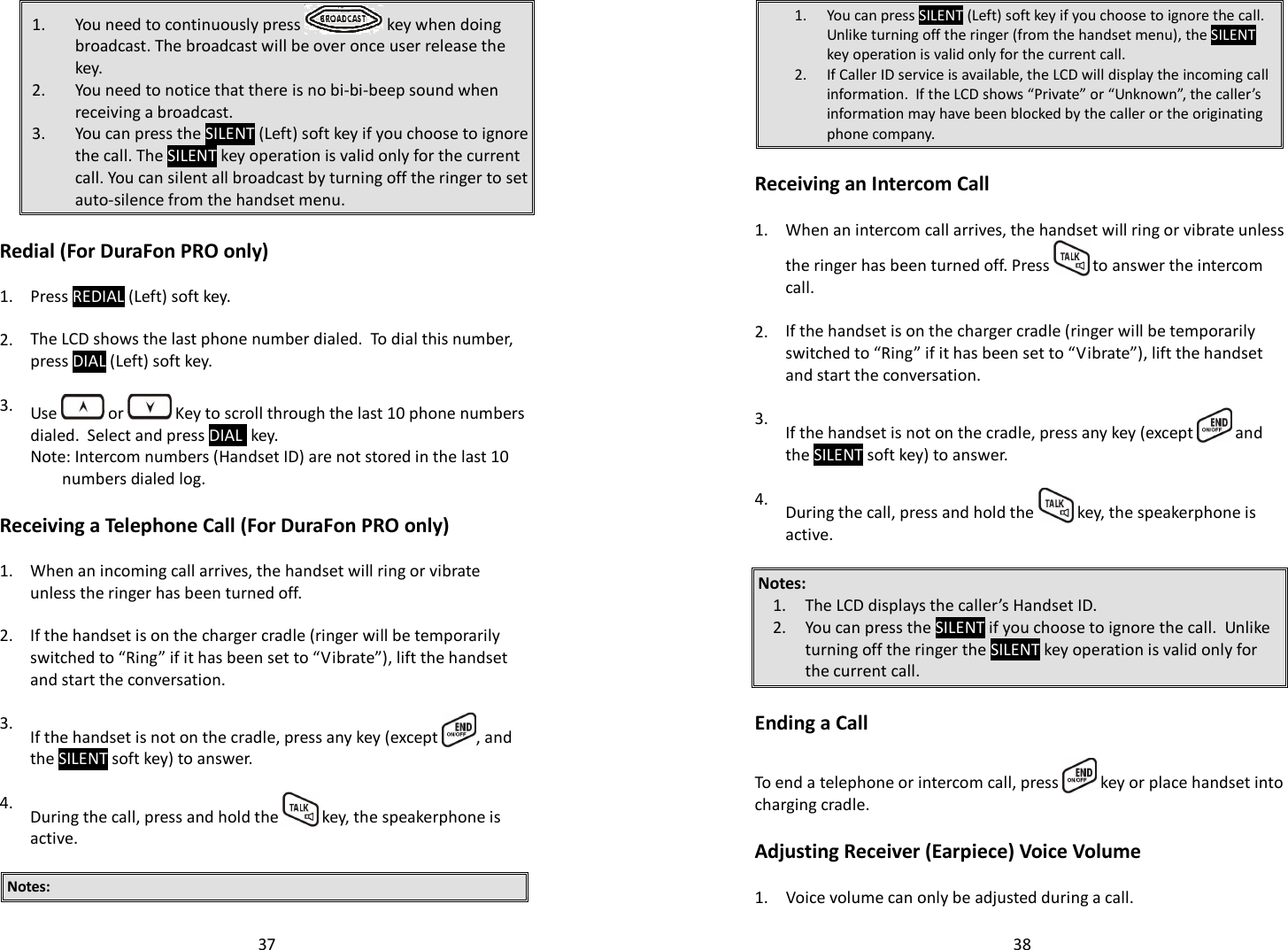   371. You need to continuously press   key when doing broadcast. The broadcast will be over once user release the key. 2. You need to notice that there is no bi-bi-beep sound when receiving a broadcast. 3. You can press the SILENT (Left) soft key if you choose to ignore the call. The SILENT key operation is valid only for the current call. You can silent all broadcast by turning off the ringer to set auto-silence from the handset menu.  Redial (For DuraFon PRO only)  1. Press REDIAL (Left) soft key.    2. The LCD shows the last phone number dialed.  To dial this number, press DIAL (Left) soft key.    3.  Use   or   Key to scroll through the last 10 phone numbers dialed.  Select and press DIAL  key.  Note: Intercom numbers (Handset ID) are not stored in the last 10 numbers dialed log.  Receiving a Telephone Call (For DuraFon PRO only)  1.  When an incoming call arrives, the handset will ring or vibrate unless the ringer has been turned off.    2. If the handset is on the charger cradle (ringer will be temporarily switched to “Ring” if it has been set to “Vibrate”), lift the handset and start the conversation.    3.  If the handset is not on the cradle, press any key (except  , and the SILENT soft key) to answer.   4.  During the call, press and hold the   key, the speakerphone is active.  Notes:   381. You can press SILENT (Left) soft key if you choose to ignore the call.  Unlike turning off the ringer (from the handset menu), the SILENT key operation is valid only for the current call.  2. If Caller ID service is available, the LCD will display the incoming call information.  If the LCD shows “Private” or “Unknown”, the caller’s information may have been blocked by the caller or the originating phone company.  Receiving an Intercom Call  1. When an intercom call arrives, the handset will ring or vibrate unless the ringer has been turned off. Press   to answer the intercom call.    2. If the handset is on the charger cradle (ringer will be temporarily switched to “Ring” if it has been set to “Vibrate”), lift the handset and start the conversation.    3.  If the handset is not on the cradle, press any key (except   and the SILENT soft key) to answer.   4.  During the call, press and hold the   key, the speakerphone is active.  Notes: 1. The LCD displays the caller’s Handset ID. 2. You can press the SILENT if you choose to ignore the call.  Unlike turning off the ringer the SILENT key operation is valid only for the current call.   Ending a Call  To end a telephone or intercom call, press   key or place handset into charging cradle.  Adjusting Receiver (Earpiece) Voice Volume  1. Voice volume can only be adjusted during a call. 