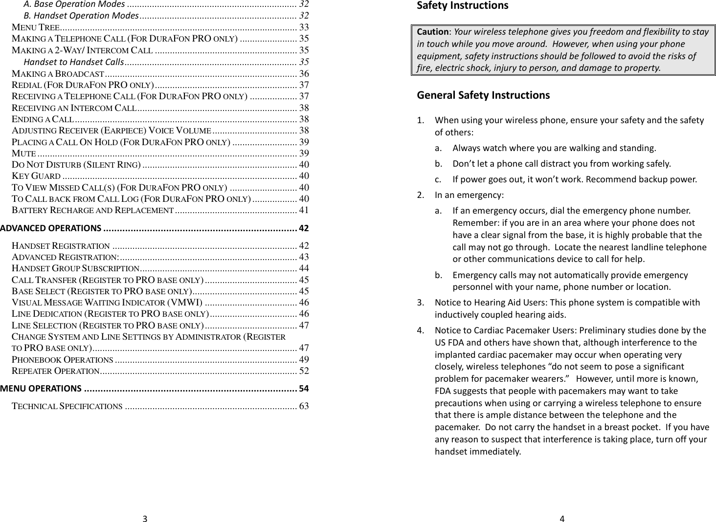   3A. Base Operation Modes .................................................................... 32 B. Handset Operation Modes ............................................................... 32 MENU TREE ............................................................................................... 33 MAKING A TELEPHONE CALL (FOR DURAFON PRO ONLY) ....................... 35 MAKING A 2-WAY/ INTERCOM CALL ......................................................... 35 Handset to Handset Calls ..................................................................... 35 MAKING A BROADCAST ............................................................................. 36 REDIAL (FOR DURAFON PRO ONLY) ......................................................... 37 RECEIVING A TELEPHONE CALL (FOR DURAFON PRO ONLY) ................... 37 RECEIVING AN INTERCOM CALL ................................................................ 38 ENDING A CALL ......................................................................................... 38 ADJUSTING RECEIVER (EARPIECE) VOICE VOLUME .................................. 38 PLACING A CALL ON HOLD (FOR DURAFON PRO ONLY) .......................... 39 MUTE ........................................................................................................ 39 DO NOT DISTURB (SILENT RING) .............................................................. 40 KEY GUARD .............................................................................................. 40 TO VIEW MISSED CALL(S) (FOR DURAFON PRO ONLY) ........................... 40 TO CALL BACK FROM CALL LOG (FOR DURAFON PRO ONLY) .................. 40 BATTERY RECHARGE AND REPLACEMENT ................................................. 41 ADVANCED OPERATIONS ....................................................................... 42 HANDSET REGISTRATION .......................................................................... 42 ADVANCED REGISTRATION: ....................................................................... 43 HANDSET GROUP SUBSCRIPTION ............................................................... 44 CALL TRANSFER (REGISTER TO PRO BASE ONLY) ..................................... 45 BASE SELECT (REGISTER TO PRO BASE ONLY) .......................................... 45 VISUAL MESSAGE WAITING INDICATOR (VMWI) ..................................... 46 LINE DEDICATION (REGISTER TO PRO BASE ONLY) ................................... 46 LINE SELECTION (REGISTER TO PRO BASE ONLY) ..................................... 47 CHANGE SYSTEM AND LINE SETTINGS BY ADMINISTRATOR (REGISTER TO PRO BASE ONLY) .................................................................................. 47 PHONEBOOK OPERATIONS ......................................................................... 49 REPEATER OPERATION ............................................................................... 52 MENU OPERATIONS .............................................................................. 54 TECHNICAL SPECIFICATIONS ..................................................................... 63    4Safety Instructions  Caution: Your wireless telephone gives you freedom and flexibility to stay in touch while you move around.  However, when using your phone equipment, safety instructions should be followed to avoid the risks of fire, electric shock, injury to person, and damage to property.  General Safety Instructions  1. When using your wireless phone, ensure your safety and the safety of others: a. Always watch where you are walking and standing. b. Don’t let a phone call distract you from working safely. c. If power goes out, it won’t work. Recommend backup power. 2. In an emergency: a. If an emergency occurs, dial the emergency phone number. Remember: if you are in an area where your phone does not have a clear signal from the base, it is highly probable that the call may not go through.  Locate the nearest landline telephone or other communications device to call for help. b. Emergency calls may not automatically provide emergency personnel with your name, phone number or location.    3. Notice to Hearing Aid Users: This phone system is compatible with inductively coupled hearing aids. 4. Notice to Cardiac Pacemaker Users: Preliminary studies done by the US FDA and others have shown that, although interference to the implanted cardiac pacemaker may occur when operating very closely, wireless telephones “do not seem to pose a significant problem for pacemaker wearers.”   However, until more is known, FDA suggests that people with pacemakers may want to take precautions when using or carrying a wireless telephone to ensure that there is ample distance between the telephone and the pacemaker.  Do not carry the handset in a breast pocket.  If you have any reason to suspect that interference is taking place, turn off your handset immediately.   