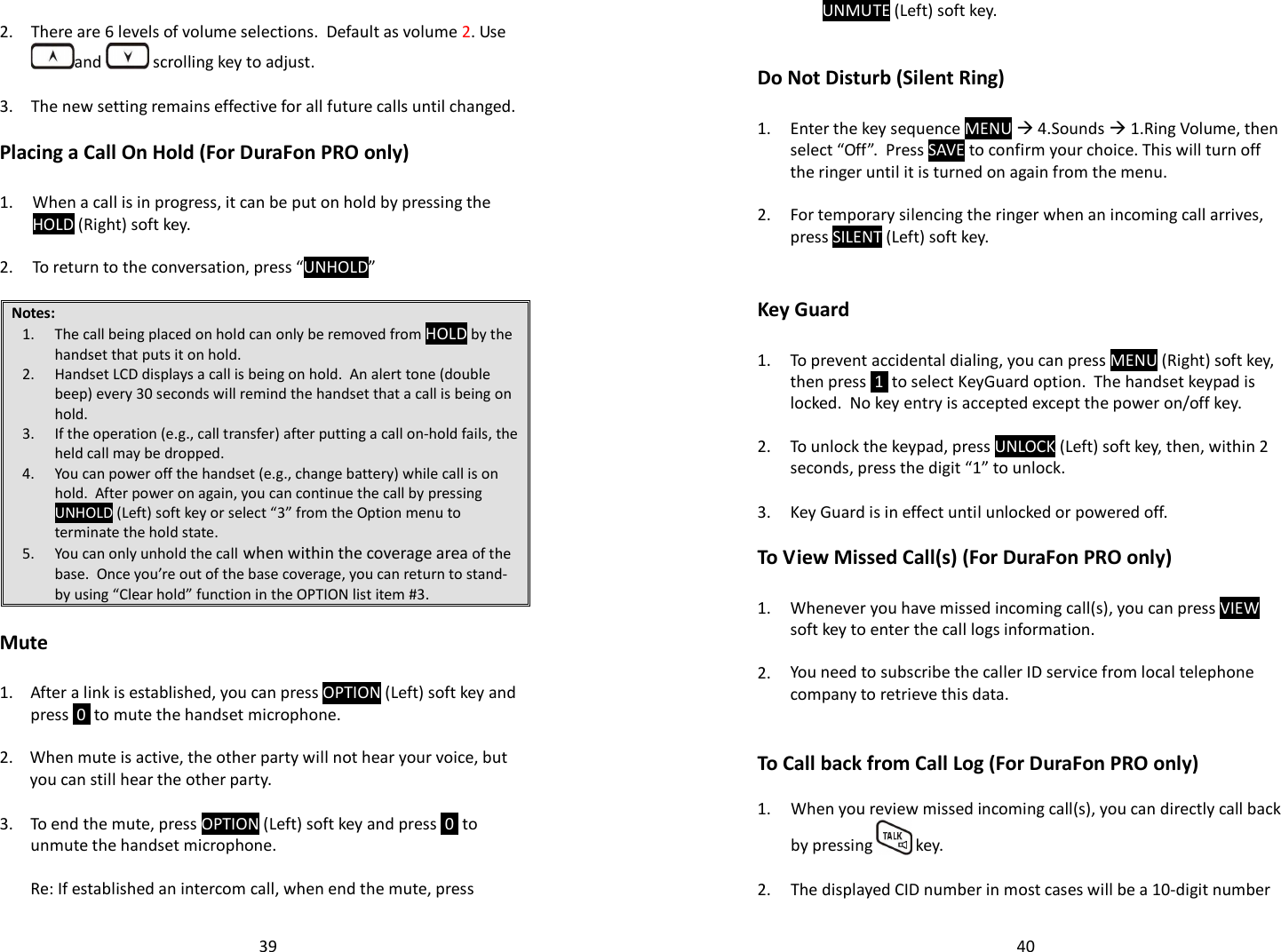   39   2. There are 6 levels of volume selections.  Default as volume 2. Use and   scrolling key to adjust.    3. The new setting remains effective for all future calls until changed.  Placing a Call On Hold (For DuraFon PRO only)  1.  When a call is in progress, it can be put on hold by pressing the HOLD (Right) soft key.    2. To return to the conversation, press “UNHOLD”  Notes: 1. The call being placed on hold can only be removed from HOLD by the handset that puts it on hold. 2. Handset LCD displays a call is being on hold.  An alert tone (double beep) every 30 seconds will remind the handset that a call is being on hold. 3. If the operation (e.g., call transfer) after putting a call on-hold fails, the held call may be dropped. 4. You can power off the handset (e.g., change battery) while call is on hold.  After power on again, you can continue the call by pressing UNHOLD (Left) soft key or select “3” from the Option menu to terminate the hold state. 5. You can only unhold the call when within the coverage area of the base.  Once you’re out of the base coverage, you can return to stand-by using “Clear hold” function in the OPTION list item #3.     Mute  1.  After a link is established, you can press OPTION (Left) soft key and press  0  to mute the handset microphone.    2. When mute is active, the other party will not hear your voice, but you can still hear the other party.   3.  To end the mute, press OPTION (Left) soft key and press  0  to unmute the handset microphone.     Re: If established an intercom call, when end the mute, press   40UNMUTE (Left) soft key.     Do Not Disturb (Silent Ring)  1.  Enter the key sequence MENU  4.Sounds  1.Ring Volume, then select “Off”.  Press SAVE to confirm your choice. This will turn off the ringer until it is turned on again from the menu.    2. For temporary silencing the ringer when an incoming call arrives, press SILENT (Left) soft key.     Key Guard  1.  To prevent accidental dialing, you can press MENU (Right) soft key, then press  1  to select KeyGuard option.  The handset keypad is locked.  No key entry is accepted except the power on/off key.    2. To unlock the keypad, press UNLOCK (Left) soft key, then, within 2 seconds, press the digit “1” to unlock.    3. Key Guard is in effect until unlocked or powered off.    To View Missed Call(s) (For DuraFon PRO only)  1.  Whenever you have missed incoming call(s), you can press VIEW soft key to enter the call logs information.     2. You need to subscribe the caller ID service from local telephone company to retrieve this data.    To Call back from Call Log (For DuraFon PRO only)  1. When you review missed incoming call(s), you can directly call back by pressing   key.   2. The displayed CID number in most cases will be a 10-digit number 