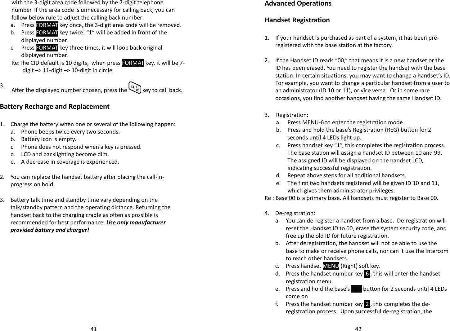   41with the 3-digit area code followed by the 7-digit telephone number. If the area code is unnecessary for calling back, you can follow below rule to adjust the calling back number:  a. Press FORMAT key once, the 3-digit area code will be removed.   b.  Press FORMAT key twice, “1” will be added in front of the displayed number.   c.  Press FORMAT key three times, it will loop back original displayed number.   Re:The CID default is 10 digits,  when press FORMAT key, it will be 7-digit –&gt; 11-digit –&gt; 10-digit in circle.   3.  After the displayed number chosen, press the   key to call back.  Battery Recharge and Replacement  1. Charge the battery when one or several of the following happen:  a. Phone beeps twice every two seconds.  b. Battery icon is empty.  c. Phone does not respond when a key is pressed.  d. LCD and backlighting become dim.  e. A decrease in coverage is experienced.    2. You can replace the handset battery after placing the call-in-progress on hold.    3.  Battery talk time and standby time vary depending on the talk/standby pattern and the operating distance. Returning the handset back to the charging cradle as often as possible is recommended for best performance. Use only manufacturer provided battery and charger!     42Advanced Operations  Handset Registration  1.  If your handset is purchased as part of a system, it has been pre-registered with the base station at the factory.    2.  If the Handset ID reads “00,” that means it is a new handset or the ID has been erased. You need to register the handset with the base station. In certain situations, you may want to change a handset’s ID.  For example, you want to change a particular handset from a user to an administrator (ID 10 or 11), or vice versa.  Or in some rare occasions, you find another handset having the same Handset ID.  3. Registration:  a. Press MENU-6 to enter the registration mode   b. Press and hold the base’s Registration (REG) button for 2 seconds until 4 LEDs light up.   c.  Press handset key “1”, this completes the registration process.  The base station will assign a handset ID between 10 and 99.  The assigned ID will be displayed on the handset LCD, indicating successful registration.  d. Repeat above steps for all additional handsets.   e.  The first two handsets registered will be given ID 10 and 11, which gives them administrator privileges. Re : Base 00 is a primary base. All handsets must register to Base 00.  4. De-registration:   a.  You can de-register a handset from a base.  De-registration will reset the Handset ID to 00, erase the system security code, and free up the old ID for future registration.   b.  After deregistration, the handset will not be able to use the base to make or receive phone calls, nor can it use the intercom to reach other handsets.   c. Press handset MENU (Right) soft key.   d.  Press the handset number key  6 , this will enter the handset registration menu.   e.  Press and hold the base’s REG button for 2 seconds until 4 LEDs come on   f.  Press the handset number key  2 , this completes the de-registration process.  Upon successful de-registration, the 