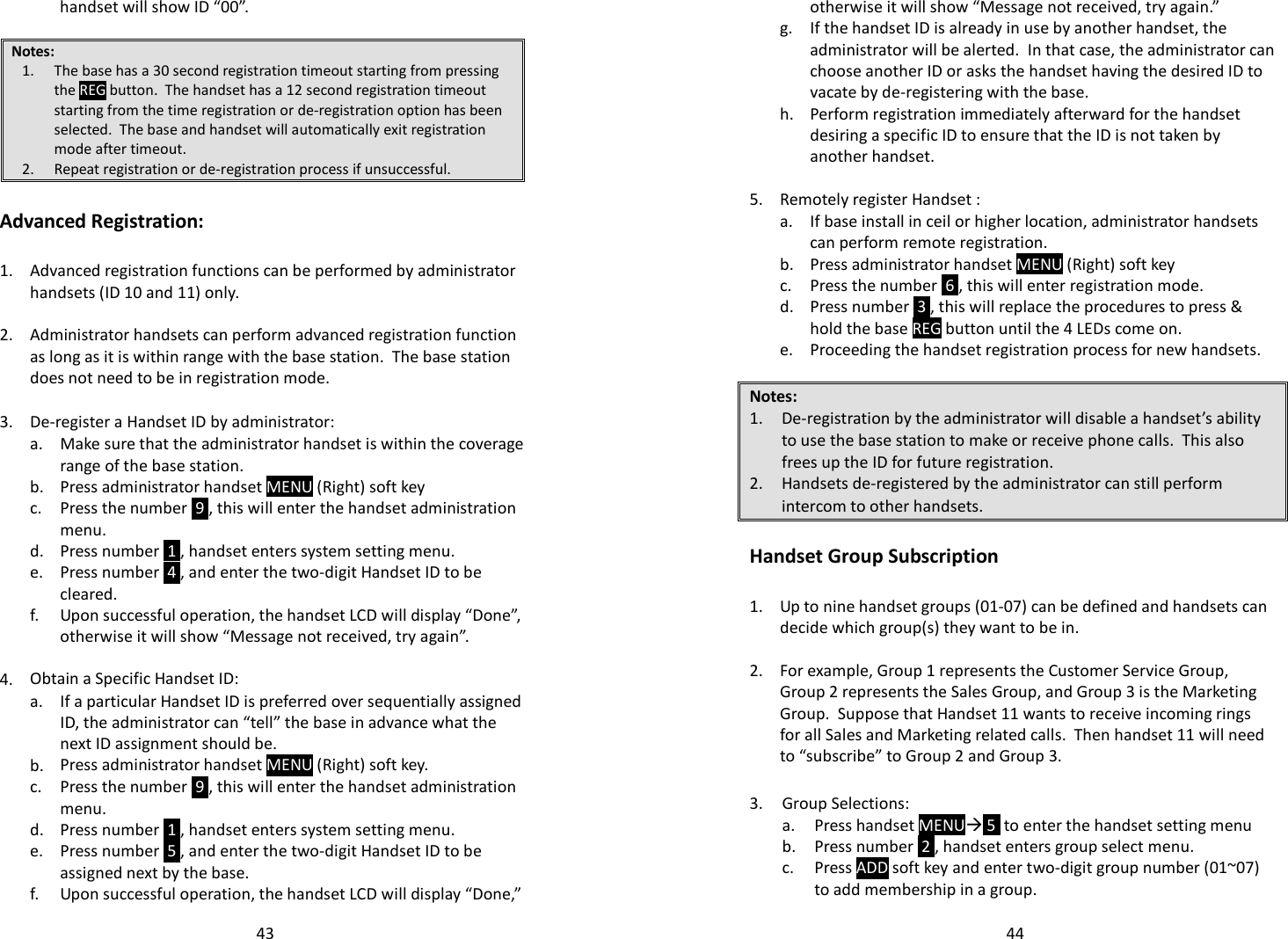   43handset will show ID “00”.  Notes: 1. The base has a 30 second registration timeout starting from pressing the REG button.  The handset has a 12 second registration timeout starting from the time registration or de-registration option has been selected.  The base and handset will automatically exit registration mode after timeout. 2. Repeat registration or de-registration process if unsuccessful.  Advanced Registration:  1.  Advanced registration functions can be performed by administrator handsets (ID 10 and 11) only.   2. Administrator handsets can perform advanced registration function as long as it is within range with the base station.  The base station does not need to be in registration mode.   3. De-register a Handset ID by administrator:   a.  Make sure that the administrator handset is within the coverage range of the base station.  b. Press administrator handset MENU (Right) soft key   c.  Press the number  9 , this will enter the handset administration menu.  d. Press number  1 , handset enters system setting menu.   e.  Press number  4 , and enter the two-digit Handset ID to be cleared.   f.  Upon successful operation, the handset LCD will display “Done”, otherwise it will show “Message not received, try again”.    4. Obtain a Specific Handset ID:   a.  If a particular Handset ID is preferred over sequentially assigned ID, the administrator can “tell” the base in advance what the next ID assignment should be.  b. Press administrator handset MENU (Right) soft key.   c.  Press the number  9 , this will enter the handset administration menu.  d. Press number  1 , handset enters system setting menu.   e.  Press number  5 , and enter the two-digit Handset ID to be assigned next by the base.  f. Upon successful operation, the handset LCD will display “Done,”   44otherwise it will show “Message not received, try again.”   g.  If the handset ID is already in use by another handset, the administrator will be alerted.  In that case, the administrator can choose another ID or asks the handset having the desired ID to vacate by de-registering with the base.   h.  Perform registration immediately afterward for the handset desiring a specific ID to ensure that the ID is not taken by another handset.    5. Remotely register Handset :   a.  If base install in ceil or higher location, administrator handsets can perform remote registration.  b. Press administrator handset MENU (Right) soft key  c. Press the number  6 , this will enter registration mode.   d.  Press number  3 , this will replace the procedures to press &amp; hold the base REG button until the 4 LEDs come on.  e. Proceeding the handset registration process for new handsets.  Notes: 1. De-registration by the administrator will disable a handset’s ability to use the base station to make or receive phone calls.  This also frees up the ID for future registration. 2. Handsets de-registered by the administrator can still perform intercom to other handsets.  Handset Group Subscription  1.  Up to nine handset groups (01-07) can be defined and handsets can decide which group(s) they want to be in.    2.  For example, Group 1 represents the Customer Service Group, Group 2 represents the Sales Group, and Group 3 is the Marketing Group.  Suppose that Handset 11 wants to receive incoming rings for all Sales and Marketing related calls.  Then handset 11 will need to “subscribe” to Group 2 and Group 3.  3. Group Selections:  a. Press handset MENU 5  to enter the handset setting menu  b. Press number  2 , handset enters group select menu.   c.  Press ADD soft key and enter two-digit group number (01~07) to add membership in a group. 