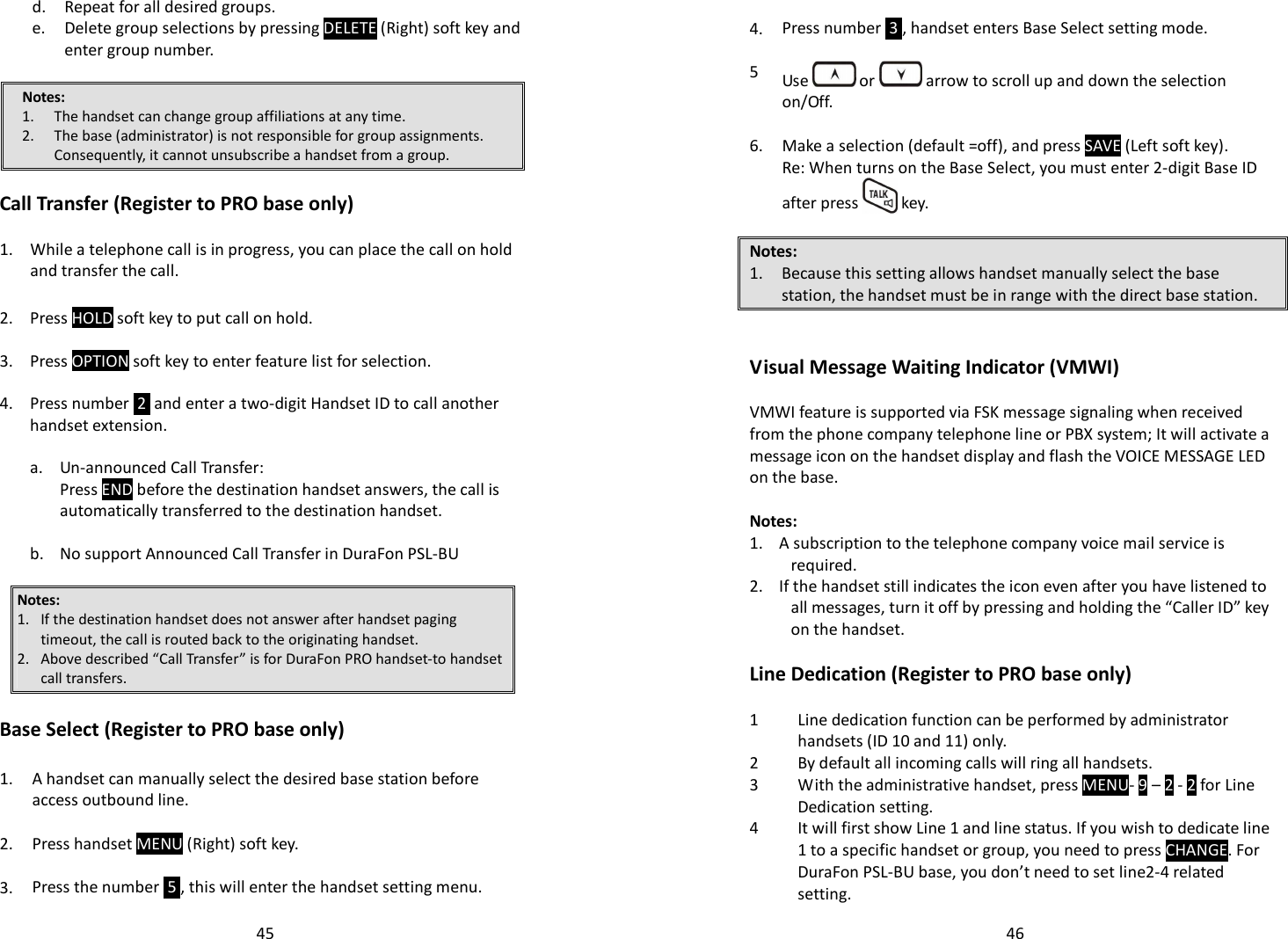   45  d. Repeat for all desired groups.   e.  Delete group selections by pressing DELETE (Right) soft key and enter group number.  Notes: 1. The handset can change group affiliations at any time. 2. The base (administrator) is not responsible for group assignments.  Consequently, it cannot unsubscribe a handset from a group.  Call Transfer (Register to PRO base only)  1.  While a telephone call is in progress, you can place the call on hold and transfer the call.  2. Press HOLD soft key to put call on hold.   3. Press OPTION soft key to enter feature list for selection.   4.  Press number  2  and enter a two-digit Handset ID to call another handset extension.      a. Un-announced Call Transfer:     Press END before the destination handset answers, the call is automatically transferred to the destination handset.     b. No support Announced Call Transfer in DuraFon PSL-BU  Notes:  1. If the destination handset does not answer after handset paging timeout, the call is routed back to the originating handset. 2. Above described “Call Transfer” is for DuraFon PRO handset-to handset call transfers.  Base Select (Register to PRO base only)  1. A handset can manually select the desired base station before access outbound line.   2. Press handset MENU (Right) soft key.   3. Press the number  5 , this will enter the handset setting menu.   46  4. Press number  3 , handset enters Base Select setting mode.   5  Use   or   arrow to scroll up and down the selection on/Off.   6. Make a selection (default =off), and press SAVE (Left soft key). Re: When turns on the Base Select, you must enter 2-digit Base ID after press   key.  Notes: 1. Because this setting allows handset manually select the base station, the handset must be in range with the direct base station.   Visual Message Waiting Indicator (VMWI)  VMWI feature is supported via FSK message signaling when received from the phone company telephone line or PBX system; It will activate a message icon on the handset display and flash the VOICE MESSAGE LED on the base.   Notes: 1.    A subscription to the telephone company voice mail service is required. 2.    If the handset still indicates the icon even after you have listened to all messages, turn it off by pressing and holding the “Caller ID” key on the handset.   Line Dedication (Register to PRO base only)  1 Line dedication function can be performed by administrator handsets (ID 10 and 11) only. 2 By default all incoming calls will ring all handsets. 3 With the administrative handset, press MENU- 9 – 2 - 2 for Line Dedication setting.  4 It will first show Line 1 and line status. If you wish to dedicate line 1 to a specific handset or group, you need to press CHANGE. For DuraFon PSL-BU base, you don’t need to set line2-4 related setting.  