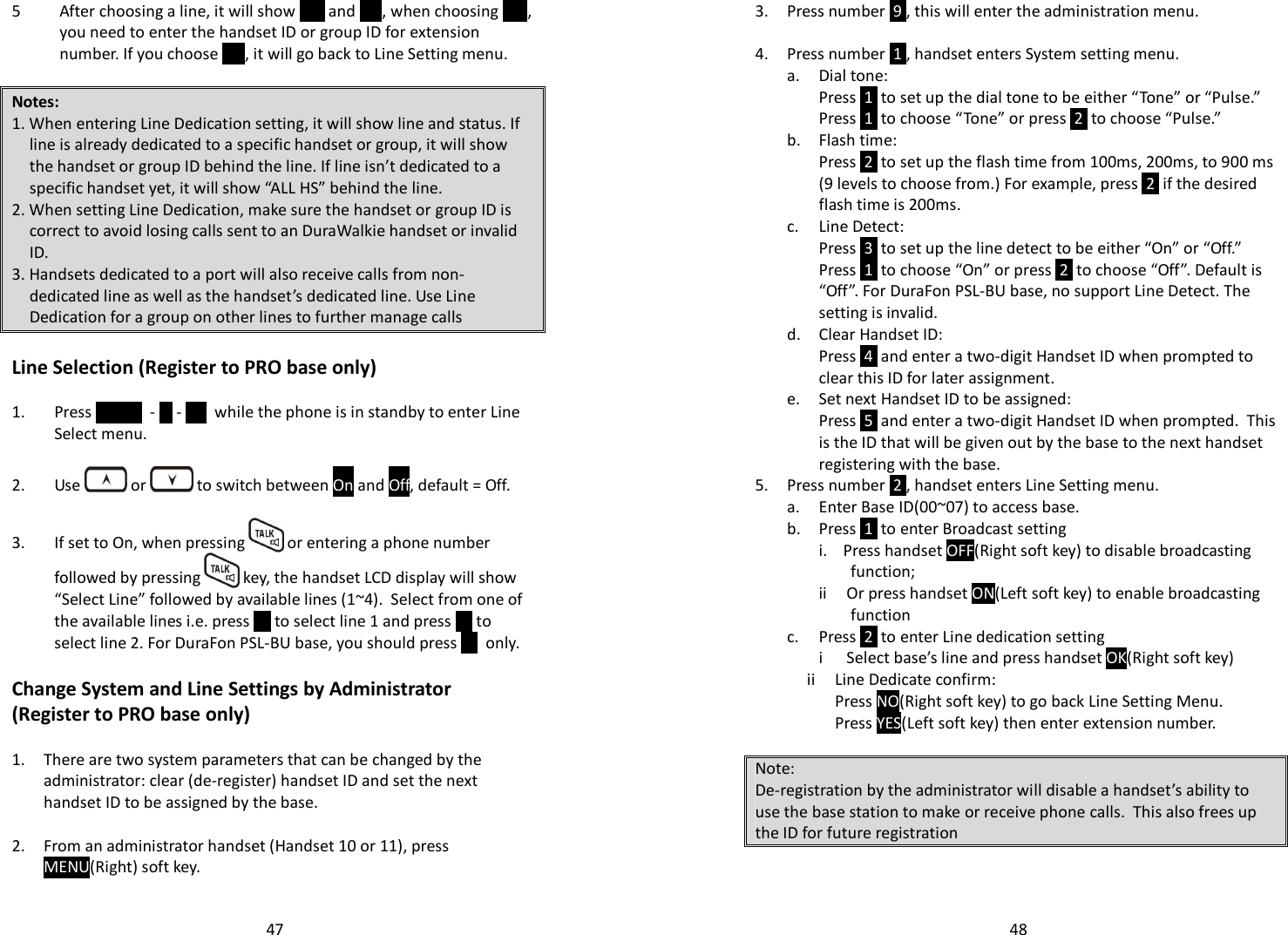   475 After choosing a line, it will show YES and NO, when choosing YES, you need to enter the handset ID or group ID for extension number. If you choose NO, it will go back to Line Setting menu.   Notes: 1. When entering Line Dedication setting, it will show line and status. If line is already dedicated to a specific handset or group, it will show the handset or group ID behind the line. If line isn’t dedicated to a specific handset yet, it will show “ALL HS” behind the line.  2. When setting Line Dedication, make sure the handset or group ID is correct to avoid losing calls sent to an DuraWalkie handset or invalid ID. 3. Handsets dedicated to a port will also receive calls from non-dedicated line as well as the handset’s dedicated line. Use Line Dedication for a group on other lines to further manage calls  Line Selection (Register to PRO base only)  1. Press MENU  -  5 -   8   while the phone is in standby to enter Line Select menu.  2. Use   or   to switch between On and Off, default = Off.  3. If set to On, when pressing   or entering a phone number followed by pressing   key, the handset LCD display will show “Select Line” followed by available lines (1~4).  Select from one of the available lines i.e. press  1  to select line 1 and press  2  to select line 2. For DuraFon PSL-BU base, you should press  1   only.  Change System and Line Settings by Administrator (Register to PRO base only)  1. There are two system parameters that can be changed by the administrator: clear (de-register) handset ID and set the next handset ID to be assigned by the base.  2. From an administrator handset (Handset 10 or 11), press MENU(Right) soft key.    483. Press number  9 , this will enter the administration menu.  4. Press number  1 , handset enters System setting menu. a. Dial tone:  Press  1  to set up the dial tone to be either “Tone” or “Pulse.” Press  1  to choose “Tone” or press  2  to choose “Pulse.” b. Flash time: Press  2  to set up the flash time from 100ms, 200ms, to 900 ms (9 levels to choose from.) For example, press  2  if the desired flash time is 200ms.  c. Line Detect: Press  3  to set up the line detect to be either “On” or “Off.” Press  1  to choose “On” or press  2  to choose “Off”. Default is “Off”. For DuraFon PSL-BU base, no support Line Detect. The setting is invalid. d. Clear Handset ID: Press  4  and enter a two-digit Handset ID when prompted to clear this ID for later assignment. e. Set next Handset ID to be assigned:  Press  5  and enter a two-digit Handset ID when prompted.  This is the ID that will be given out by the base to the next handset registering with the base. 5. Press number  2 , handset enters Line Setting menu. a. Enter Base ID(00~07) to access base. b. Press  1  to enter Broadcast setting i.    Press handset OFF(Right soft key) to disable broadcasting function;  ii     Or press handset ON(Left soft key) to enable broadcasting function c. Press  2  to enter Line dedication setting i      Select base’s line and press handset OK(Right soft key)              ii     Line Dedicate confirm:                      Press NO(Right soft key) to go back Line Setting Menu.                     Press YES(Left soft key) then enter extension number.  Note: De-registration by the administrator will disable a handset’s ability to use the base station to make or receive phone calls.  This also frees up the ID for future registration   