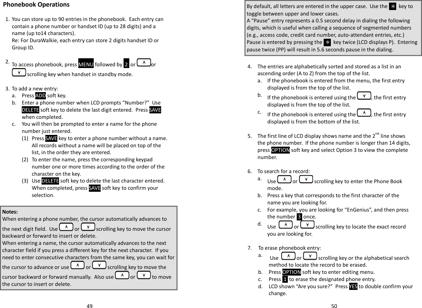   49 Phonebook Operations   1. You can store up to 90 entries in the phonebook.  Each entry can contain a phone number or handset ID (up to 28 digits) and a name (up to14 characters). Re: For DuraWalkie, each entry can store 2 digits handset ID or Group ID.      2. To access phonebook, press MENU followed by  2  or  or  scrolling key when handset in standby mode.    3. To add a new entry:  a. Press ADD soft key.  b. Enter a phone number when LCD prompts “Number?”  Use DELETE soft key to delete the last digit entered.  Press SAVE when completed.   c. You will then be prompted to enter a name for the phone number just entered.     (1) Press SAVE key to enter a phone number without a name.  All records without a name will be placed on top of the list, in the order they are entered.   (2) To enter the name, press the corresponding keypad number one or more times according to the order of the character on the key.     (3) Use DELETE soft key to delete the last character entered.  When completed, press SAVE soft key to confirm your selection.    Notes: When entering a phone number, the cursor automatically advances to the next digit field.  Use   or   scrolling key to move the cursor backward or forward to insert or delete. When entering a name, the cursor automatically advances to the next character field if you press a different key for the next character.  If you need to enter consecutive characters from the same key, you can wait for the cursor to advance or use   or   scrolling key to move the cursor backward or forward manually.  Also use   or   to move the cursor to insert or delete.   50 By default, all letters are entered in the upper case.  Use the  ＊  key to toggle between upper and lower cases.   A “Pause” entry represents a 0.5 second delay in dialing the following digits, which is useful when calling a sequence of segmented numbers (e.g., access code, credit card number, auto-attendant entries, etc.)  Pause is entered by pressing the  ＊  key twice (LCD displays P).  Entering pause twice (PP) will result in 5.6 seconds pause in the dialing.  4. The entries are alphabetically sorted and stored as a list in an ascending order (A to Z) from the top of the list.  a. If the phonebook is entered from the menu, the first entry displayed is from the top of the list.  b. If the phonebook is entered using the  , the first entry displayed is from the top of the list.  c. If the phonebook is entered using the  , the first entry displayed is from the bottom of the list.   5. The first line of LCD display shows name and the 2nd line shows the phone number.  If the phone number is longer than 14 digits, press OPTION soft key and select Option 3 to view the complete number.   6. To search for a record:  a. Use   or   scrolling key to enter the Phone Book mode.   b. Press a key that corresponds to the first character of the name you are looking for.  c. For example, you are looking for “EnGenius”, and then press the number  3  once.   d. Use    or   scrolling key to locate the exact record you are looking for.  7. To erase phonebook entry:  a.  Use    or   scrolling key or the alphabetical search method to locate the record to be erased.  b. Press OPTION soft key to enter editing menu.  c. Press  1  to erase the designated phone entry.   d. LCD shown “Are you sure?”  Press YES to double confirm your change. 