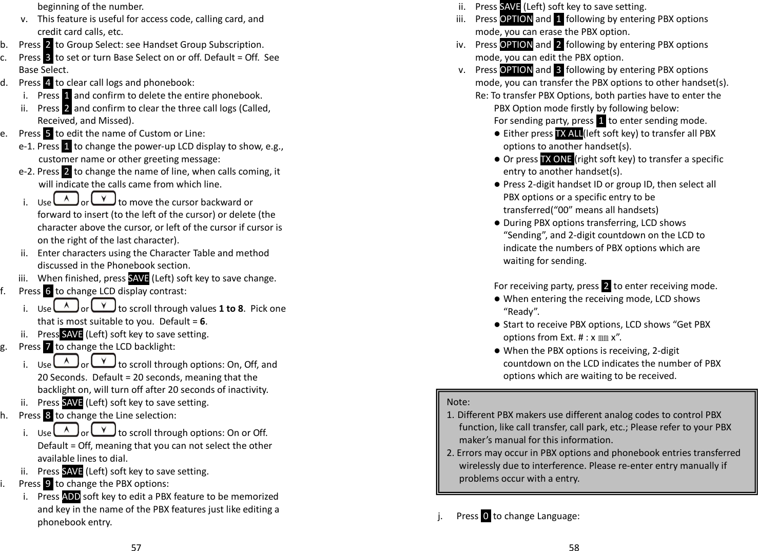   57beginning of the number. v. This feature is useful for access code, calling card, and credit card calls, etc. b. Press  2  to Group Select: see Handset Group Subscription. c. Press  3  to set or turn Base Select on or off. Default = Off.  See Base Select. d. Press  4  to clear call logs and phonebook:  i. Press  1  and confirm to delete the entire phonebook. ii. Press  2  and confirm to clear the three call logs (Called, Received, and Missed). e. Press  5  to edit the name of Custom or Line: e-1. Press  1  to change the power-up LCD display to show, e.g., customer name or other greeting message:  e-2. Press  2  to change the name of line, when calls coming, it will indicate the calls came from which line. i. Use   or  to move the cursor backward or forward to insert (to the left of the cursor) or delete (the character above the cursor, or left of the cursor if cursor is on the right of the last character). ii. Enter characters using the Character Table and method discussed in the Phonebook section. iii. When finished, press SAVE (Left) soft key to save change.  f. Press  6  to change LCD display contrast: i. Use   or  to scroll through values 1 to 8.  Pick one that is most suitable to you.  Default = 6. ii. Press SAVE (Left) soft key to save setting. g. Press  7  to change the LCD backlight: i. Use   or  to scroll through options: On, Off, and 20 Seconds.  Default = 20 seconds, meaning that the backlight on, will turn off after 20 seconds of inactivity. ii. Press SAVE (Left) soft key to save setting. h. Press  8  to change the Line selection: i. Use   or  to scroll through options: On or Off. Default = Off, meaning that you can not select the other available lines to dial. ii. Press SAVE (Left) soft key to save setting. i. Press  9  to change the PBX options: i. Press ADD soft key to edit a PBX feature to be memorized and key in the name of the PBX features just like editing a phonebook entry.   58ii. Press SAVE (Left) soft key to save setting. iii. Press OPTION and  1  following by entering PBX options mode, you can erase the PBX option. iv. Press OPTION and  2  following by entering PBX options mode, you can edit the PBX option. v. Press OPTION and  3  following by entering PBX options mode, you can transfer the PBX options to other handset(s). Re: To transfer PBX Options, both parties have to enter the PBX Option mode firstly by following below: For sending party, press  1  to enter sending mode.  Either press TX ALL(left soft key) to transfer all PBX options to another handset(s).  Or press TX ONE (right soft key) to transfer a specific entry to another handset(s).  Press 2-digit handset ID or group ID, then select all PBX options or a specific entry to be transferred(“00” means all handsets)  During PBX options transferring, LCD shows “Sending”, and 2-digit countdown on the LCD to indicate the numbers of PBX options which are waiting for sending.  For receiving party, press  2  to enter receiving mode.  When entering the receiving mode, LCD shows “Ready”.  Start to receive PBX options, LCD shows “Get PBX options from Ext. # : x ㎜x”.  When the PBX options is receiving, 2-digit countdown on the LCD indicates the number of PBX options which are waiting to be received.           j. Press  0  to change Language: Note:  1. Different PBX makers use different analog codes to control PBX function, like call transfer, call park, etc.; Please refer to your PBX maker’s manual for this information. 2. Errors may occur in PBX options and phonebook entries transferred wirelessly due to interference. Please re-enter entry manually if problems occur with a entry. 