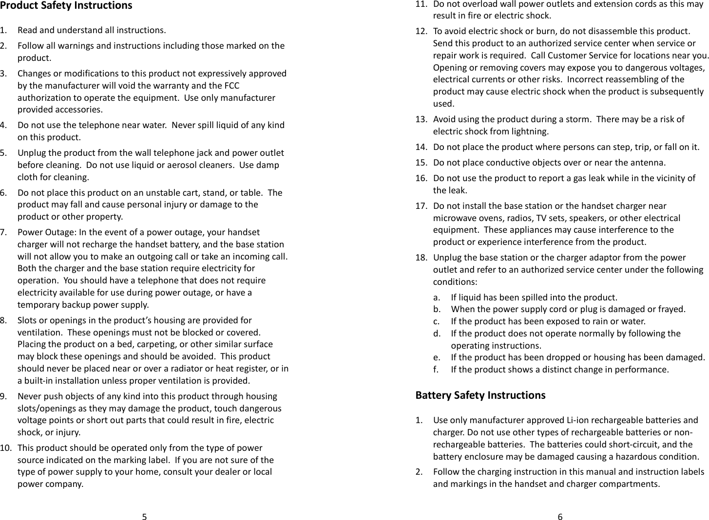   5Product Safety Instructions  1. Read and understand all instructions. 2. Follow all warnings and instructions including those marked on the product. 3. Changes or modifications to this product not expressively approved by the manufacturer will void the warranty and the FCC authorization to operate the equipment.  Use only manufacturer provided accessories. 4. Do not use the telephone near water.  Never spill liquid of any kind on this product.  5. Unplug the product from the wall telephone jack and power outlet before cleaning.  Do not use liquid or aerosol cleaners.  Use damp cloth for cleaning. 6. Do not place this product on an unstable cart, stand, or table.  The product may fall and cause personal injury or damage to the product or other property. 7. Power Outage: In the event of a power outage, your handset charger will not recharge the handset battery, and the base station will not allow you to make an outgoing call or take an incoming call.  Both the charger and the base station require electricity for operation.  You should have a telephone that does not require electricity available for use during power outage, or have a temporary backup power supply. 8. Slots or openings in the product’s housing are provided for ventilation.  These openings must not be blocked or covered.  Placing the product on a bed, carpeting, or other similar surface may block these openings and should be avoided.  This product should never be placed near or over a radiator or heat register, or in a built-in installation unless proper ventilation is provided. 9. Never push objects of any kind into this product through housing slots/openings as they may damage the product, touch dangerous voltage points or short out parts that could result in fire, electric shock, or injury.   10. This product should be operated only from the type of power source indicated on the marking label.  If you are not sure of the type of power supply to your home, consult your dealer or local power company.   611. Do not overload wall power outlets and extension cords as this may result in fire or electric shock. 12. To avoid electric shock or burn, do not disassemble this product.  Send this product to an authorized service center when service or repair work is required.  Call Customer Service for locations near you.  Opening or removing covers may expose you to dangerous voltages, electrical currents or other risks.  Incorrect reassembling of the product may cause electric shock when the product is subsequently used. 13. Avoid using the product during a storm.  There may be a risk of electric shock from lightning. 14. Do not place the product where persons can step, trip, or fall on it. 15. Do not place conductive objects over or near the antenna. 16. Do not use the product to report a gas leak while in the vicinity of the leak. 17. Do not install the base station or the handset charger near microwave ovens, radios, TV sets, speakers, or other electrical equipment.  These appliances may cause interference to the product or experience interference from the product. 18. Unplug the base station or the charger adaptor from the power outlet and refer to an authorized service center under the following conditions: a. If liquid has been spilled into the product. b. When the power supply cord or plug is damaged or frayed. c. If the product has been exposed to rain or water. d. If the product does not operate normally by following the operating instructions. e. If the product has been dropped or housing has been damaged. f. If the product shows a distinct change in performance.  Battery Safety Instructions  1. Use only manufacturer approved Li-ion rechargeable batteries and charger. Do not use other types of rechargeable batteries or non-rechargeable batteries.  The batteries could short-circuit, and the battery enclosure may be damaged causing a hazardous condition. 2. Follow the charging instruction in this manual and instruction labels and markings in the handset and charger compartments. 