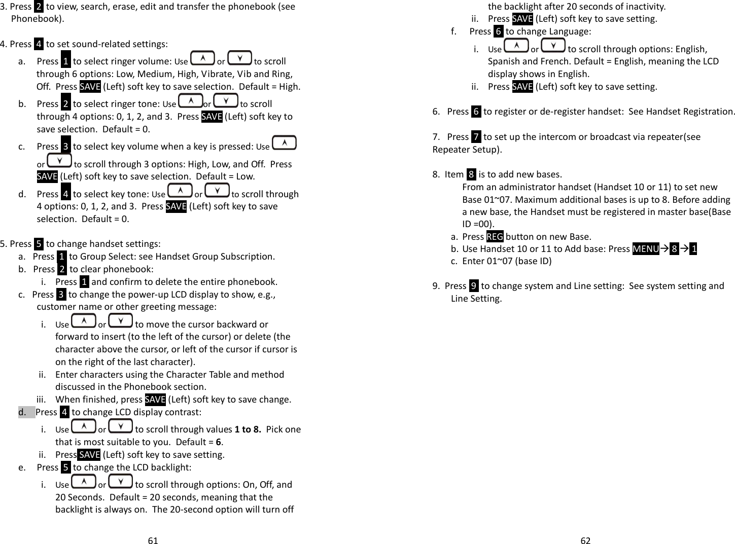   613. Press  2  to view, search, erase, edit and transfer the phonebook (see Phonebook).  4. Press  4  to set sound-related settings: a. Press  1  to select ringer volume: Use   or   to scroll through 6 options: Low, Medium, High, Vibrate, Vib and Ring, Off.  Press SAVE (Left) soft key to save selection.  Default = High. b. Press  2  to select ringer tone: Use  or   to scroll through 4 options: 0, 1, 2, and 3.  Press SAVE (Left) soft key to save selection.  Default = 0. c. Press  3  to select key volume when a key is pressed: Use   or  to scroll through 3 options: High, Low, and Off.  Press SAVE (Left) soft key to save selection.  Default = Low.   d. Press  4  to select key tone: Use   or   to scroll through 4 options: 0, 1, 2, and 3.  Press SAVE (Left) soft key to save selection.  Default = 0.  5. Press  5  to change handset settings: a.   Press  1  to Group Select: see Handset Group Subscription. b.   Press  2  to clear phonebook:  i. Press  1  and confirm to delete the entire phonebook. c.   Press  3  to change the power-up LCD display to show, e.g., customer name or other greeting message:  i. Use   or  to move the cursor backward or forward to insert (to the left of the cursor) or delete (the character above the cursor, or left of the cursor if cursor is on the right of the last character). ii. Enter characters using the Character Table and method discussed in the Phonebook section. iii. When finished, press SAVE (Left) soft key to save change.  d.    Press  4  to change LCD display contrast: i. Use   or  to scroll through values 1 to 8.  Pick one that is most suitable to you.  Default = 6. ii. Press SAVE (Left) soft key to save setting. e. Press  5  to change the LCD backlight: i. Use   or  to scroll through options: On, Off, and 20 Seconds.  Default = 20 seconds, meaning that the backlight is always on.  The 20-second option will turn off   62the backlight after 20 seconds of inactivity. ii. Press SAVE (Left) soft key to save setting. f. Press  6  to change Language: i. Use   or  to scroll through options: English, Spanish and French. Default = English, meaning the LCD display shows in English. ii. Press SAVE (Left) soft key to save setting.  6.   Press  6  to register or de-register handset:  See Handset Registration.  7.   Press  7  to set up the intercom or broadcast via repeater(see Repeater Setup).   8.  Item  8  is to add new bases.   From an administrator handset (Handset 10 or 11) to set new Base 01~07. Maximum additional bases is up to 8. Before adding a new base, the Handset must be registered in master base(Base ID =00).  a. Press REG button on new Base. b. Use Handset 10 or 11 to Add base: Press MENU 8  1  c. Enter 01~07 (base ID)  9.  Press  9  to change system and Line setting:  See system setting and Line Setting.    