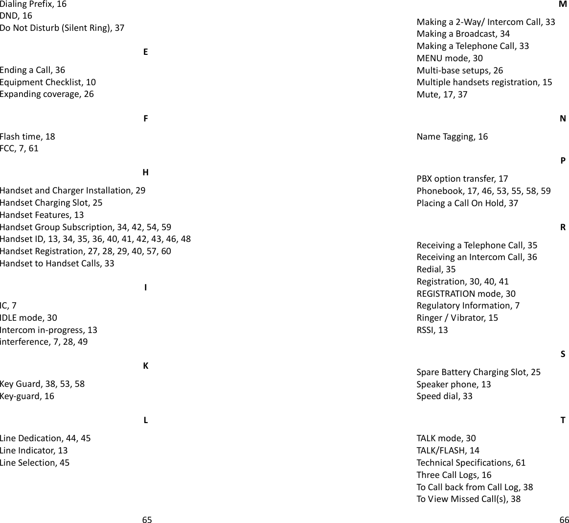   65Dialing Prefix, 16 DND, 16 Do Not Disturb (Silent Ring), 37 E Ending a Call, 36 Equipment Checklist, 10 Expanding coverage, 26 F Flash time, 18 FCC, 7, 61 H Handset and Charger Installation, 29 Handset Charging Slot, 25 Handset Features, 13 Handset Group Subscription, 34, 42, 54, 59 Handset ID, 13, 34, 35, 36, 40, 41, 42, 43, 46, 48 Handset Registration, 27, 28, 29, 40, 57, 60 Handset to Handset Calls, 33 I IC, 7 IDLE mode, 30 Intercom in-progress, 13 interference, 7, 28, 49 K Key Guard, 38, 53, 58 Key-guard, 16 L Line Dedication, 44, 45 Line Indicator, 13 Line Selection, 45   66M Making a 2-Way/ Intercom Call, 33 Making a Broadcast, 34 Making a Telephone Call, 33 MENU mode, 30 Multi-base setups, 26 Multiple handsets registration, 15 Mute, 17, 37 N Name Tagging, 16 P PBX option transfer, 17 Phonebook, 17, 46, 53, 55, 58, 59 Placing a Call On Hold, 37 R Receiving a Telephone Call, 35 Receiving an Intercom Call, 36 Redial, 35 Registration, 30, 40, 41 REGISTRATION mode, 30 Regulatory Information, 7 Ringer / Vibrator, 15 RSSI, 13 S Spare Battery Charging Slot, 25 Speaker phone, 13 Speed dial, 33 T TALK mode, 30 TALK/FLASH, 14 Technical Specifications, 61 Three Call Logs, 16 To Call back from Call Log, 38 To View Missed Call(s), 38 