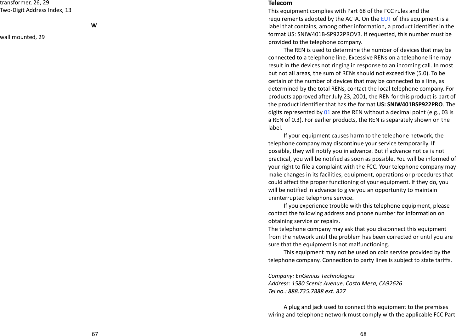   67transformer, 26, 29 Two-Digit Address Index, 13 W wall mounted, 29         68Telecom This equipment complies with Part 68 of the FCC rules and the requirements adopted by the ACTA. On the EUT of this equipment is a label that contains, among other information, a product identifier in the format US: SNIW401B-SP922PROV3. If requested, this number must be provided to the telephone company. The REN is used to determine the number of devices that may be connected to a telephone line. Excessive RENs on a telephone line may result in the devices not ringing in response to an incoming call. In most but not all areas, the sum of RENs should not exceed five (5.0). To be certain of the number of devices that may be connected to a line, as determined by the total RENs, contact the local telephone company. For products approved after July 23, 2001, the REN for this product is part of the product identifier that has the format US: SNIW401BSP922PRO. The digits represented by 01 are the REN without a decimal point (e.g., 03 is a REN of 0.3). For earlier products, the REN is separately shown on the label. If your equipment causes harm to the telephone network, the telephone company may discontinue your service temporarily. If possible, they will notify you in advance. But if advance notice is not practical, you will be notified as soon as possible. You will be informed of your right to file a complaint with the FCC. Your telephone company may make changes in its facilities, equipment, operations or procedures that could affect the proper functioning of your equipment. If they do, you will be notified in advance to give you an opportunity to maintain uninterrupted telephone service. If you experience trouble with this telephone equipment, please contact the following address and phone number for information on obtaining service or repairs. The telephone company may ask that you disconnect this equipment from the network until the problem has been corrected or until you are sure that the equipment is not malfunctioning. This equipment may not be used on coin service provided by the telephone company. Connection to party lines is subject to state tariffs.  Company: EnGenius Technologies Address: 1580 Scenic Avenue, Costa Mesa, CA92626  Tel no.: 888.735.7888 ext. 827  A plug and jack used to connect this equipment to the premises wiring and telephone network must comply with the applicable FCC Part 
