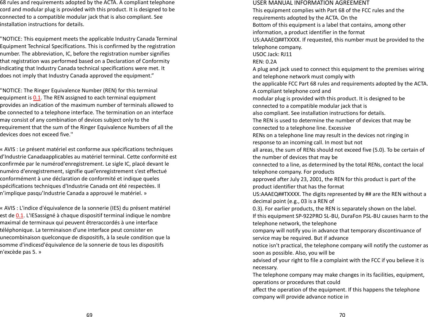   69 68 rules and requirements adopted by the ACTA. A compliant telephone cord and modular plug is provided with this product. It is designed to be connected to a compatible modular jack that is also compliant. See installation instructions for details.  &apos;&apos;NOTICE: This equipment meets the applicable Industry Canada Terminal Equipment Technical Specifications. This is confirmed by the registration number. The abbreviation, IC, before the registration number signifies that registration was performed based on a Declaration of Conformity indicating that Industry Canada technical specifications were met. It does not imply that Industry Canada approved the equipment.”  &apos;&apos;NOTICE: The Ringer Equivalence Number (REN) for this terminal equipment is 0.1. The REN assigned to each terminal equipment provides an indication of the maximum number of terminals allowed to be connected to a telephone interface. The termination on an interface may consist of any combination of devices subject only to the requirement that the sum of the Ringer Equivalence Numbers of all the devices does not exceed five.&apos;&apos;  « AVIS : Le présent matériel est conforme aux spécifications techniques d’Industrie Canadaapplicables au matériel terminal. Cette conformité est confirmée par le numérod&apos;enregistrement. Le sigle IC, placé devant le numéro d&apos;enregistrement, signifie quel’enregistrement s’est effectué conformément à une déclaration de conformité et indique queles spécifications techniques d&apos;Industrie Canada ont été respectées. Il n’implique pasqu’Industrie Canada a approuvé le matériel. »  « AVIS : L&apos;indice d&apos;équivalence de la sonnerie (IES) du présent matériel est de 0.1. L&apos;IESassigné à chaque dispositif terminal indique le nombre maximal de terminaux qui peuvent êtreraccordés à une interface téléphonique. La terminaison d&apos;une interface peut consister en unecombinaison quelconque de dispositifs, à la seule condition que la somme d&apos;indicesd&apos;équivalence de la sonnerie de tous les dispositifs n&apos;excède pas 5. »    70USER MANUAL INFORMATION AGREEMENT This equipment complies with Part 68 of the FCC rules and the requirements adopted by the ACTA. On the Bottom of this equipment is a label that contains, among other information, a product identifier in the format US:AAAEQ##TXXXX. If requested, this number must be provided to the telephone company. USOC Jack: RJ11 REN: 0.2A A plug and jack used to connect this equipment to the premises wiring and telephone network must comply with the applicable FCC Part 68 rules and requirements adopted by the ACTA. A compliant telephone cord and modular plug is provided with this product. It is designed to be connected to a compatible modular jack that is also compliant. See installation instructions for details. The REN is used to determine the number of devices that may be connected to a telephone line. Excessive RENs on a telephone line may result in the devices not ringing in response to an incoming call. In most but not all areas, the sum of RENs should not exceed five (5.0). To be certain of the number of devices that may be connected to a line, as determined by the total RENs, contact the local telephone company. For products approved after July 23, 2001, the REN for this product is part of the product identifier that has the format US:AAAEQ##TXXXX. The digits represented by ## are the REN without a decimal point (e.g., 03 is a REN of 0.3). For earlier products, the REN is separately shown on the label. If this equipment SP-922PRO SL-BU, DuraFon PSL-BU causes harm to the telephone network, the telephone company will notify you in advance that temporary discontinuance of service may be required. But if advance notice isn&apos;t practical, the telephone company will notify the customer as soon as possible. Also, you will be advised of your right to file a complaint with the FCC if you believe it is necessary. The telephone company may make changes in its facilities, equipment, operations or procedures that could affect the operation of the equipment. If this happens the telephone company will provide advance notice in 