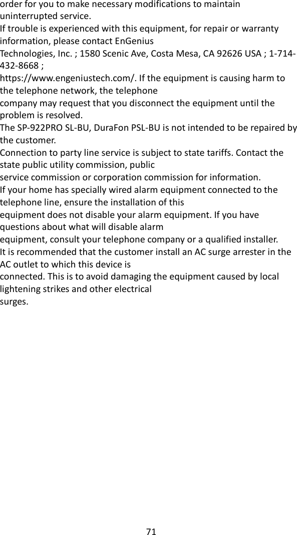   71order for you to make necessary modifications to maintain uninterrupted service. If trouble is experienced with this equipment, for repair or warranty information, please contact EnGenius Technologies, Inc. ; 1580 Scenic Ave, Costa Mesa, CA 92626 USA ; 1-714-432-8668 ; https://www.engeniustech.com/. If the equipment is causing harm to the telephone network, the telephone company may request that you disconnect the equipment until the problem is resolved. The SP-922PRO SL-BU, DuraFon PSL-BU is not intended to be repaired by the customer. Connection to party line service is subject to state tariffs. Contact the state public utility commission, public service commission or corporation commission for information. If your home has specially wired alarm equipment connected to the telephone line, ensure the installation of this equipment does not disable your alarm equipment. If you have questions about what will disable alarm equipment, consult your telephone company or a qualified installer. It is recommended that the customer install an AC surge arrester in the AC outlet to which this device is connected. This is to avoid damaging the equipment caused by local lightening strikes and other electrical surges. 