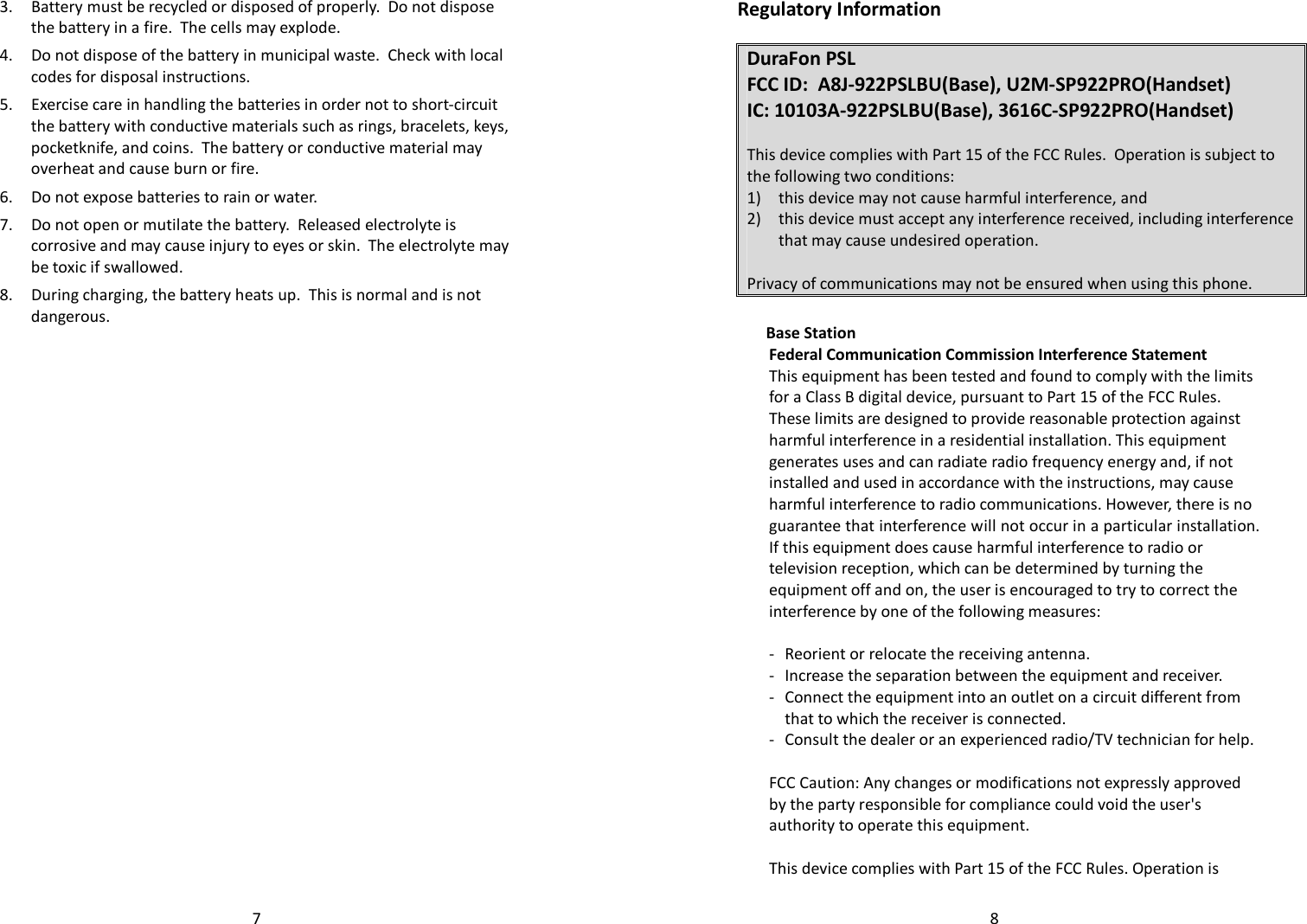   73. Battery must be recycled or disposed of properly.  Do not dispose the battery in a fire.  The cells may explode.   4. Do not dispose of the battery in municipal waste.  Check with local codes for disposal instructions. 5. Exercise care in handling the batteries in order not to short-circuit the battery with conductive materials such as rings, bracelets, keys, pocketknife, and coins.  The battery or conductive material may overheat and cause burn or fire. 6. Do not expose batteries to rain or water. 7. Do not open or mutilate the battery.  Released electrolyte is corrosive and may cause injury to eyes or skin.  The electrolyte may be toxic if swallowed. 8. During charging, the battery heats up.  This is normal and is not dangerous.   8Regulatory Information  DuraFon PSL FCC ID:  A8J-922PSLBU(Base), U2M-SP922PRO(Handset) IC: 10103A-922PSLBU(Base), 3616C-SP922PRO(Handset)  This device complies with Part 15 of the FCC Rules.  Operation is subject to the following two conditions: 1) this device may not cause harmful interference, and 2) this device must accept any interference received, including interference that may cause undesired operation.  Privacy of communications may not be ensured when using this phone.   Base Station Federal Communication Commission Interference Statement This equipment has been tested and found to comply with the limits for a Class B digital device, pursuant to Part 15 of the FCC Rules. These limits are designed to provide reasonable protection against harmful interference in a residential installation. This equipment generates uses and can radiate radio frequency energy and, if not installed and used in accordance with the instructions, may cause harmful interference to radio communications. However, there is no guarantee that interference will not occur in a particular installation. If this equipment does cause harmful interference to radio or television reception, which can be determined by turning the equipment off and on, the user is encouraged to try to correct the interference by one of the following measures:  -  Reorient or relocate the receiving antenna. -  Increase the separation between the equipment and receiver. -  Connect the equipment into an outlet on a circuit different from that to which the receiver is connected. -  Consult the dealer or an experienced radio/TV technician for help.  FCC Caution: Any changes or modifications not expressly approved by the party responsible for compliance could void the user&apos;s authority to operate this equipment.  This device complies with Part 15 of the FCC Rules. Operation is 