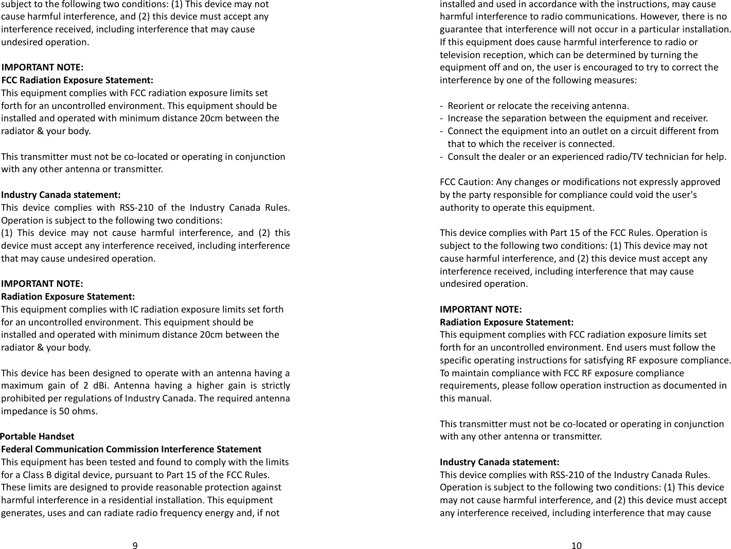   9subject to the following two conditions: (1) This device may not cause harmful interference, and (2) this device must accept any interference received, including interference that may cause undesired operation.  IMPORTANT NOTE: FCC Radiation Exposure Statement: This equipment complies with FCC radiation exposure limits set forth for an uncontrolled environment. This equipment should be installed and operated with minimum distance 20cm between the radiator &amp; your body.  This transmitter must not be co-located or operating in conjunction with any other antenna or transmitter.  Industry Canada statement: This  device  complies  with  RSS-210  of  the  Industry  Canada  Rules. Operation is subject to the following two conditions:  (1)  This  device  may  not  cause  harmful  interference,  and  (2)  this device must accept any interference received, including interference that may cause undesired operation.  IMPORTANT NOTE: Radiation Exposure Statement: This equipment complies with IC radiation exposure limits set forth for an uncontrolled environment. This equipment should be installed and operated with minimum distance 20cm between the radiator &amp; your body.  This device has been designed to operate with an antenna having a maximum  gain  of  2  dBi.  Antenna  having  a  higher  gain  is  strictly prohibited per regulations of Industry Canada. The required antenna impedance is 50 ohms.  Portable Handset Federal Communication Commission Interference Statement This equipment has been tested and found to comply with the limits for a Class B digital device, pursuant to Part 15 of the FCC Rules. These limits are designed to provide reasonable protection against harmful interference in a residential installation. This equipment generates, uses and can radiate radio frequency energy and, if not   10installed and used in accordance with the instructions, may cause harmful interference to radio communications. However, there is no guarantee that interference will not occur in a particular installation. If this equipment does cause harmful interference to radio or television reception, which can be determined by turning the equipment off and on, the user is encouraged to try to correct the interference by one of the following measures:  -  Reorient or relocate the receiving antenna. -  Increase the separation between the equipment and receiver. -  Connect the equipment into an outlet on a circuit different from that to which the receiver is connected. -  Consult the dealer or an experienced radio/TV technician for help.  FCC Caution: Any changes or modifications not expressly approved by the party responsible for compliance could void the user&apos;s authority to operate this equipment.  This device complies with Part 15 of the FCC Rules. Operation is subject to the following two conditions: (1) This device may not cause harmful interference, and (2) this device must accept any interference received, including interference that may cause undesired operation.  IMPORTANT NOTE: Radiation Exposure Statement: This equipment complies with FCC radiation exposure limits set forth for an uncontrolled environment. End users must follow the specific operating instructions for satisfying RF exposure compliance. To maintain compliance with FCC RF exposure compliance requirements, please follow operation instruction as documented in this manual.   This transmitter must not be co-located or operating in conjunction with any other antenna or transmitter.  Industry Canada statement: This device complies with RSS-210 of the Industry Canada Rules. Operation is subject to the following two conditions: (1) This device may not cause harmful interference, and (2) this device must accept any interference received, including interference that may cause 