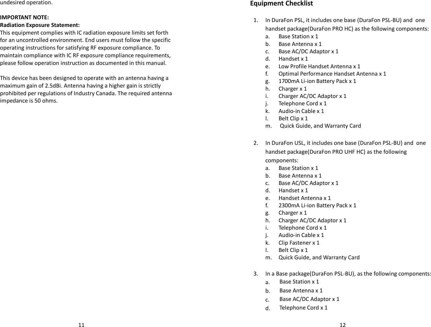   11undesired operation.  IMPORTANT NOTE: Radiation Exposure Statement: This equipment complies with IC radiation exposure limits set forth for an uncontrolled environment. End users must follow the specific operating instructions for satisfying RF exposure compliance. To maintain compliance with IC RF exposure compliance requirements, please follow operation instruction as documented in this manual.   This device has been designed to operate with an antenna having a maximum gain of 2.5dBi. Antenna having a higher gain is strictly prohibited per regulations of Industry Canada. The required antenna impedance is 50 ohms.    12Equipment Checklist  1.  In DuraFon PSL, it includes one base (DuraFon PSL-BU) and  one handset package(DuraFon PRO HC) as the following components:  a.  Base Station x 1  b. Base Antenna x 1  c. Base AC/DC Adaptor x 1  d. Handset x 1  e. Low Profile Handset Antenna x 1   f. Optimal Performance Handset Antenna x 1  g. 1700mA Li-ion Battery Pack x 1  h. Charger x 1  i. Charger AC/DC Adaptor x 1  j. Telephone Cord x 1  k. Audio-in Cable x 1  l. Belt Clip x 1  m.  Quick Guide, and Warranty Card      2. In DuraFon USL, it includes one base (DuraFon PSL-BU) and  one handset package(DuraFon PRO UHF HC) as the following components:  a.  Base Station x 1  b. Base Antenna x 1  c. Base AC/DC Adaptor x 1  d. Handset x 1  e. Handset Antenna x 1   f. 2300mA Li-ion Battery Pack x 1  g. Charger x 1  h. Charger AC/DC Adaptor x 1  i. Telephone Cord x 1  j. Audio-in Cable x 1  k. Clip Fastener x 1  l. Belt Clip x 1  m. Quick Guide, and Warranty Card     3. In a Base package(DuraFon PSL-BU), as the following components:   a. Base Station x 1   b. Base Antenna x 1   c.  Base AC/DC Adaptor x 1   d. Telephone Cord x 1 