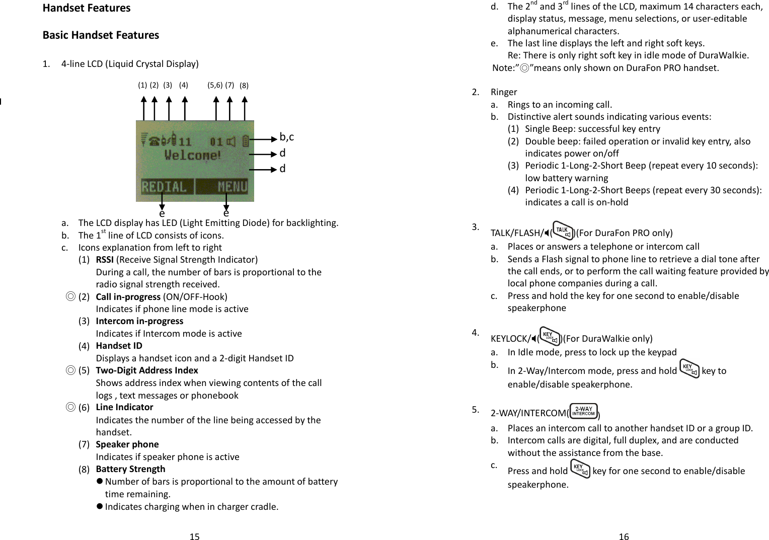   15Handset Features  Basic Handset Features  1. 4-line LCD (Liquid Crystal Display)              a. The LCD display has LED (Light Emitting Diode) for backlighting.  b. The 1st line of LCD consists of icons.  c. Icons explanation from left to right     (1) RSSI (Receive Signal Strength Indicator) During a call, the number of bars is proportional to the radio signal strength received.  ◎ (2) Call in-progress (ON/OFF-Hook)  Indicates if phone line mode is active     (3) Intercom in-progress Indicates if Intercom mode is active     (4) Handset ID Displays a handset icon and a 2-digit Handset ID  ◎ (5) Two-Digit Address Index Shows address index when viewing contents of the call logs , text messages or phonebook  ◎ (6) Line Indicator Indicates the number of the line being accessed by the handset.     (7) Speaker phone Indicates if speaker phone is active     (8) Battery Strength  Number of bars is proportional to the amount of battery time remaining.  Indicates charging when in charger cradle.       (1) (2) (3) (4)  (5,6) (7) (8) e e d d b,c   16  d.  The 2nd and 3rd lines of the LCD, maximum 14 characters each, display status, message, menu selections, or user-editable alphanumerical characters.  e. The last line displays the left and right soft keys.   Re: There is only right soft key in idle mode of DuraWalkie. Note:”◎”means only shown on DuraFon PRO handset.   2. Ringer  a. Rings to an incoming call.  b. Distinctive alert sounds indicating various events:   (1) Single Beep: successful key entry     (2) Double beep: failed operation or invalid key entry, also indicates power on/off     (3) Periodic 1-Long-2-Short Beep (repeat every 10 seconds): low battery warning     (4) Periodic 1-Long-2-Short Beeps (repeat every 30 seconds): indicates a call is on-hold    3.  TALK/FLASH/( )(For DuraFon PRO only)  a. Places or answers a telephone or intercom call   b.  Sends a Flash signal to phone line to retrieve a dial tone after the call ends, or to perform the call waiting feature provided by local phone companies during a call.   c.  Press and hold the key for one second to enable/disable speakerphone    4.  KEYLOCK/( )(For DuraWalkie only)   a. In Idle mode, press to lock up the keypad   b.  In 2-Way/Intercom mode, press and hold   key to enable/disable speakerphone.    5.  2-WAY/INTERCOM( )  a. Places an intercom call to another handset ID or a group ID.   b.  Intercom calls are digital, full duplex, and are conducted without the assistance from the base.   c.  Press and hold   key for one second to enable/disable speakerphone.    