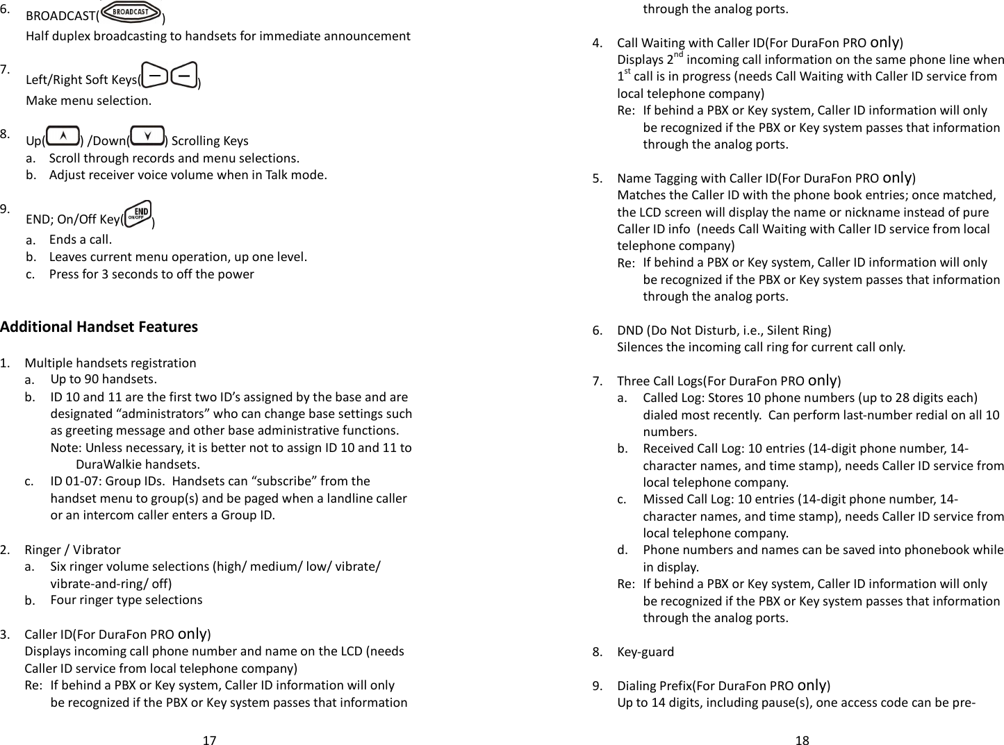   176.  BROADCAST( )  Half duplex broadcasting to handsets for immediate announcement    7.  Left/Right Soft Keys(   )  Make menu selection.    8.  Up( ) /Down( ) Scrolling Keys  a. Scroll through records and menu selections.  b. Adjust receiver voice volume when in Talk mode.    9.  END; On/Off Key( )  a. Ends a call.  b. Leaves current menu operation, up one level.  c. Press for 3 seconds to off the power     Additional Handset Features  1. Multiple handsets registration   a. Up to 90 handsets.    b.  ID 10 and 11 are the first two ID’s assigned by the base and are designated “administrators” who can change base settings such as greeting message and other base administrative functions.     Note: Unless necessary, it is better not to assign ID 10 and 11 to DuraWalkie handsets.   c. ID 01-07: Group IDs.  Handsets can “subscribe” from the handset menu to group(s) and be paged when a landline caller or an intercom caller enters a Group ID.    2. Ringer / Vibrator   a.  Six ringer volume selections (high/ medium/ low/ vibrate/ vibrate-and-ring/ off)   b. Four ringer type selections    3. Caller ID(For DuraFon PRO only)   Displays incoming call phone number and name on the LCD (needs Caller ID service from local telephone company)   Re: If behind a PBX or Key system, Caller ID information will only be recognized if the PBX or Key system passes that information   18through the analog ports.    4. Call Waiting with Caller ID(For DuraFon PRO only)   Displays 2nd incoming call information on the same phone line when 1st call is in progress (needs Call Waiting with Caller ID service from local telephone company)   Re: If behind a PBX or Key system, Caller ID information will only be recognized if the PBX or Key system passes that information through the analog ports.    5. Name Tagging with Caller ID(For DuraFon PRO only)   Matches the Caller ID with the phone book entries; once matched, the LCD screen will display the name or nickname instead of pure Caller ID info  (needs Call Waiting with Caller ID service from local telephone company)   Re: If behind a PBX or Key system, Caller ID information will only be recognized if the PBX or Key system passes that information through the analog ports.    6. DND (Do Not Disturb, i.e., Silent Ring)  Silences the incoming call ring for current call only.    7. Three Call Logs(For DuraFon PRO only)   a.  Called Log: Stores 10 phone numbers (up to 28 digits each) dialed most recently.  Can perform last-number redial on all 10 numbers.   b.  Received Call Log: 10 entries (14-digit phone number, 14-character names, and time stamp), needs Caller ID service from local telephone company.   c.  Missed Call Log: 10 entries (14-digit phone number, 14-character names, and time stamp), needs Caller ID service from local telephone company.   d.  Phone numbers and names can be saved into phonebook while in display.   Re: If behind a PBX or Key system, Caller ID information will only be recognized if the PBX or Key system passes that information through the analog ports.    8. Key-guard    9. Dialing Prefix(For DuraFon PRO only)  Up to 14 digits, including pause(s), one access code can be pre-