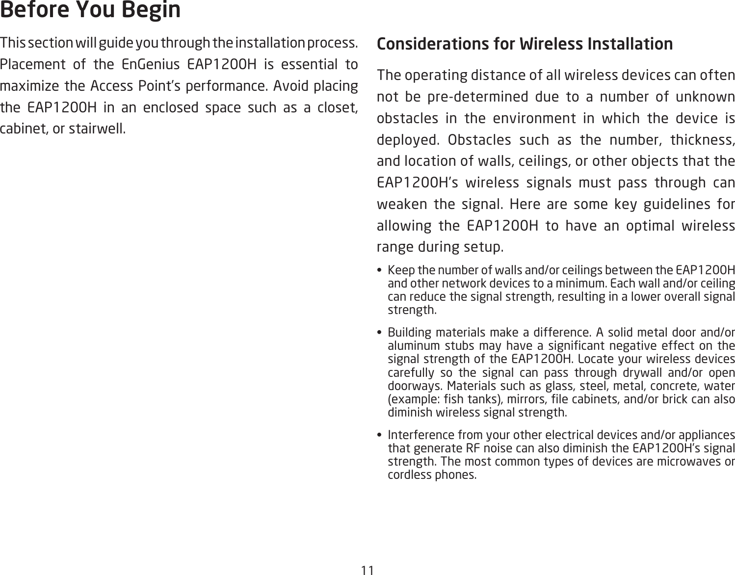 11This section will guide you through the installation process. Placement of the EnGenius EAP1200H is essential to maximizetheAccessPoint’sperformance.Avoidplacingthe EAP1200H in an enclosed space such as a closet,cabinet,orstairwell.Considerations for Wireless InstallationThe operating distance of all wireless devices can often not be pre-determined due to a number of unknown obstacles in the environment in which the device is deployed. Obstacles such as the number, thickness,andlocationofwalls,ceilings,orotherobjectsthattheEAP1200H’s wireless signals must pass through can weaken the signal. Here are some key guidelines for allowing the EAP1200H to have an optimal wireless range during setup.• Keepthenumberofwallsand/orceilingsbetweentheEAP1200Hand other network devices to a minimum. Each wall and/or ceiling canreducethesignalstrength,resultinginaloweroverallsignalstrength.• Buildingmaterialsmakeadifference.Asolidmetaldoorand/oraluminum stubs may have a signicant negative effect on thesignal strength of the EAP1200H. Locate your wireless devices carefully so the signal can pass through drywall and/or open doorways.Materialssuchasglass,steel,metal,concrete,water(example:shtanks),mirrors,lecabinets,and/orbrickcanalsodiminish wireless signal strength.• Interferencefromyourotherelectricaldevicesand/orappliancesthat generate RF noise can also diminish the EAP1200H’s signal strength. The most common types of devices are microwaves or cordless phones.Before You Begin